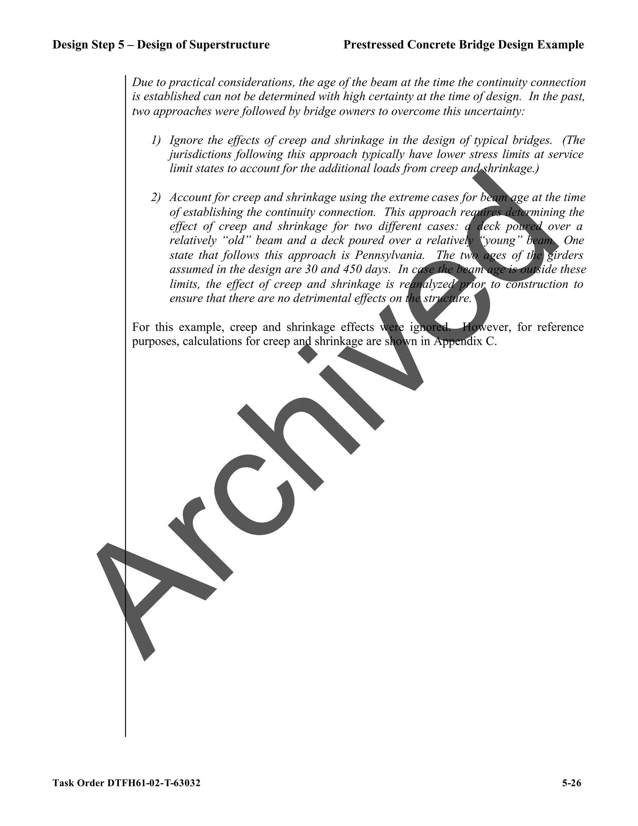 Design Step 5 – Design of Superstructure Prestressed Concrete Bridge Design Example
Task Order DTFH61-02-T-63032 5-26
Due to practical considerations, the age of the beam at the time the continuity connection
is established can not be determined with high certainty at the time of design. In the past,
two approaches were followed by bridge owners to overcome this uncertainty:
1) Ignore the effects of creep and shrinkage in the design of typical bridges. (The
jurisdictions following this approach typically have lower stress limits at service
limit states to account for the additional loads from creep and shrinkage.)
2) Account for creep and shrinkage using the extreme cases for beam age at the time
of establishing the continuity connection. This approach requires determining the
effect of creep and shrinkage for two different cases: a deck poured over a
relatively “old” beam and a deck poured over a relatively “young” beam. One
state that follows this approach is Pennsylvania. The two ages of the girders
assumed in the design are 30 and 450 days. In case the beam age is outside these
limits, the effect of creep and shrinkage is reanalyzed prior to construction to
ensure that there are no detrimental effects on the structure.
For this example, creep and shrinkage effects were ignored. However, for reference
purposes, calculations for creep and shrinkage are shown in Appendix C.
A
r
c
h
i
v
e
d
 