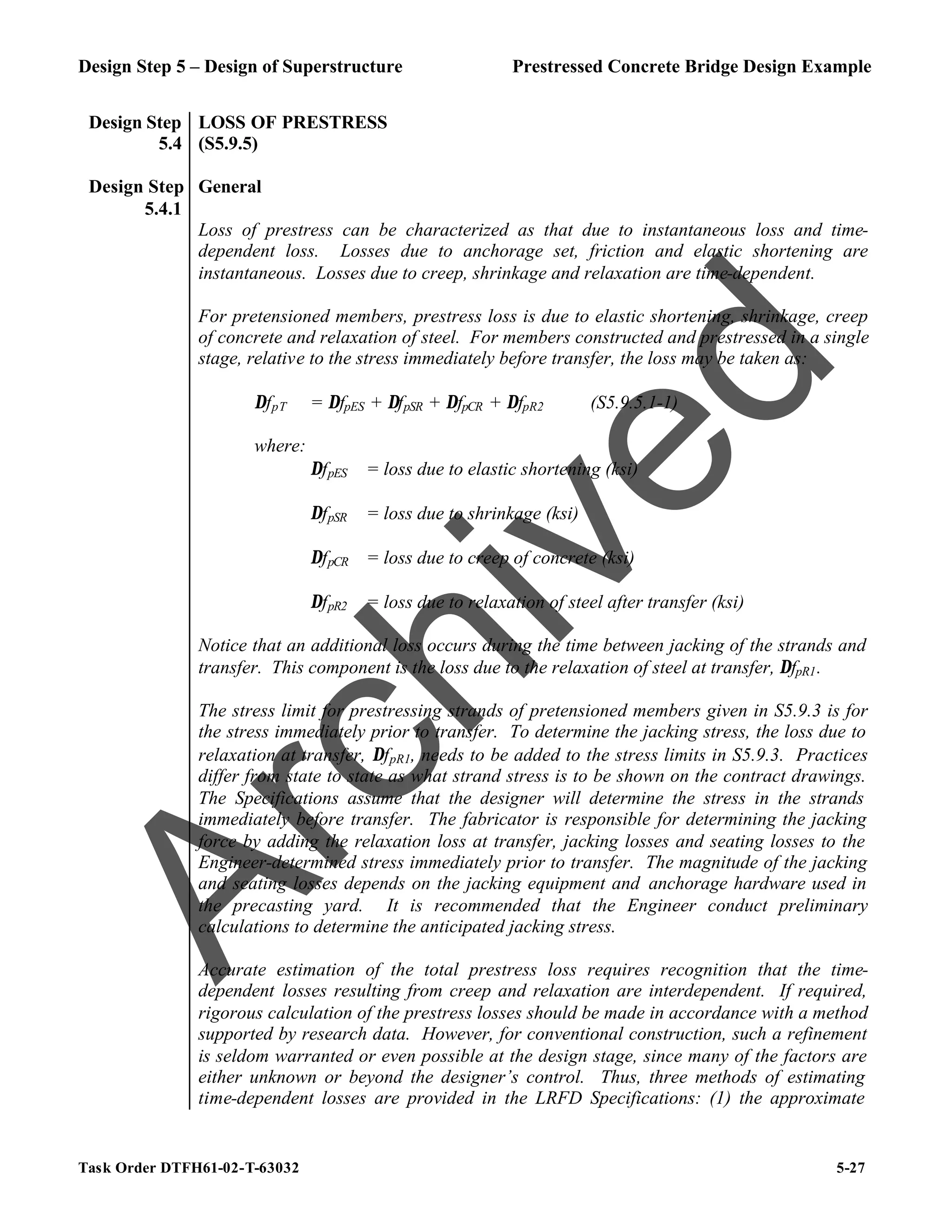 Design Step 5 – Design of Superstructure Prestressed Concrete Bridge Design Example
Task Order DTFH61-02-T-63032 5-27
Design Step
5.4
LOSS OF PRESTRESS
(S5.9.5)
Design Step
5.4.1
General
Loss of prestress can be characterized as that due to instantaneous loss and time-
dependent loss. Losses due to anchorage set, friction and elastic shortening are
instantaneous. Losses due to creep, shrinkage and relaxation are time-dependent.
For pretensioned members, prestress loss is due to elastic shortening, shrinkage, creep
of concrete and relaxation of steel. For members constructed and prestressed in a single
stage, relative to the stress immediately before transfer, the loss may be taken as:
∆fpT = ∆fpES + ∆fpSR + ∆fpCR + ∆fpR2 (S5.9.5.1-1)
where:
∆fpES = loss due to elastic shortening (ksi)
∆fpSR = loss due to shrinkage (ksi)
∆fpCR = loss due to creep of concrete (ksi)
∆fpR2 = loss due to relaxation of steel after transfer (ksi)
Notice that an additional loss occurs during the time between jacking of the strands and
transfer. This component is the loss due to the relaxation of steel at transfer, ∆fpR1.
The stress limit for prestressing strands of pretensioned members given in S5.9.3 is for
the stress immediately prior to transfer. To determine the jacking stress, the loss due to
relaxation at transfer, ∆fpR1, needs to be added to the stress limits in S5.9.3. Practices
differ from state to state as what strand stress is to be shown on the contract drawings.
The Specifications assume that the designer will determine the stress in the strands
immediately before transfer. The fabricator is responsible for determining the jacking
force by adding the relaxation loss at transfer, jacking losses and seating losses to the
Engineer-determined stress immediately prior to transfer. The magnitude of the jacking
and seating losses depends on the jacking equipment and anchorage hardware used in
the precasting yard. It is recommended that the Engineer conduct preliminary
calculations to determine the anticipated jacking stress.
Accurate estimation of the total prestress loss requires recognition that the time-
dependent losses resulting from creep and relaxation are interdependent. If required,
rigorous calculation of the prestress losses should be made in accordance with a method
supported by research data. However, for conventional construction, such a refinement
is seldom warranted or even possible at the design stage, since many of the factors are
either unknown or beyond the designer’s control. Thus, three methods of estimating
time-dependent losses are provided in the LRFD Specifications: (1) the approximate
A
r
c
h
i
v
e
d
 