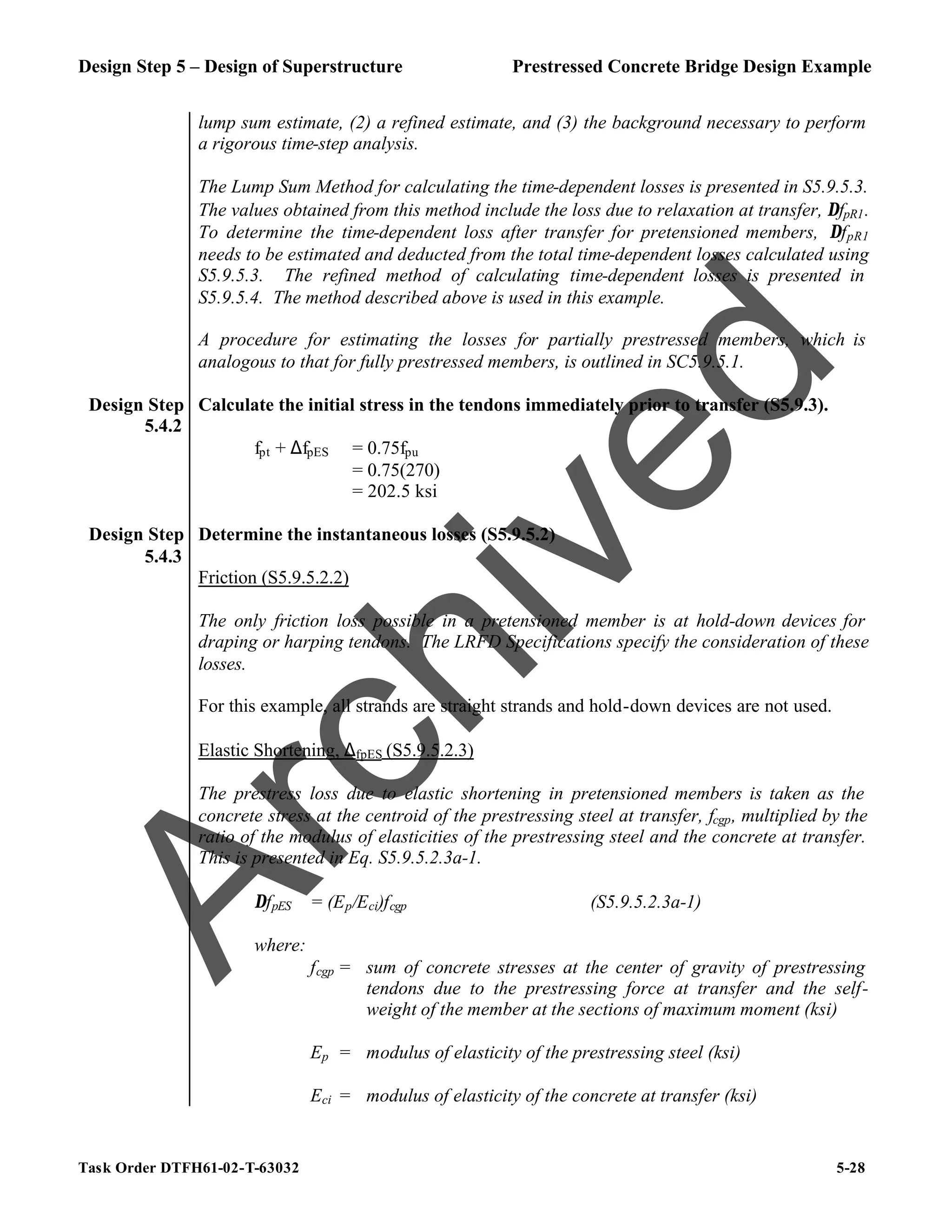 Design Step 5 – Design of Superstructure Prestressed Concrete Bridge Design Example
Task Order DTFH61-02-T-63032 5-28
lump sum estimate, (2) a refined estimate, and (3) the background necessary to perform
a rigorous time-step analysis.
The Lump Sum Method for calculating the time-dependent losses is presented in S5.9.5.3.
The values obtained from this method include the loss due to relaxation at transfer, ∆fpR1.
To determine the time-dependent loss after transfer for pretensioned members, ∆fpR1
needs to be estimated and deducted from the total time-dependent losses calculated using
S5.9.5.3. The refined method of calculating time-dependent losses is presented in
S5.9.5.4. The method described above is used in this example.
A procedure for estimating the losses for partially prestressed members, which is
analogous to that for fully prestressed members, is outlined in SC5.9.5.1.
Design Step
5.4.2
Calculate the initial stress in the tendons immediately prior to transfer (S5.9.3).
fpt + ∆fpES = 0.75fpu
= 0.75(270)
= 202.5 ksi
Design Step
5.4.3
Determine the instantaneous losses (S5.9.5.2)
Friction (S5.9.5.2.2)
The only friction loss possible in a pretensioned member is at hold-down devices for
draping or harping tendons. The LRFD Specifications specify the consideration of these
losses.
For this example, all strands are straight strands and hold-down devices are not used.
Elastic Shortening, ∆fpES (S5.9.5.2.3)
The prestress loss due to elastic shortening in pretensioned members is taken as the
concrete stress at the centroid of the prestressing steel at transfer, fcgp, multiplied by the
ratio of the modulus of elasticities of the prestressing steel and the concrete at transfer.
This is presented in Eq. S5.9.5.2.3a-1.
∆fpES = (Ep/Eci)fcgp (S5.9.5.2.3a-1)
where:
fcgp = sum of concrete stresses at the center of gravity of prestressing
tendons due to the prestressing force at transfer and the self-
weight of the member at the sections of maximum moment (ksi)
Ep = modulus of elasticity of the prestressing steel (ksi)
Eci = modulus of elasticity of the concrete at transfer (ksi)
A
r
c
h
i
v
e
d
 