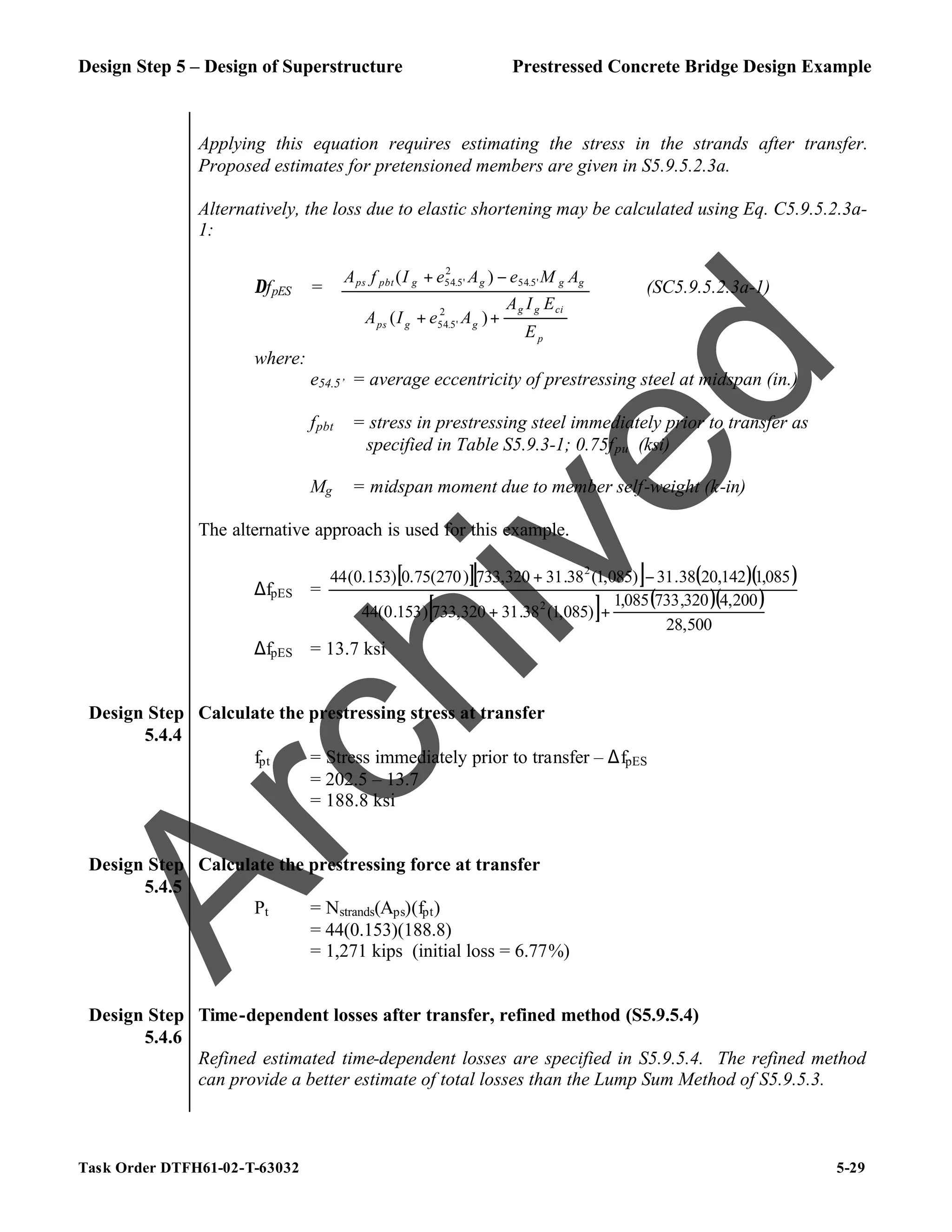 Design Step 5 – Design of Superstructure Prestressed Concrete Bridge Design Example
Task Order DTFH61-02-T-63032 5-29
Applying this equation requires estimating the stress in the strands after transfer.
Proposed estimates for pretensioned members are given in S5.9.5.2.3a.
Alternatively, the loss due to elastic shortening may be calculated using Eq. C5.9.5.2.3a-
1:
∆fpES =
p
ci
g
g
g
g
ps
g
g
g
g
pbt
ps
E
E
I
A
A
e
I
A
A
M
e
A
e
I
f
A
+
+
−
+
)
(
)
(
2
'
5
.
54
'
5
.
54
2
'
5
.
54
(SC5.9.5.2.3a-1)
where:
e54.5’ = average eccentricity of prestressing steel at midspan (in.)
fpbt = stress in prestressing steel immediately prior to transfer as
specified in Table S5.9.3-1; 0.75fpu (ksi)
Mg = midspan moment due to member self-weight (k-in)
The alternative approach is used for this example.
∆fpES =
[ ][ ] ( )( )
[ ] ( )( )
500
,
28
200
,
4
320
,
733
085
,
1
)
085
,
1
(
38
.
31
320
,
733
)
153
.
0
(
44
085
,
1
142
,
20
38
.
31
)
085
,
1
(
38
.
31
320
,
733
)
270
(
75
.
0
)
153
.
0
(
44
2
2
+
+
−
+
∆fpES = 13.7 ksi
Design Step
5.4.4
Calculate the prestressing stress at transfer
fpt = Stress immediately prior to transfer – ∆fpES
= 202.5 – 13.7
= 188.8 ksi
Design Step
5.4.5
Calculate the prestressing force at transfer
Pt = Nstrands(Aps)(fpt)
= 44(0.153)(188.8)
= 1,271 kips (initial loss = 6.77%)
Design Step
5.4.6
Time-dependent losses after transfer, refined method (S5.9.5.4)
Refined estimated time-dependent losses are specified in S5.9.5.4. The refined method
can provide a better estimate of total losses than the Lump Sum Method of S5.9.5.3.
A
r
c
h
i
v
e
d
 