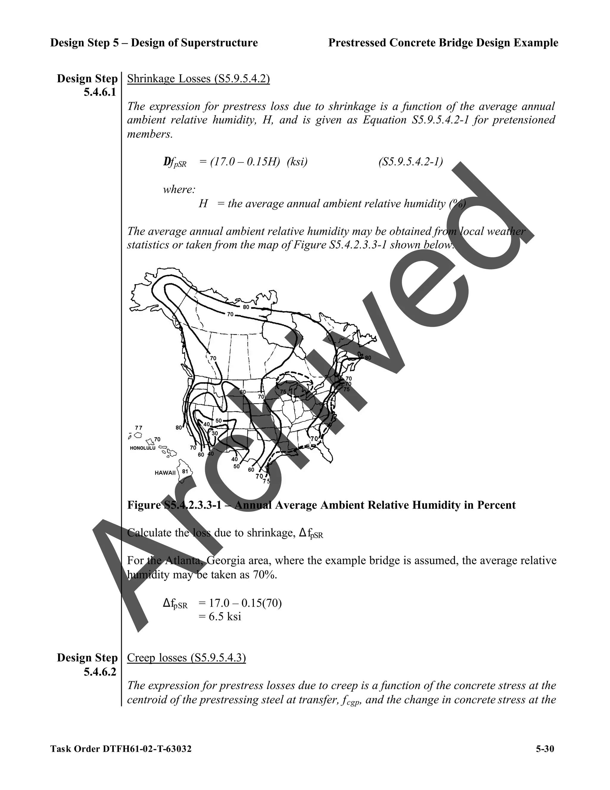 Design Step 5 – Design of Superstructure Prestressed Concrete Bridge Design Example
Task Order DTFH61-02-T-63032 5-30
Design Step
5.4.6.1
Shrinkage Losses (S5.9.5.4.2)
The expression for prestress loss due to shrinkage is a function of the average annual
ambient relative humidity, H, and is given as Equation S5.9.5.4.2-1 for pretensioned
members.
∆fpSR = (17.0 – 0.15H) (ksi) (S5.9.5.4.2-1)
where:
H = the average annual ambient relative humidity (%)
The average annual ambient relative humidity may be obtained from local weather
statistics or taken from the map of Figure S5.4.2.3.3-1 shown below.
Figure S5.4.2.3.3-1 – Annual Average Ambient Relative Humidity in Percent
Calculate the loss due to shrinkage, ∆fpSR
For the Atlanta, Georgia area, where the example bridge is assumed, the average relative
humidity may be taken as 70%.
∆fpSR = 17.0 – 0.15(70)
= 6.5 ksi
Design Step
5.4.6.2
Creep losses (S5.9.5.4.3)
The expression for prestress losses due to creep is a function of the concrete stress at the
centroid of the prestressing steel at transfer, fcgp, and the change in concrete stress at the
A
r
c
h
i
v
e
d
 