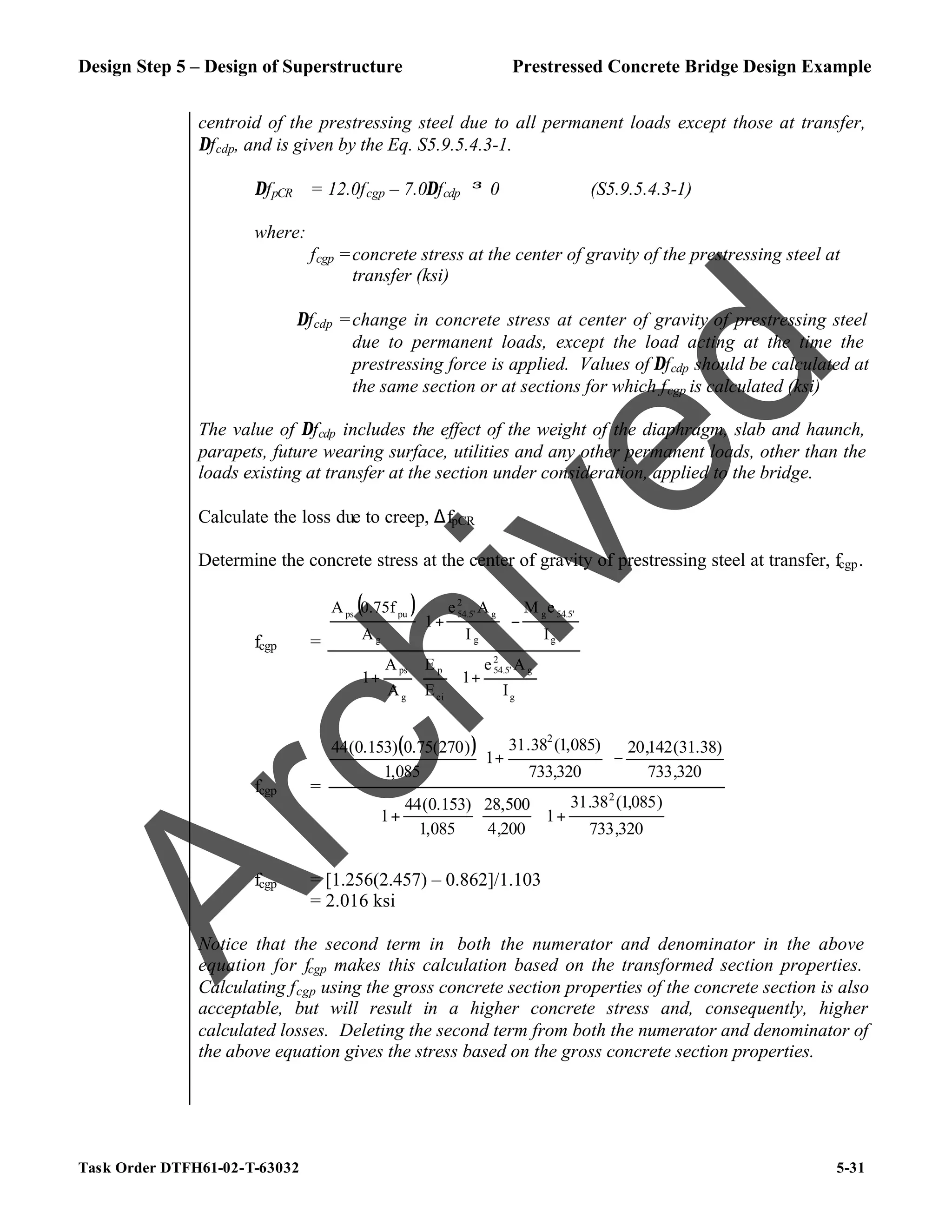 Design Step 5 – Design of Superstructure Prestressed Concrete Bridge Design Example
Task Order DTFH61-02-T-63032 5-31
centroid of the prestressing steel due to all permanent loads except those at transfer,
∆fcdp, and is given by the Eq. S5.9.5.4.3-1.
∆fpCR = 12.0fcgp – 7.0∆fcdp ≥ 0 (S5.9.5.4.3-1)
where:
fcgp =concrete stress at the center of gravity of the prestressing steel at
transfer (ksi)
∆fcdp =change in concrete stress at center of gravity of prestressing steel
due to permanent loads, except the load acting at the time the
prestressing force is applied. Values of ∆fcdp should be calculated at
the same section or at sections for which fcgp is calculated (ksi)
The value of ∆fcdp includes the effect of the weight of the diaphragm, slab and haunch,
parapets, future wearing surface, utilities and any other permanent loads, other than the
loads existing at transfer at the section under consideration, applied to the bridge.
Calculate the loss due to creep, ∆fpCR
Determine the concrete stress at the center of gravity of prestressing steel at transfer, fcgp.
fcgp =
( )








+








+
−








+
g
g
2
54.5'
ci
p
g
ps
g
54.5'
g
g
g
2
54.5'
g
pu
ps
I
A
e
1
E
E
A
A
1
I
e
M
I
A
e
1
A
0.75f
A
fcgp =
( )








+








+
−








+
320
,
733
)
085
,
1
(
38
.
31
1
200
,
4
500
,
28
085
,
1
)
153
.
0
(
44
1
320
,
733
)
38
.
31
(
142
,
20
320
,
733
)
085
,
1
(
38
.
31
1
085
,
1
)
270
(
75
.
0
)
153
.
0
(
44
2
2
fcgp = [1.256(2.457) – 0.862]/1.103
= 2.016 ksi
Notice that the second term in both the numerator and denominator in the above
equation for fcgp makes this calculation based on the transformed section properties.
Calculating fcgp using the gross concrete section properties of the concrete section is also
acceptable, but will result in a higher concrete stress and, consequently, higher
calculated losses. Deleting the second term from both the numerator and denominator of
the above equation gives the stress based on the gross concrete section properties.
A
r
c
h
i
v
e
d
 