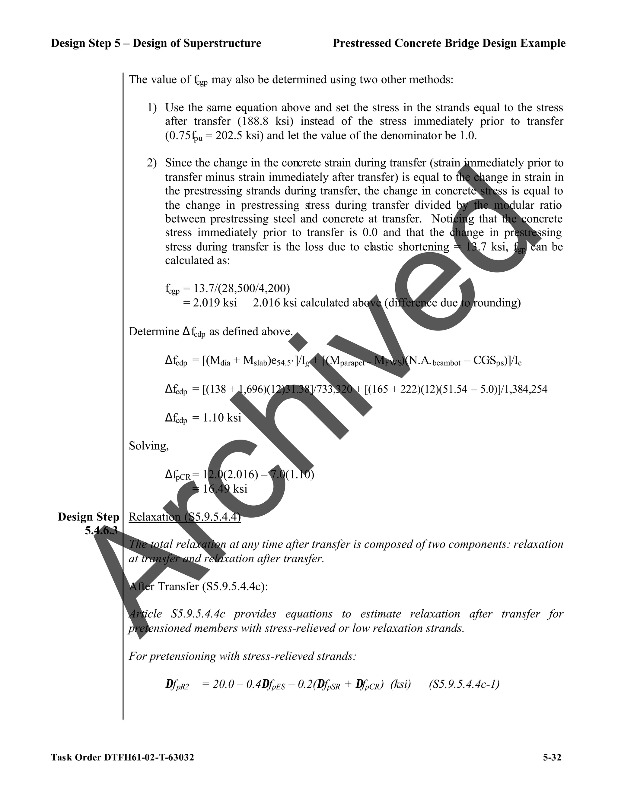 Design Step 5 – Design of Superstructure Prestressed Concrete Bridge Design Example
Task Order DTFH61-02-T-63032 5-32
The value of fcgp may also be determined using two other methods:
1) Use the same equation above and set the stress in the strands equal to the stress
after transfer (188.8 ksi) instead of the stress immediately prior to transfer
(0.75fpu = 202.5 ksi) and let the value of the denominator be 1.0.
2) Since the change in the concrete strain during transfer (strain immediately prior to
transfer minus strain immediately after transfer) is equal to the change in strain in
the prestressing strands during transfer, the change in concrete stress is equal to
the change in prestressing stress during transfer divided by the modular ratio
between prestressing steel and concrete at transfer. Noticing that the concrete
stress immediately prior to transfer is 0.0 and that the change in prestressing
stress during transfer is the loss due to elastic shortening = 13.7 ksi, f
cgp can be
calculated as:
fcgp = 13.7/(28,500/4,200)
= 2.019 ksi ≅ 2.016 ksi calculated above (difference due to rounding)
Determine ∆fcdp as defined above.
∆fcdp = [(Mdia + Mslab)e54.5’]/Ig + [(Mparapet + MFWS)(N.A.beambot – CGSps)]/Ic
∆fcdp = [(138 + 1,696)(12)31.38]/733,320 + [(165 + 222)(12)(51.54 – 5.0)]/1,384,254
∆fcdp = 1.10 ksi
Solving,
∆fpCR = 12.0(2.016) – 7.0(1.10)
= 16.49 ksi
Design Step
5.4.6.3
Relaxation (S5.9.5.4.4)
The total relaxation at any time after transfer is composed of two components: relaxation
at transfer and relaxation after transfer.
After Transfer (S5.9.5.4.4c):
Article S5.9.5.4.4c provides equations to estimate relaxation after transfer for
pretensioned members with stress-relieved or low relaxation strands.
For pretensioning with stress-relieved strands:
∆fpR2 = 20.0 – 0.4∆fpES – 0.2(∆fpSR + ∆fpCR) (ksi) (S5.9.5.4.4c-1)
A
r
c
h
i
v
e
d
 