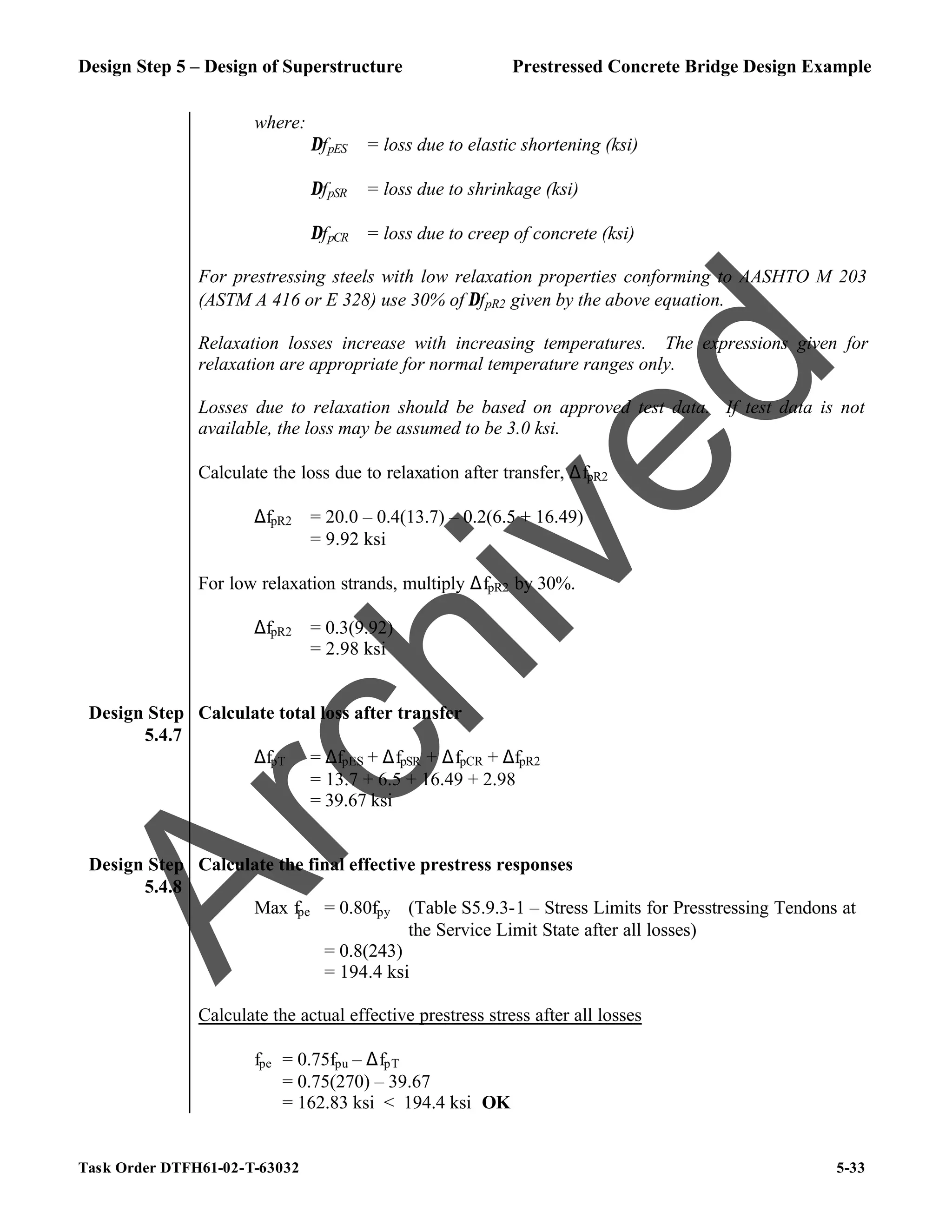 Design Step 5 – Design of Superstructure Prestressed Concrete Bridge Design Example
Task Order DTFH61-02-T-63032 5-33
where:
∆fpES = loss due to elastic shortening (ksi)
∆fpSR = loss due to shrinkage (ksi)
∆fpCR = loss due to creep of concrete (ksi)
For prestressing steels with low relaxation properties conforming to AASHTO M 203
(ASTM A 416 or E 328) use 30% of ∆fpR2 given by the above equation.
Relaxation losses increase with increasing temperatures. The expressions given for
relaxation are appropriate for normal temperature ranges only.
Losses due to relaxation should be based on approved test data. If test data is not
available, the loss may be assumed to be 3.0 ksi.
Calculate the loss due to relaxation after transfer, ∆fpR2
∆fpR2 = 20.0 – 0.4(13.7) – 0.2(6.5 + 16.49)
= 9.92 ksi
For low relaxation strands, multiply ∆fpR2 by 30%.
∆fpR2 = 0.3(9.92)
= 2.98 ksi
Design Step
5.4.7
Calculate total loss after transfer
∆fpT = ∆fpES + ∆fpSR + ∆fpCR + ∆fpR2
= 13.7 + 6.5 + 16.49 + 2.98
= 39.67 ksi
Design Step
5.4.8
Calculate the final effective prestress responses
Max fpe = 0.80fpy (Table S5.9.3-1 – Stress Limits for Presstressing Tendons at
the Service Limit State after all losses)
= 0.8(243)
= 194.4 ksi
Calculate the actual effective prestress stress after all losses
fpe = 0.75fpu – ∆fpT
= 0.75(270) – 39.67
= 162.83 ksi < 194.4 ksi OK
A
r
c
h
i
v
e
d
 