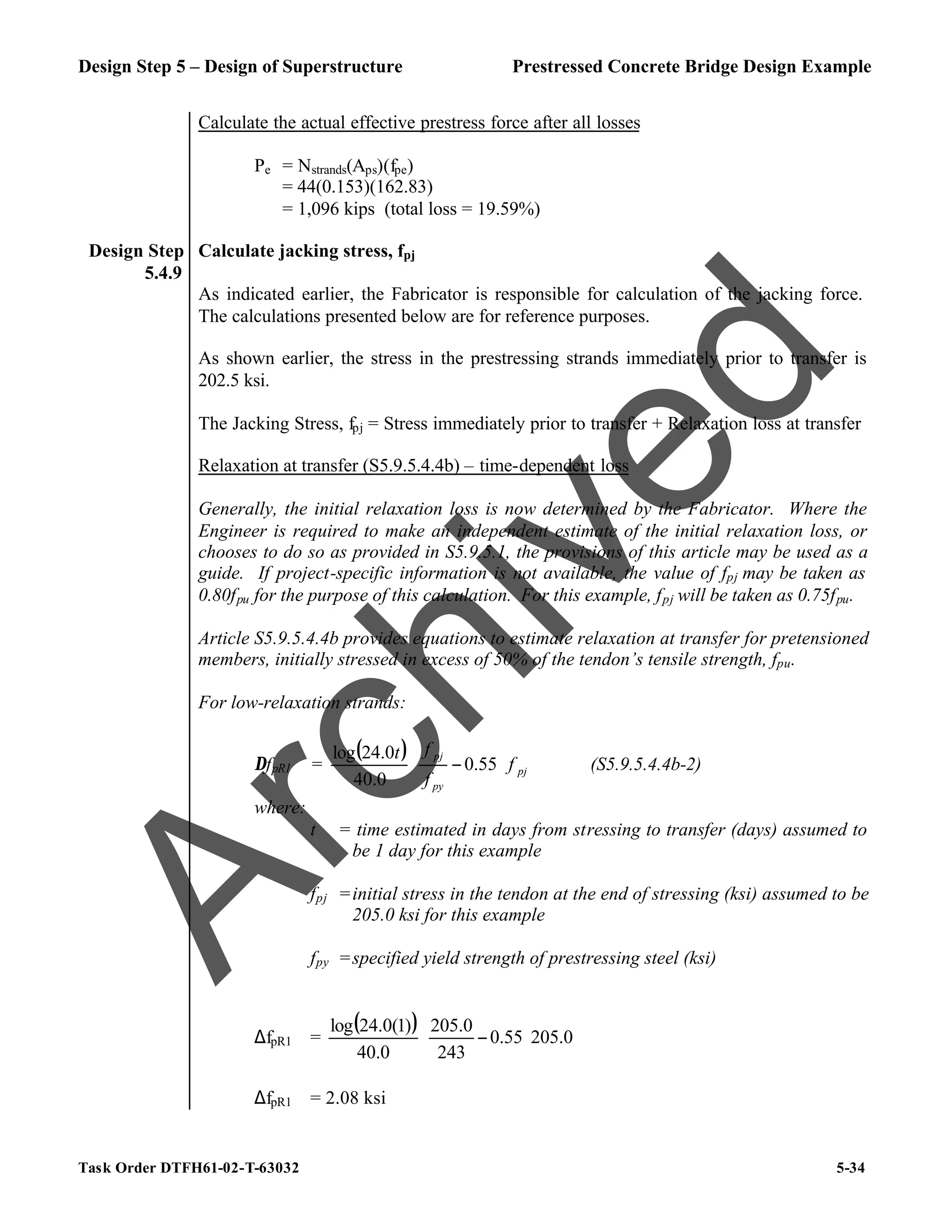 Design Step 5 – Design of Superstructure Prestressed Concrete Bridge Design Example
Task Order DTFH61-02-T-63032 5-34
Calculate the actual effective prestress force after all losses
Pe = Nstrands(Aps)(fpe)
= 44(0.153)(162.83)
= 1,096 kips (total loss = 19.59%)
Design Step
5.4.9
Calculate jacking stress, fpj
As indicated earlier, the Fabricator is responsible for calculation of the jacking force.
The calculations presented below are for reference purposes.
As shown earlier, the stress in the prestressing strands immediately prior to transfer is
202.5 ksi.
The Jacking Stress, fpj = Stress immediately prior to transfer + Relaxation loss at transfer
Relaxation at transfer (S5.9.5.4.4b) – time-dependent loss
Generally, the initial relaxation loss is now determined by the Fabricator. Where the
Engineer is required to make an independent estimate of the initial relaxation loss, or
chooses to do so as provided in S5.9.5.1, the provisions of this article may be used as a
guide. If project-specific information is not available, the value of fpj may be taken as
0.80fpu for the purpose of this calculation. For this example, fpj will be taken as 0.75fpu.
Article S5.9.5.4.4b provides equations to estimate relaxation at transfer for pretensioned
members, initially stressed in excess of 50% of the tendon’s tensile strength, fpu.
For low-relaxation strands:
∆fpR1 =
( )
pj
py
pj
f
f
f
t








− 55
.
0
0
.
40
0
.
24
log
(S5.9.5.4.4b-2)
where:
t = time estimated in days from stressing to transfer (days) assumed to
be 1 day for this example
fpj =initial stress in the tendon at the end of stressing (ksi) assumed to be
205.0 ksi for this example
fpy =specified yield strength of prestressing steel (ksi)
∆fpR1 =
( )
0
.
205
55
.
0
243
0
.
205
0
.
40
)
1
(
0
.
24
log






−
∆fpR1 = 2.08 ksi
A
r
c
h
i
v
e
d
 