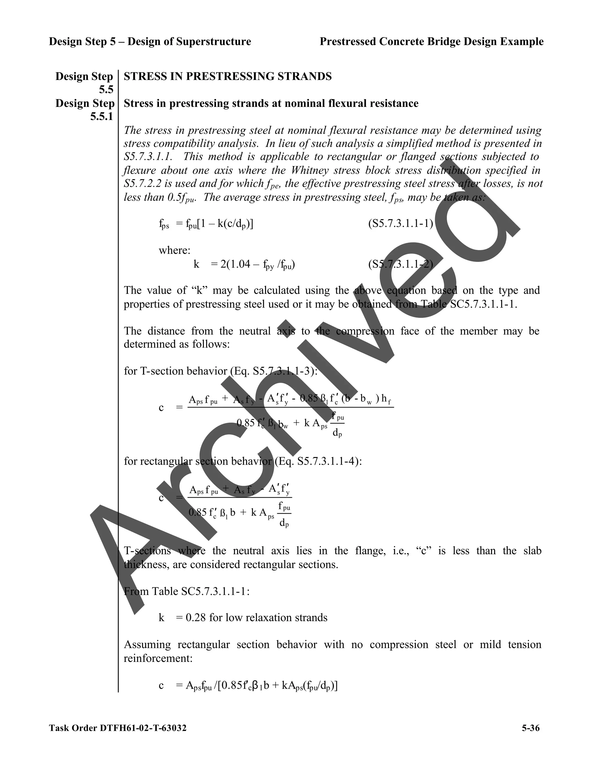 Design Step 5 – Design of Superstructure Prestressed Concrete Bridge Design Example
Task Order DTFH61-02-T-63032 5-36
Design Step
5.5
STRESS IN PRESTRESSING STRANDS
Design Step
5.5.1
Stress in prestressing strands at nominal flexural resistance
The stress in prestressing steel at nominal flexural resistance may be determined using
stress compatibility analysis. In lieu of such analysis a simplified method is presented in
S5.7.3.1.1. This method is applicable to rectangular or flanged sections subjected to
flexure about one axis where the Whitney stress block stress distribution specified in
S5.7.2.2 is used and for which fpe, the effective prestressing steel stress after losses, is not
less than 0.5fpu. The average stress in prestressing steel, fps, may be taken as:
fps = fpu[1 – k(c/dp)] (S5.7.3.1.1-1)
where:
k = 2(1.04 – fpy /fpu) (S5.7.3.1.1-2)
The value of “k” may be calculated using the above equation based on the type and
properties of prestressing steel used or it may be obtained from Table SC5.7.3.1.1-1.
The distance from the neutral axis to the compression face of the member may be
determined as follows:
for T-section behavior (Eq. S5.7.3.1.1-3):
c =
d
f
A
k
+
b
ß
f
0.85
h
)
b
-
(b
f
ß
0.85
-
f
A
-
f
A
+
f
A
p
pu
ps
w
1
c
f
w
c
1
y
s
y
s
pu
ps
′
′
′
′
for rectangular section behavior (Eq. S5.7.3.1.1-4):
c =
d
f
A
k
+
b
ß
f
0.85
f
A
-
f
A
+
f
A
p
pu
ps
1
c
y
s
y
s
pu
ps
′
′
′
T-sections where the neutral axis lies in the flange, i.e., “c” is less than the slab
thickness, are considered rectangular sections.
From Table SC5.7.3.1.1-1:
k = 0.28 for low relaxation strands
Assuming rectangular section behavior with no compression steel or mild tension
reinforcement:
c = Apsfpu /[0.85f′cβ1b + kAps(fpu/dp)]
A
r
c
h
i
v
e
d
 