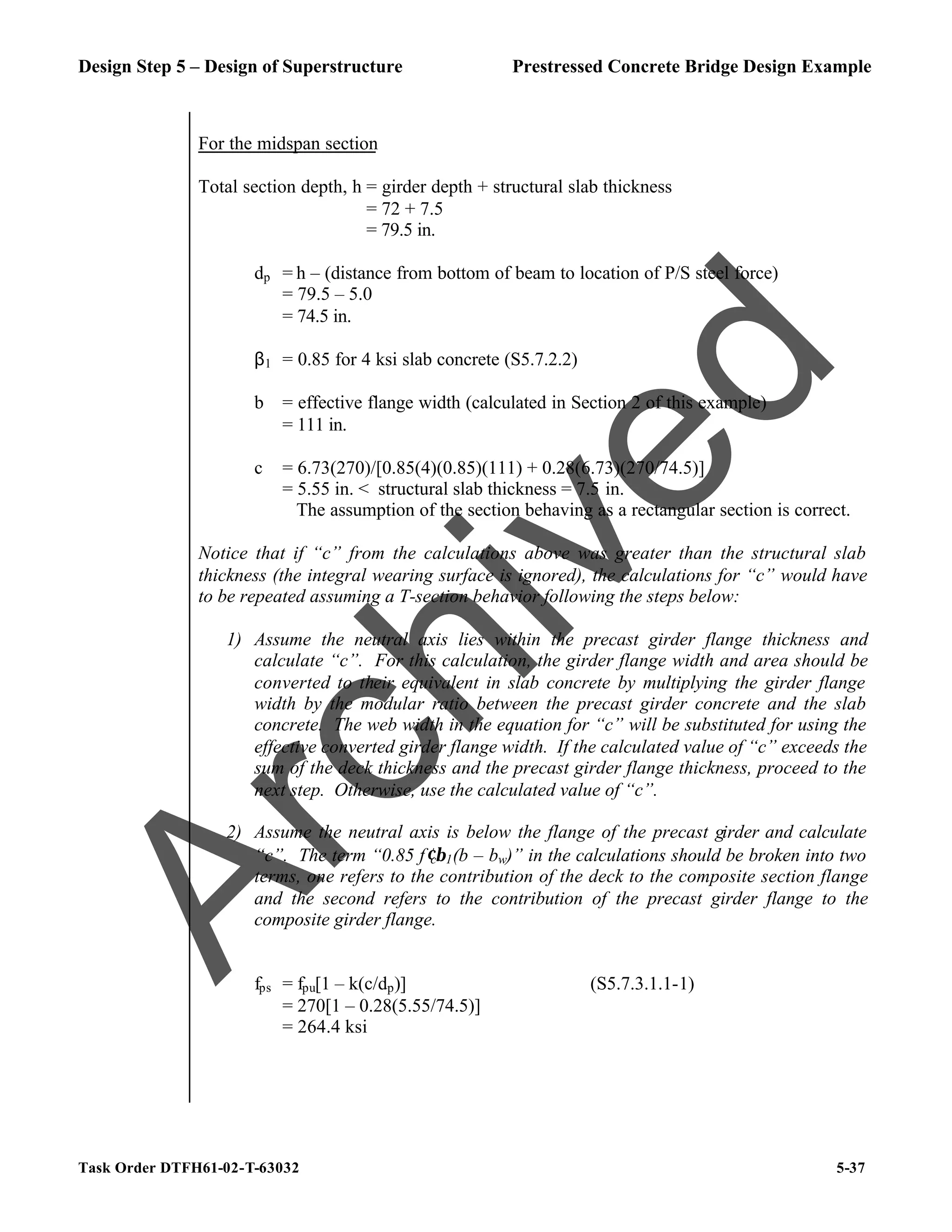 Design Step 5 – Design of Superstructure Prestressed Concrete Bridge Design Example
Task Order DTFH61-02-T-63032 5-37
For the midspan section
Total section depth, h = girder depth + structural slab thickness
= 72 + 7.5
= 79.5 in.
dp = h – (distance from bottom of beam to location of P/S steel force)
= 79.5 – 5.0
= 74.5 in.
β1 = 0.85 for 4 ksi slab concrete (S5.7.2.2)
b = effective flange width (calculated in Section 2 of this example)
= 111 in.
c = 6.73(270)/[0.85(4)(0.85)(111) + 0.28(6.73)(270/74.5)]
= 5.55 in. < structural slab thickness = 7.5 in.
The assumption of the section behaving as a rectangular section is correct.
Notice that if “c” from the calculations above was greater than the structural slab
thickness (the integral wearing surface is ignored), the calculations for “c” would have
to be repeated assuming a T-section behavior following the steps below:
1) Assume the neutral axis lies within the precast girder flange thickness and
calculate “c”. For this calculation, the girder flange width and area should be
converted to their equivalent in slab concrete by multiplying the girder flange
width by the modular ratio between the precast girder concrete and the slab
concrete. The web width in the equation for “c” will be substituted for using the
effective converted girder flange width. If the calculated value of “c” exceeds the
sum of the deck thickness and the precast girder flange thickness, proceed to the
next step. Otherwise, use the calculated value of “c”.
2) Assume the neutral axis is below the flange of the precast girder and calculate
“c”. The term “0.85 f′cβ1(b – bw)” in the calculations should be broken into two
terms, one refers to the contribution of the deck to the composite section flange
and the second refers to the contribution of the precast girder flange to the
composite girder flange.
fps = fpu[1 – k(c/dp)] (S5.7.3.1.1-1)
= 270[1 – 0.28(5.55/74.5)]
= 264.4 ksi
A
r
c
h
i
v
e
d
 