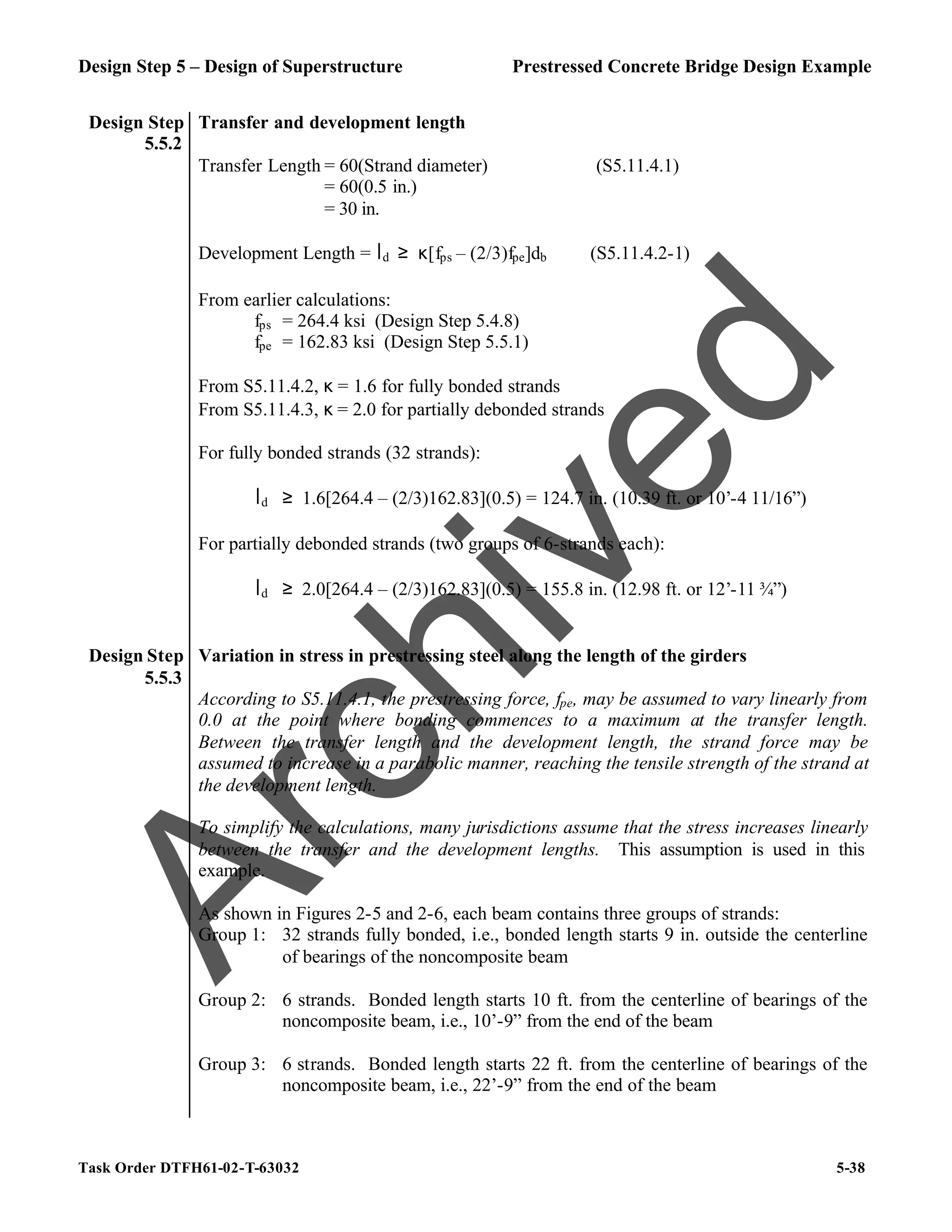 Design Step 5 – Design of Superstructure Prestressed Concrete Bridge Design Example
Task Order DTFH61-02-T-63032 5-38
Design Step
5.5.2
Transfer and development length
Transfer Length = 60(Strand diameter) (S5.11.4.1)
= 60(0.5 in.)
= 30 in.
Development Length = ld ≥ κ[fps – (2/3)fpe]db (S5.11.4.2-1)
From earlier calculations:
fps = 264.4 ksi (Design Step 5.4.8)
fpe = 162.83 ksi (Design Step 5.5.1)
From S5.11.4.2, κ = 1.6 for fully bonded strands
From S5.11.4.3, κ = 2.0 for partially debonded strands
For fully bonded strands (32 strands):
ld ≥ 1.6[264.4 – (2/3)162.83](0.5) = 124.7 in. (10.39 ft. or 10’-4 11/16”)
For partially debonded strands (two groups of 6-strands each):
ld ≥ 2.0[264.4 – (2/3)162.83](0.5) = 155.8 in. (12.98 ft. or 12’-11 ¾”)
Design Step
5.5.3
Variation in stress in prestressing steel along the length of the girders
According to S5.11.4.1, the prestressing force, fpe, may be assumed to vary linearly from
0.0 at the point where bonding commences to a maximum at the transfer length.
Between the transfer length and the development length, the strand force may be
assumed to increase in a parabolic manner, reaching the tensile strength of the strand at
the development length.
To simplify the calculations, many jurisdictions assume that the stress increases linearly
between the transfer and the development lengths. This assumption is used in this
example.
As shown in Figures 2-5 and 2-6, each beam contains three groups of strands:
Group 1: 32 strands fully bonded, i.e., bonded length starts 9 in. outside the centerline
of bearings of the noncomposite beam
Group 2: 6 strands. Bonded length starts 10 ft. from the centerline of bearings of the
noncomposite beam, i.e., 10’-9” from the end of the beam
Group 3: 6 strands. Bonded length starts 22 ft. from the centerline of bearings of the
noncomposite beam, i.e., 22’-9” from the end of the beam
A
r
c
h
i
v
e
d
 