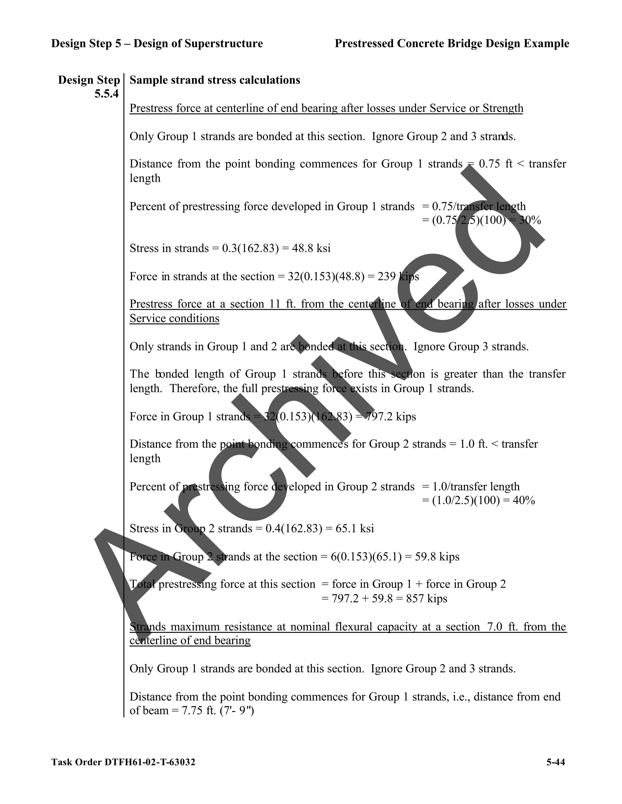 Design Step 5 – Design of Superstructure Prestressed Concrete Bridge Design Example
Task Order DTFH61-02-T-63032 5-44
Design Step
5.5.4
Sample strand stress calculations
Prestress force at centerline of end bearing after losses under Service or Strength
Only Group 1 strands are bonded at this section. Ignore Group 2 and 3 strands.
Distance from the point bonding commences for Group 1 strands = 0.75 ft < transfer
length
Percent of prestressing force developed in Group 1 strands = 0.75/transfer length
= (0.75/2.5)(100) = 30%
Stress in strands = 0.3(162.83) = 48.8 ksi
Force in strands at the section = 32(0.153)(48.8) = 239 kips
Prestress force at a section 11 ft. from the centerline of end bearing after losses under
Service conditions
Only strands in Group 1 and 2 are bonded at this section. Ignore Group 3 strands.
The bonded length of Group 1 strands before this section is greater than the transfer
length. Therefore, the full prestressing force exists in Group 1 strands.
Force in Group 1 strands = 32(0.153)(162.83) = 797.2 kips
Distance from the point bonding commences for Group 2 strands = 1.0 ft. < transfer
length
Percent of prestressing force developed in Group 2 strands = 1.0/transfer length
= (1.0/2.5)(100) = 40%
Stress in Group 2 strands = 0.4(162.83) = 65.1 ksi
Force in Group 2 strands at the section = 6(0.153)(65.1) = 59.8 kips
Total prestressing force at this section = force in Group 1 + force in Group 2
= 797.2 + 59.8 = 857 kips
Strands maximum resistance at nominal flexural capacity at a section 7.0 ft. from the
centerline of end bearing
Only Group 1 strands are bonded at this section. Ignore Group 2 and 3 strands.
Distance from the point bonding commences for Group 1 strands, i.e., distance from end
of beam = 7.75 ft. (7'- 9")
A
r
c
h
i
v
e
d
 