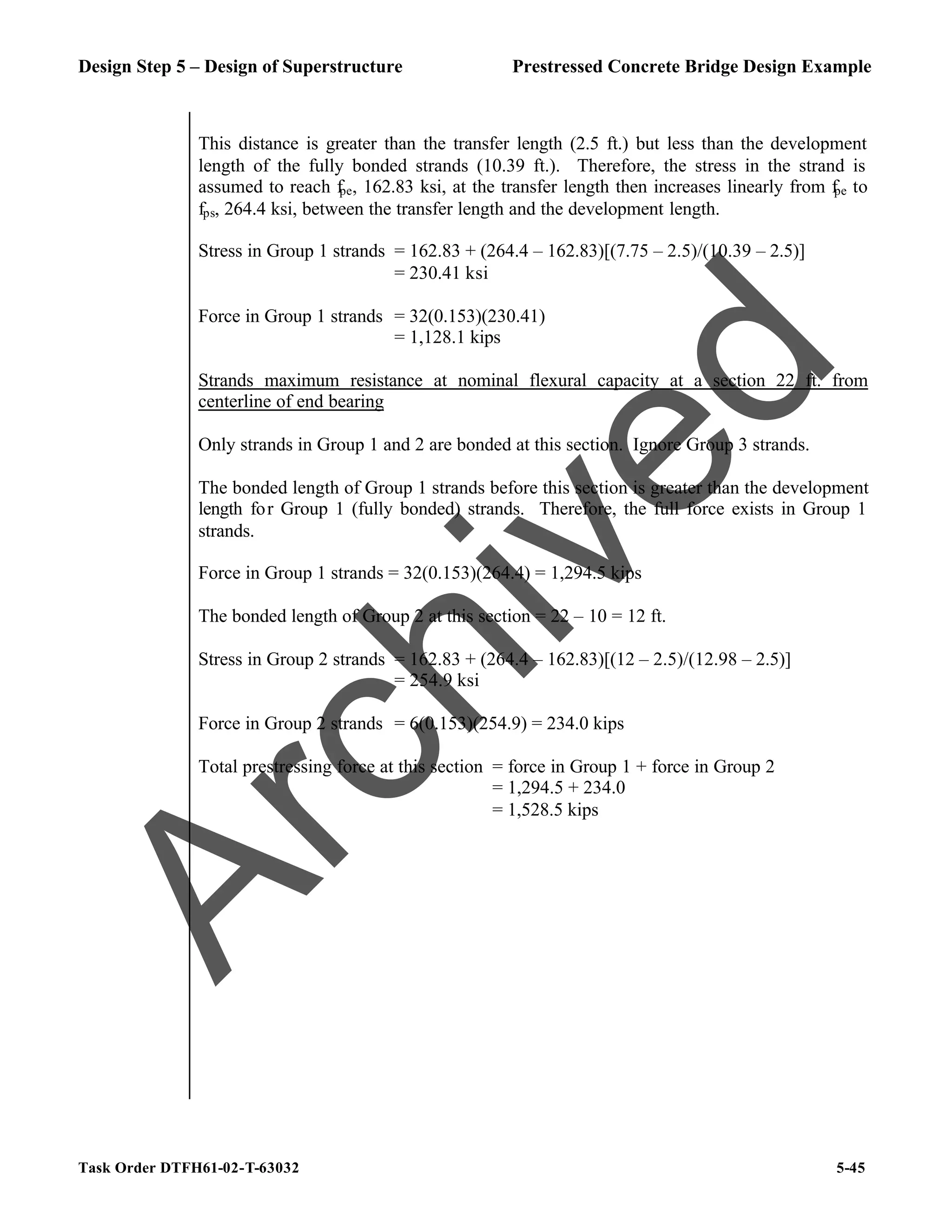 Design Step 5 – Design of Superstructure Prestressed Concrete Bridge Design Example
Task Order DTFH61-02-T-63032 5-45
This distance is greater than the transfer length (2.5 ft.) but less than the development
length of the fully bonded strands (10.39 ft.). Therefore, the stress in the strand is
assumed to reach fpe, 162.83 ksi, at the transfer length then increases linearly from fpe to
fps, 264.4 ksi, between the transfer length and the development length.
Stress in Group 1 strands = 162.83 + (264.4 – 162.83)[(7.75 – 2.5)/(10.39 – 2.5)]
= 230.41 ksi
Force in Group 1 strands = 32(0.153)(230.41)
= 1,128.1 kips
Strands maximum resistance at nominal flexural capacity at a section 22 ft. from
centerline of end bearing
Only strands in Group 1 and 2 are bonded at this section. Ignore Group 3 strands.
The bonded length of Group 1 strands before this section is greater than the development
length for Group 1 (fully bonded) strands. Therefore, the full force exists in Group 1
strands.
Force in Group 1 strands = 32(0.153)(264.4) = 1,294.5 kips
The bonded length of Group 2 at this section = 22 – 10 = 12 ft.
Stress in Group 2 strands = 162.83 + (264.4 – 162.83)[(12 – 2.5)/(12.98 – 2.5)]
= 254.9 ksi
Force in Group 2 strands = 6(0.153)(254.9) = 234.0 kips
Total prestressing force at this section = force in Group 1 + force in Group 2
= 1,294.5 + 234.0
= 1,528.5 kips
A
r
c
h
i
v
e
d
 