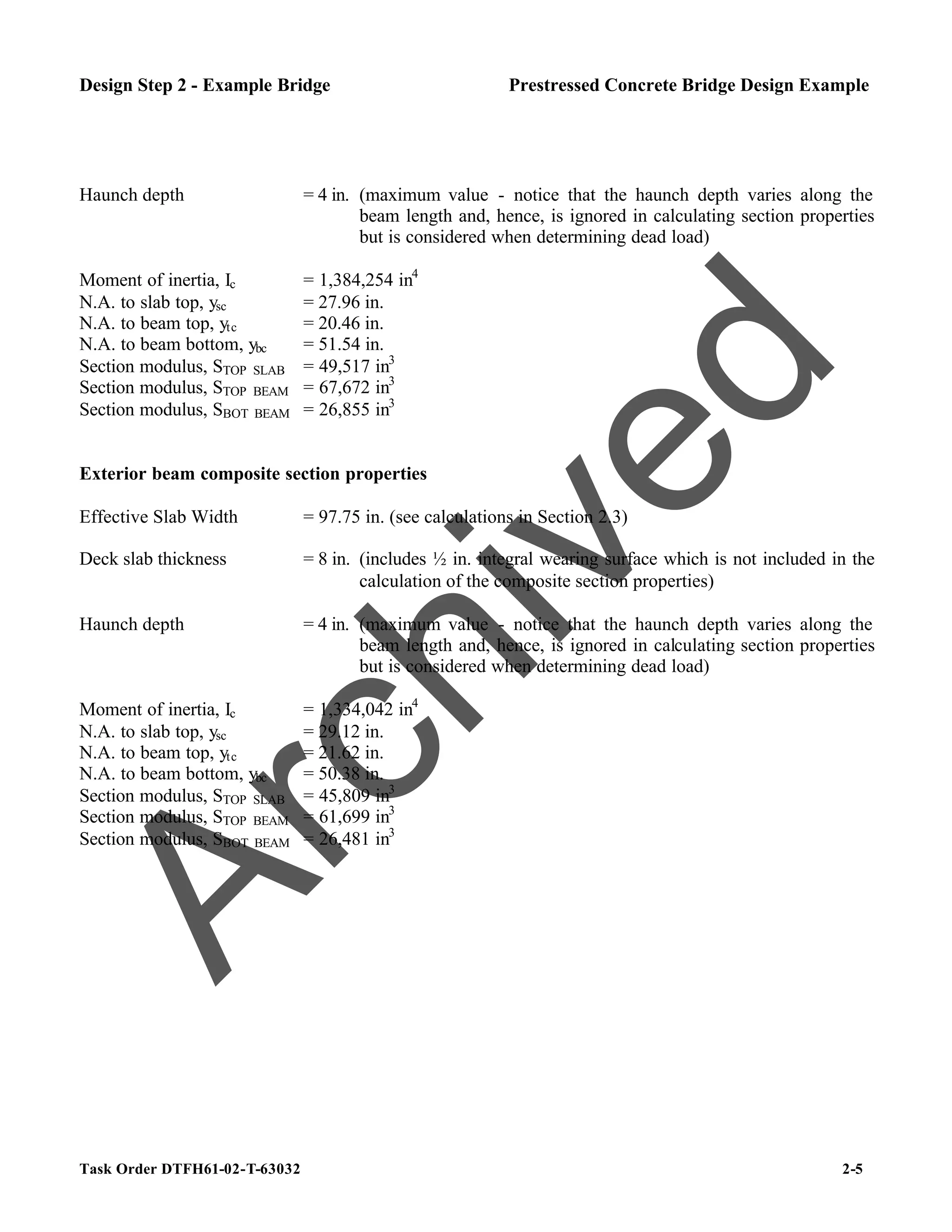 Task Order DTFH61-02-T-63032 2-5
Design Step 2 - Example Bridge Prestressed Concrete Bridge Design Example
Haunch depth = 4 in. (maximum value - notice that the haunch depth varies along the
beam length and, hence, is ignored in calculating section properties
but is considered when determining dead load)
Moment of inertia, Ic = 1,384,254 in4
N.A. to slab top, ysc = 27.96 in.
N.A. to beam top, ytc = 20.46 in.
N.A. to beam bottom, ybc = 51.54 in.
Section modulus, STOP SLAB = 49,517 in3
Section modulus, STOP BEAM = 67,672 in3
Section modulus, SBOT BEAM = 26,855 in3
Exterior beam composite section properties
Effective Slab Width = 97.75 in. (see calculations in Section 2.3)
Deck slab thickness = 8 in. (includes ½ in. integral wearing surface which is not included in the
calculation of the composite section properties)
Haunch depth = 4 in. (maximum value - notice that the haunch depth varies along the
beam length and, hence, is ignored in calculating section properties
but is considered when determining dead load)
Moment of inertia, Ic = 1,334,042 in4
N.A. to slab top, ysc = 29.12 in.
N.A. to beam top, ytc = 21.62 in.
N.A. to beam bottom, ybc = 50.38 in.
Section modulus, STOP SLAB = 45,809 in3
Section modulus, STOP BEAM = 61,699 in3
Section modulus, SBOT BEAM = 26,481 in3
A
r
c
h
i
v
e
d
 