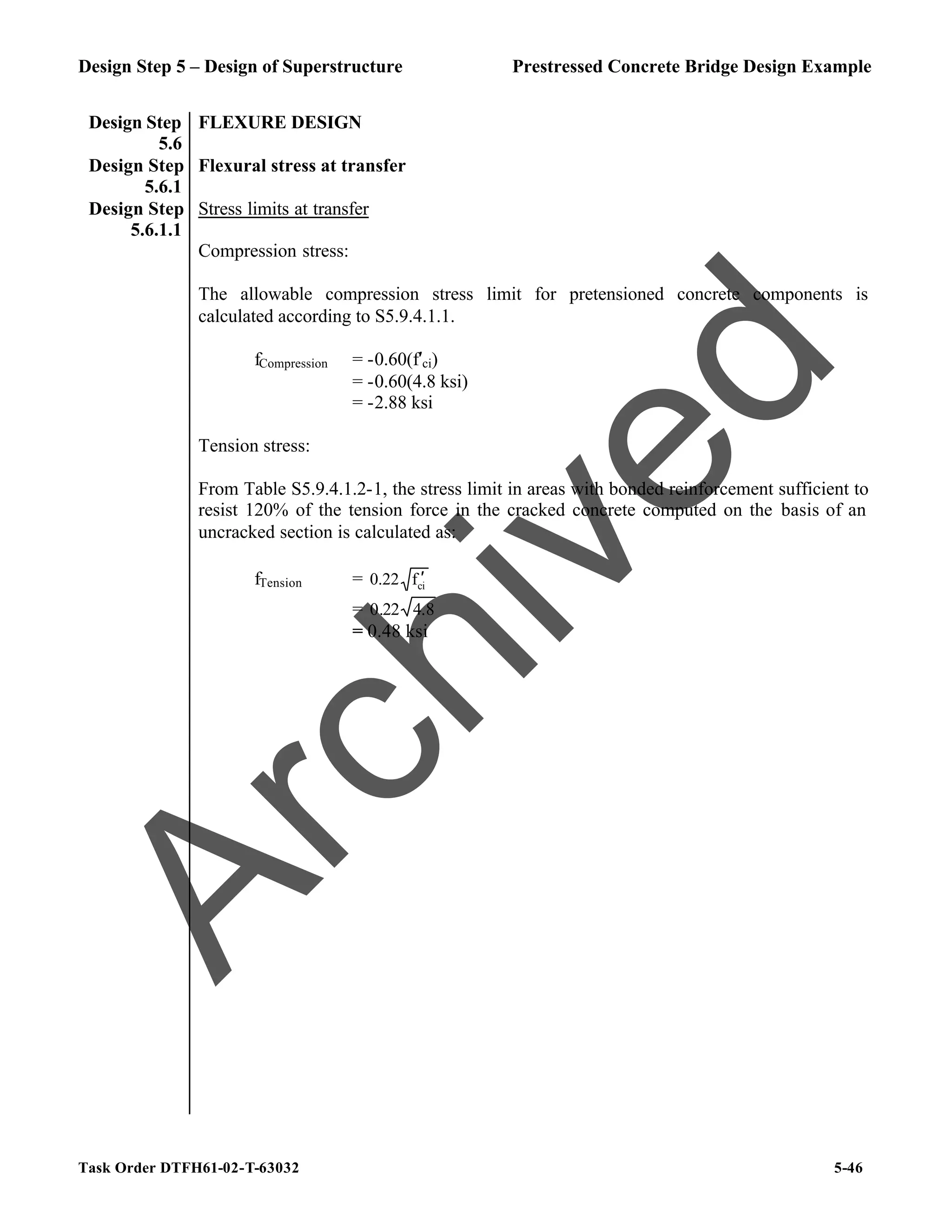 Design Step 5 – Design of Superstructure Prestressed Concrete Bridge Design Example
Task Order DTFH61-02-T-63032 5-46
Design Step
5.6
FLEXURE DESIGN
Design Step
5.6.1
Flexural stress at transfer
Design Step
5.6.1.1
Stress limits at transfer
Compression stress:
The allowable compression stress limit for pretensioned concrete components is
calculated according to S5.9.4.1.1.
fCompression = -0.60(f′ci)
= -0.60(4.8 ksi)
= -2.88 ksi
Tension stress:
From Table S5.9.4.1.2-1, the stress limit in areas with bonded reinforcement sufficient to
resist 120% of the tension force in the cracked concrete computed on the basis of an
uncracked section is calculated as:
fTension = ci
f
0.22 ′
= 8
.
4
22
.
0
= 0.48 ksi
A
r
c
h
i
v
e
d
 