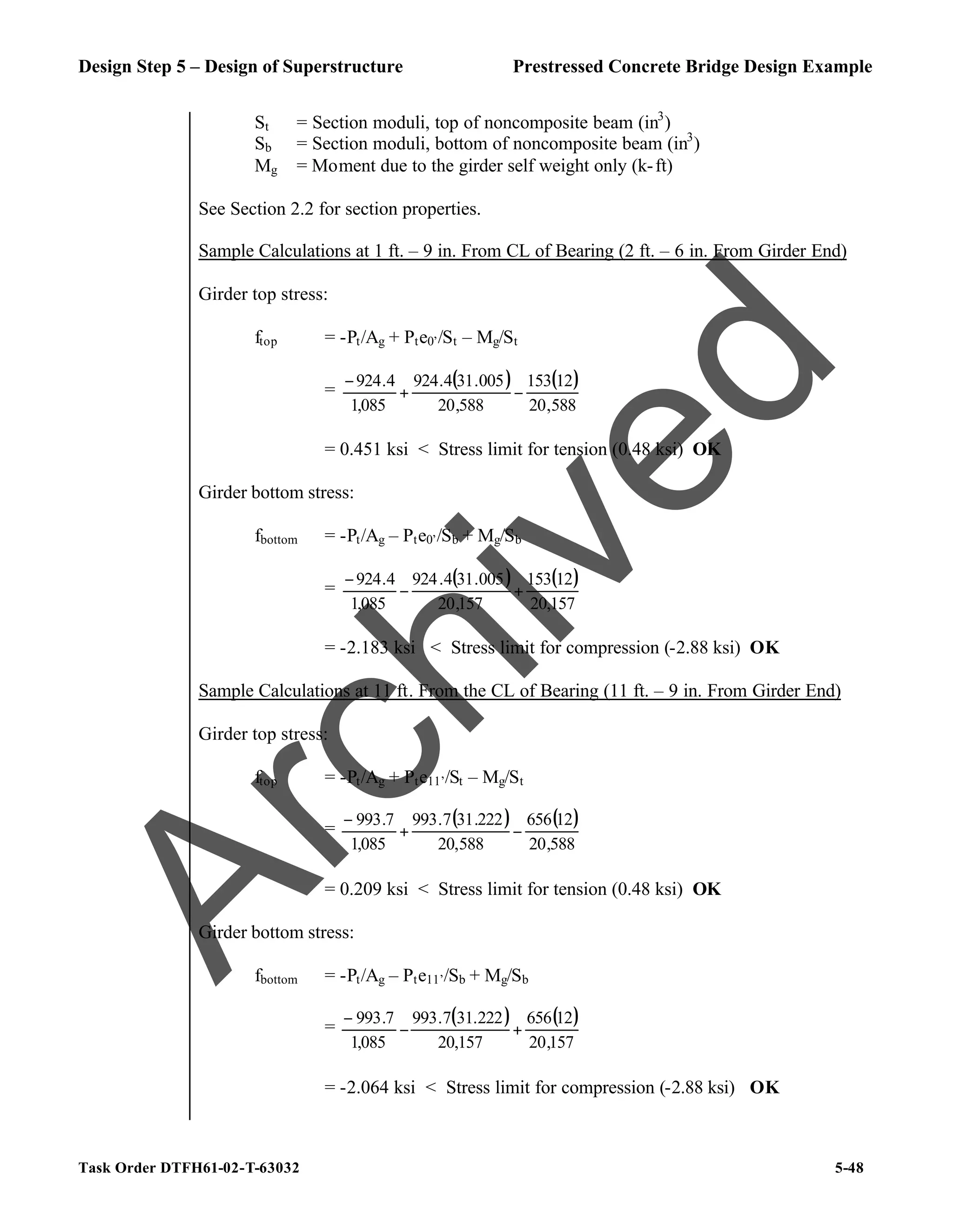 Design Step 5 – Design of Superstructure Prestressed Concrete Bridge Design Example
Task Order DTFH61-02-T-63032 5-48
St = Section moduli, top of noncomposite beam (in3
)
Sb = Section moduli, bottom of noncomposite beam (in3
)
Mg = Moment due to the girder self weight only (k-ft)
See Section 2.2 for section properties.
Sample Calculations at 1 ft. – 9 in. From CL of Bearing (2 ft. – 6 in. From Girder End)
Girder top stress:
ftop = -Pt/Ag + Pte0’/St – Mg/St
=
( ) ( )
588
,
20
12
153
588
,
20
005
.
31
4
.
924
085
,
1
4
.
924
−
+
−
= 0.451 ksi < Stress limit for tension (0.48 ksi) OK
Girder bottom stress:
fbottom = -Pt/Ag – Pte0’/Sb + Mg/Sb
=
( ) ( )
157
,
20
12
153
157
,
20
005
.
31
4
.
924
085
,
1
4
.
924
+
−
−
= -2.183 ksi < Stress limit for compression (-2.88 ksi) OK
Sample Calculations at 11 ft. From the CL of Bearing (11 ft. – 9 in. From Girder End)
Girder top stress:
ftop = -Pt/Ag + Pte11’/St – Mg/St
=
( ) ( )
588
,
20
12
656
588
,
20
222
.
31
7
.
993
085
,
1
7
.
993
−
+
−
= 0.209 ksi < Stress limit for tension (0.48 ksi) OK
Girder bottom stress:
fbottom = -Pt/Ag – Pte11’/Sb + Mg/Sb
=
( ) ( )
157
,
20
12
656
157
,
20
222
.
31
7
.
993
085
,
1
7
.
993
+
−
−
= -2.064 ksi < Stress limit for compression (-2.88 ksi) OK
A
r
c
h
i
v
e
d
 