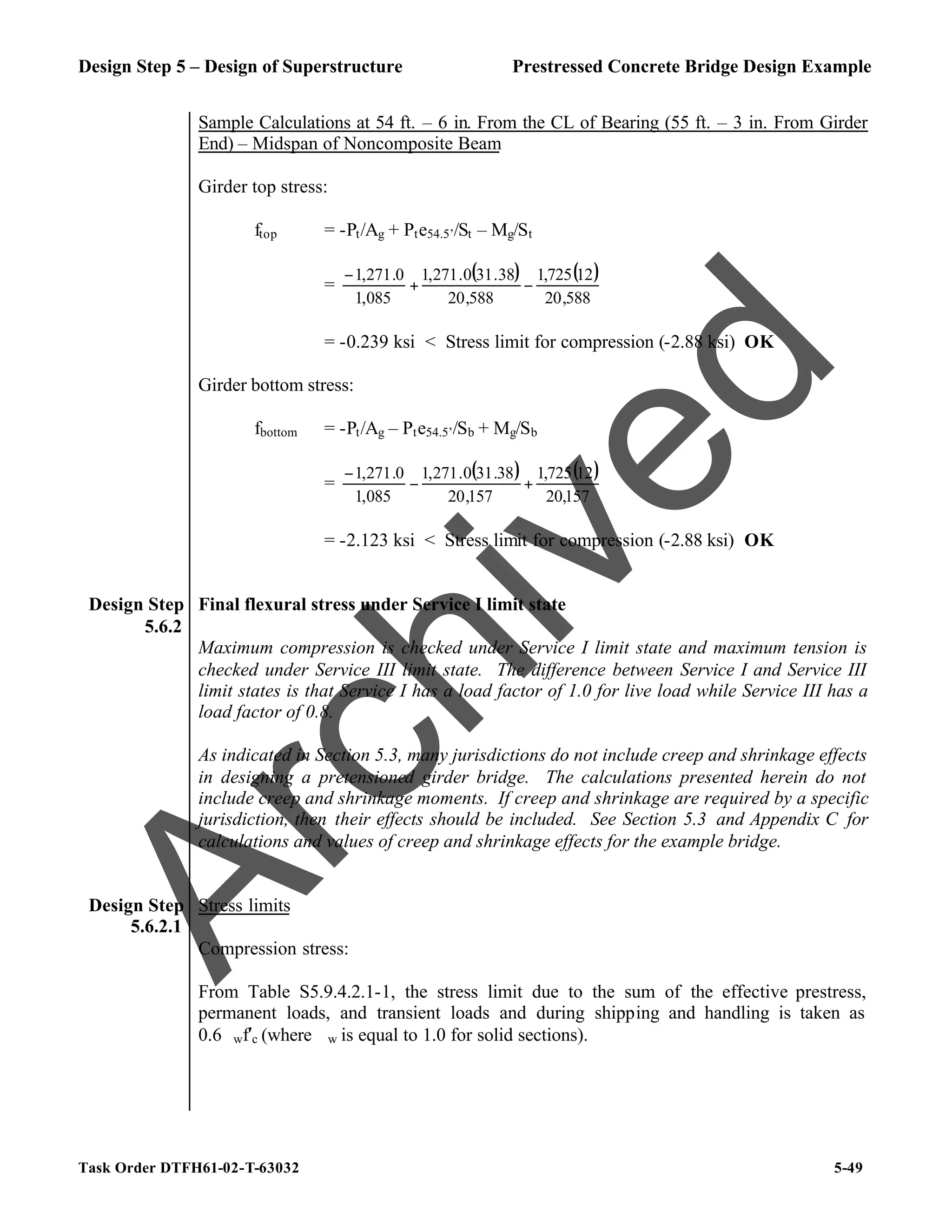 Design Step 5 – Design of Superstructure Prestressed Concrete Bridge Design Example
Task Order DTFH61-02-T-63032 5-49
Sample Calculations at 54 ft. – 6 in. From the CL of Bearing (55 ft. – 3 in. From Girder
End) – Midspan of Noncomposite Beam
Girder top stress:
ftop = -Pt/Ag + Pte54.5’/St – Mg/St
=
( ) ( )
588
,
20
12
725
,
1
588
,
20
38
.
31
0
.
271
,
1
085
,
1
0
.
271
,
1
−
+
−
= -0.239 ksi < Stress limit for compression (-2.88 ksi) OK
Girder bottom stress:
fbottom = -Pt/Ag – Pte54.5’/Sb + Mg/Sb
=
( ) ( )
157
,
20
12
725
,
1
157
,
20
38
.
31
0
.
271
,
1
085
,
1
0
.
271
,
1
+
−
−
= -2.123 ksi < Stress limit for compression (-2.88 ksi) OK
Design Step
5.6.2
Final flexural stress under Service I limit state
Maximum compression is checked under Service I limit state and maximum tension is
checked under Service III limit state. The difference between Service I and Service III
limit states is that Service I has a load factor of 1.0 for live load while Service III has a
load factor of 0.8.
As indicated in Section 5.3, many jurisdictions do not include creep and shrinkage effects
in designing a pretensioned girder bridge. The calculations presented herein do not
include creep and shrinkage moments. If creep and shrinkage are required by a specific
jurisdiction, then their effects should be included. See Section 5.3 and Appendix C for
calculations and values of creep and shrinkage effects for the example bridge.
Design Step
5.6.2.1
Stress limits
Compression stress:
From Table S5.9.4.2.1-1, the stress limit due to the sum of the effective prestress,
permanent loads, and transient loads and during shipping and handling is taken as
0.6ϕwf′c (where ϕw is equal to 1.0 for solid sections).
A
r
c
h
i
v
e
d
 