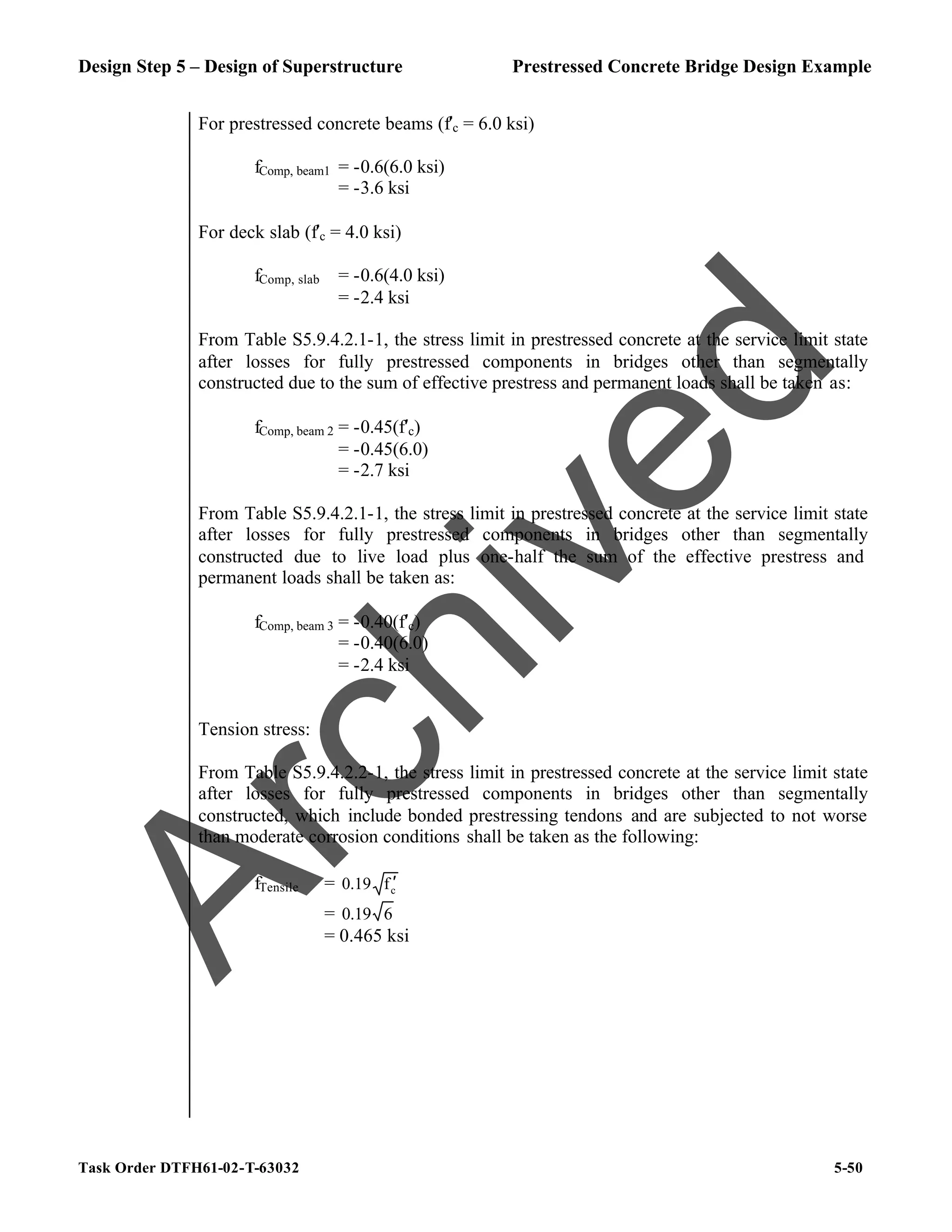Design Step 5 – Design of Superstructure Prestressed Concrete Bridge Design Example
Task Order DTFH61-02-T-63032 5-50
For prestressed concrete beams (f′c = 6.0 ksi)
fComp, beam1 = -0.6(6.0 ksi)
= -3.6 ksi
For deck slab (f′c = 4.0 ksi)
fComp, slab = -0.6(4.0 ksi)
= -2.4 ksi
From Table S5.9.4.2.1-1, the stress limit in prestressed concrete at the service limit state
after losses for fully prestressed components in bridges other than segmentally
constructed due to the sum of effective prestress and permanent loads shall be taken as:
fComp, beam 2 = -0.45(f′c)
= -0.45(6.0)
= -2.7 ksi
From Table S5.9.4.2.1-1, the stress limit in prestressed concrete at the service limit state
after losses for fully prestressed components in bridges other than segmentally
constructed due to live load plus one-half the sum of the effective prestress and
permanent loads shall be taken as:
fComp, beam 3 = -0.40(f′c)
= -0.40(6.0)
= -2.4 ksi
Tension stress:
From Table S5.9.4.2.2-1, the stress limit in prestressed concrete at the service limit state
after losses for fully prestressed components in bridges other than segmentally
constructed, which include bonded prestressing tendons and are subjected to not worse
than moderate corrosion conditions shall be taken as the following:
fTensile = c
f
0.19 ′
= 6
0.19
= 0.465 ksi
A
r
c
h
i
v
e
d
 