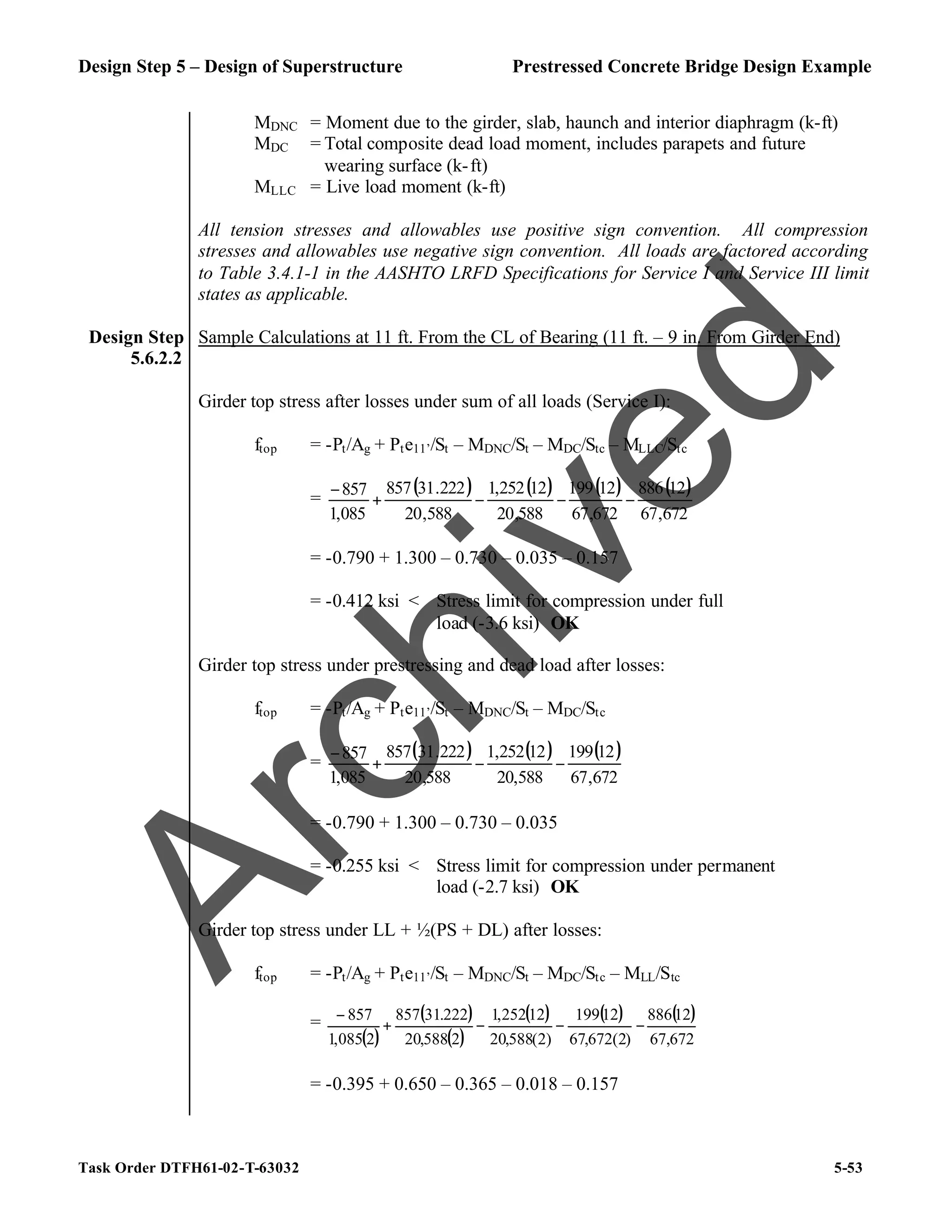 Design Step 5 – Design of Superstructure Prestressed Concrete Bridge Design Example
Task Order DTFH61-02-T-63032 5-53
MDNC = Moment due to the girder, slab, haunch and interior diaphragm (k-ft)
MDC = Total composite dead load moment, includes parapets and future
wearing surface (k-ft)
MLLC = Live load moment (k-ft)
All tension stresses and allowables use positive sign convention. All compression
stresses and allowables use negative sign convention. All loads are factored according
to Table 3.4.1-1 in the AASHTO LRFD Specifications for Service I and Service III limit
states as applicable.
Design Step
5.6.2.2
Sample Calculations at 11 ft. From the CL of Bearing (11 ft. – 9 in. From Girder End)
Girder top stress after losses under sum of all loads (Service I):
ftop = -Pt/Ag + Pte11’/St – MDNC/St – MDC/Stc – MLLC/Stc
=
( ) ( ) ( ) ( )
672
,
67
12
886
672
,
67
12
199
588
,
20
12
252
,
1
588
,
20
222
.
31
857
085
,
1
857
−
−
−
+
−
= -0.790 + 1.300 – 0.730 – 0.035 – 0.157
= -0.412 ksi < Stress limit for compression under full
load (-3.6 ksi) OK
Girder top stress under prestressing and dead load after losses:
ftop = -Pt/Ag + Pte11’/St – MDNC/St – MDC/Stc
=
( ) ( ) ( )
672
,
67
12
199
588
,
20
12
252
,
1
588
,
20
222
.
31
857
085
,
1
857
−
−
+
−
= -0.790 + 1.300 – 0.730 – 0.035
= -0.255 ksi < Stress limit for compression under permanent
load (-2.7 ksi) OK
Girder top stress under LL + ½(PS + DL) after losses:
ftop = -Pt/Ag + Pte11’/St – MDNC/St – MDC/Stc – MLL/Stc
=
( )
( )
( )
( ) ( ) ( )
672
,
67
12
886
)
2
(
672
,
67
12
199
)
2
(
588
,
20
12
252
,
1
2
588
,
20
222
.
31
857
2
085
,
1
857
−
−
−
+
−
= -0.395 + 0.650 – 0.365 – 0.018 – 0.157
A
r
c
h
i
v
e
d
 
