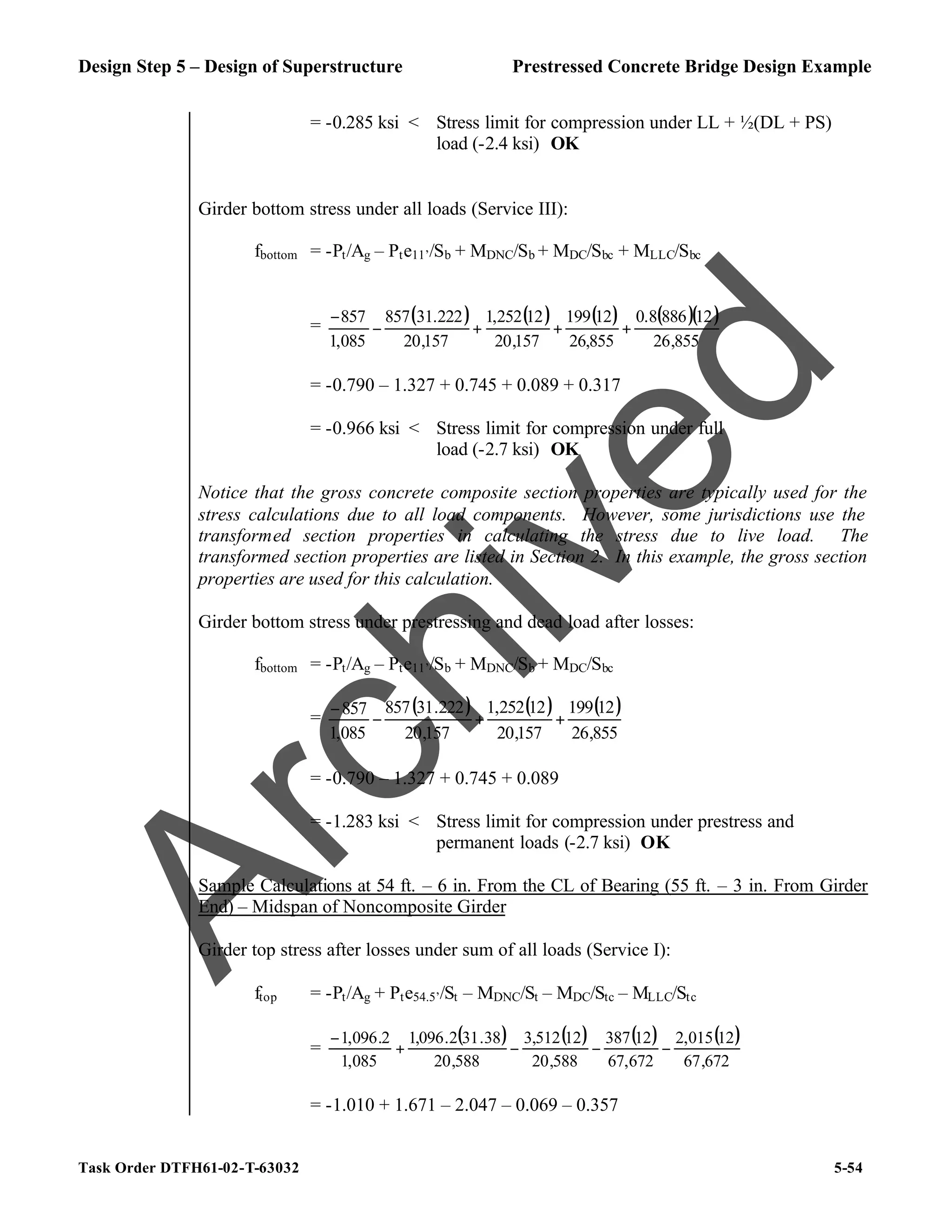 Design Step 5 – Design of Superstructure Prestressed Concrete Bridge Design Example
Task Order DTFH61-02-T-63032 5-54
= -0.285 ksi < Stress limit for compression under LL + ½(DL + PS)
load (-2.4 ksi) OK
Girder bottom stress under all loads (Service III):
fbottom = -Pt/Ag – Pte11’/Sb + MDNC/Sb + MDC/Sbc + MLLC/Sbc
=
( ) ( ) ( ) ( )( )
855
,
26
12
886
8
.
0
855
,
26
12
199
157
,
20
12
252
,
1
157
,
20
222
.
31
857
085
,
1
857
+
+
+
−
−
= -0.790 – 1.327 + 0.745 + 0.089 + 0.317
= -0.966 ksi < Stress limit for compression under full
load (-2.7 ksi) OK
Notice that the gross concrete composite section properties are typically used for the
stress calculations due to all load components. However, some jurisdictions use the
transformed section properties in calculating the stress due to live load. The
transformed section properties are listed in Section 2. In this example, the gross section
properties are used for this calculation.
Girder bottom stress under prestressing and dead load after losses:
fbottom = -Pt/Ag – Pte11’/Sb + MDNC/Sb + MDC/Sbc
=
( ) ( ) ( )
855
,
26
12
199
157
,
20
12
252
,
1
157
,
20
222
.
31
857
085
,
1
857
+
+
−
−
= -0.790 – 1.327 + 0.745 + 0.089
= -1.283 ksi < Stress limit for compression under prestress and
permanent loads (-2.7 ksi) OK
Sample Calculations at 54 ft. – 6 in. From the CL of Bearing (55 ft. – 3 in. From Girder
End) – Midspan of Noncomposite Girder
Girder top stress after losses under sum of all loads (Service I):
ftop = -Pt/Ag + Pte54.5’/St – MDNC/St – MDC/Stc – MLLC/Stc
=
( ) ( ) ( ) ( )
672
,
67
12
015
,
2
672
,
67
12
387
588
,
20
12
512
,
3
588
,
20
38
.
31
2
.
096
,
1
085
,
1
2
.
096
,
1
−
−
−
+
−
= -1.010 + 1.671 – 2.047 – 0.069 – 0.357
A
r
c
h
i
v
e
d
 