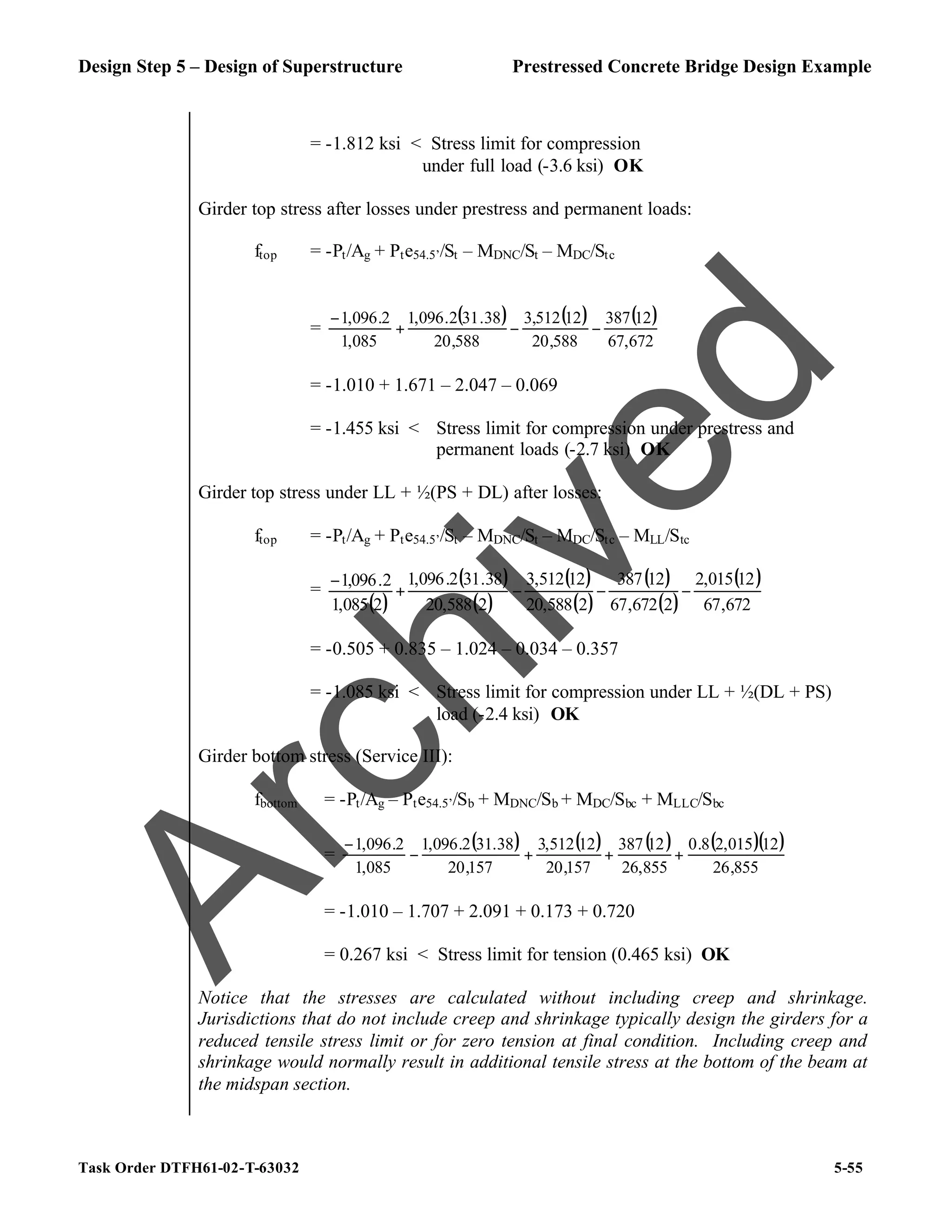 Design Step 5 – Design of Superstructure Prestressed Concrete Bridge Design Example
Task Order DTFH61-02-T-63032 5-55
= -1.812 ksi < Stress limit for compression
under full load (-3.6 ksi) OK
Girder top stress after losses under prestress and permanent loads:
ftop = -Pt/Ag + Pte54.5’/St – MDNC/St – MDC/Stc
=
( ) ( ) ( )
672
,
67
12
387
588
,
20
12
512
,
3
588
,
20
38
.
31
2
.
096
,
1
085
,
1
2
.
096
,
1
−
−
+
−
= -1.010 + 1.671 – 2.047 – 0.069
= -1.455 ksi < Stress limit for compression under prestress and
permanent loads (-2.7 ksi) OK
Girder top stress under LL + ½(PS + DL) after losses:
ftop = -Pt/Ag + Pte54.5’/St – MDNC/St – MDC/Stc – MLL/Stc
=
( )
( )
( )
( )
( )
( )
( )
( )
672
,
67
12
015
,
2
2
672
,
67
12
387
2
588
,
20
12
512
,
3
2
588
,
20
38
.
31
2
.
096
,
1
2
085
,
1
2
.
096
,
1
−
−
−
+
−
= -0.505 + 0.835 – 1.024 – 0.034 – 0.357
= -1.085 ksi < Stress limit for compression under LL + ½(DL + PS)
load (-2.4 ksi) OK
Girder bottom stress (Service III):
fbottom = -Pt/Ag – Pte54.5’/Sb + MDNC/Sb + MDC/Sbc + MLLC/Sbc
=
( ) ( ) ( ) ( )( )
855
,
26
12
015
,
2
8
.
0
855
,
26
12
387
157
,
20
12
512
,
3
157
,
20
38
.
31
2
.
096
,
1
085
,
1
2
.
096
,
1
+
+
+
−
−
= -1.010 – 1.707 + 2.091 + 0.173 + 0.720
= 0.267 ksi < Stress limit for tension (0.465 ksi) OK
Notice that the stresses are calculated without including creep and shrinkage.
Jurisdictions that do not include creep and shrinkage typically design the girders for a
reduced tensile stress limit or for zero tension at final condition. Including creep and
shrinkage would normally result in additional tensile stress at the bottom of the beam at
the midspan section.
A
r
c
h
i
v
e
d
 