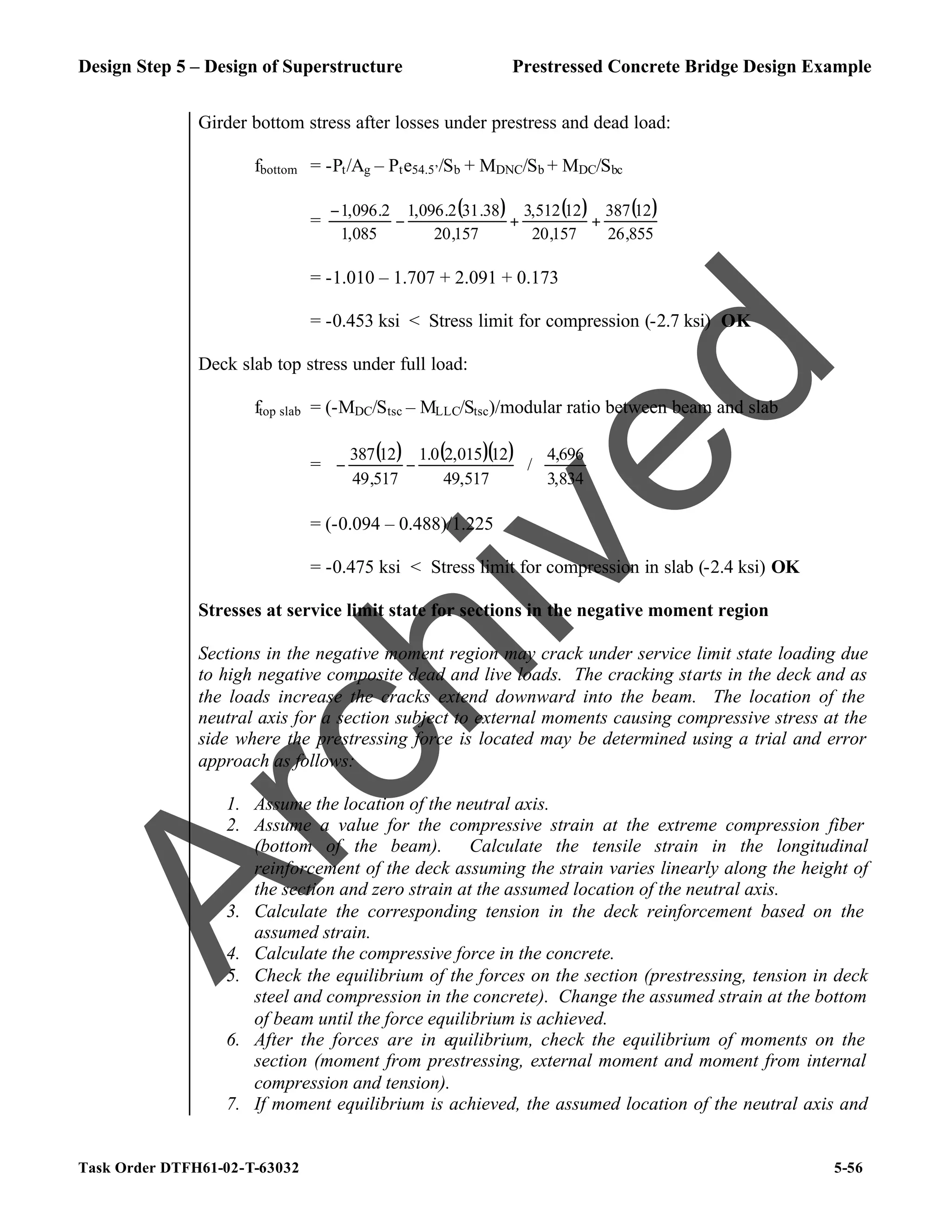 Design Step 5 – Design of Superstructure Prestressed Concrete Bridge Design Example
Task Order DTFH61-02-T-63032 5-56
Girder bottom stress after losses under prestress and dead load:
fbottom = -Pt/Ag – Pte54.5’/Sb + MDNC/Sb + MDC/Sbc
=
( ) ( ) ( )
855
,
26
12
387
157
,
20
12
512
,
3
157
,
20
38
.
31
2
.
096
,
1
085
,
1
2
.
096
,
1
+
+
−
−
= -1.010 – 1.707 + 2.091 + 0.173
= -0.453 ksi < Stress limit for compression (-2.7 ksi) OK
Deck slab top stress under full load:
ftop slab = (-MDC/Stsc – MLLC/Stsc)/modular ratio between beam and slab
=
( ) ( )( )
















−
−
834
,
3
696
,
4
/
517
,
49
12
015
,
2
0
.
1
517
,
49
12
387
= (-0.094 – 0.488)/1.225
= -0.475 ksi < Stress limit for compression in slab (-2.4 ksi) OK
Stresses at service limit state for sections in the negative moment region
Sections in the negative moment region may crack under service limit state loading due
to high negative composite dead and live loads. The cracking starts in the deck and as
the loads increase the cracks extend downward into the beam. The location of the
neutral axis for a section subject to external moments causing compressive stress at the
side where the prestressing force is located may be determined using a trial and error
approach as follows:
1. Assume the location of the neutral axis.
2. Assume a value for the compressive strain at the extreme compression fiber
(bottom of the beam). Calculate the tensile strain in the longitudinal
reinforcement of the deck assuming the strain varies linearly along the height of
the section and zero strain at the assumed location of the neutral axis.
3. Calculate the corresponding tension in the deck reinforcement based on the
assumed strain.
4. Calculate the compressive force in the concrete.
5. Check the equilibrium of the forces on the section (prestressing, tension in deck
steel and compression in the concrete). Change the assumed strain at the bottom
of beam until the force equilibrium is achieved.
6. After the forces are in equilibrium, check the equilibrium of moments on the
section (moment from prestressing, external moment and moment from internal
compression and tension).
7. If moment equilibrium is achieved, the assumed location of the neutral axis and
A
r
c
h
i
v
e
d
 