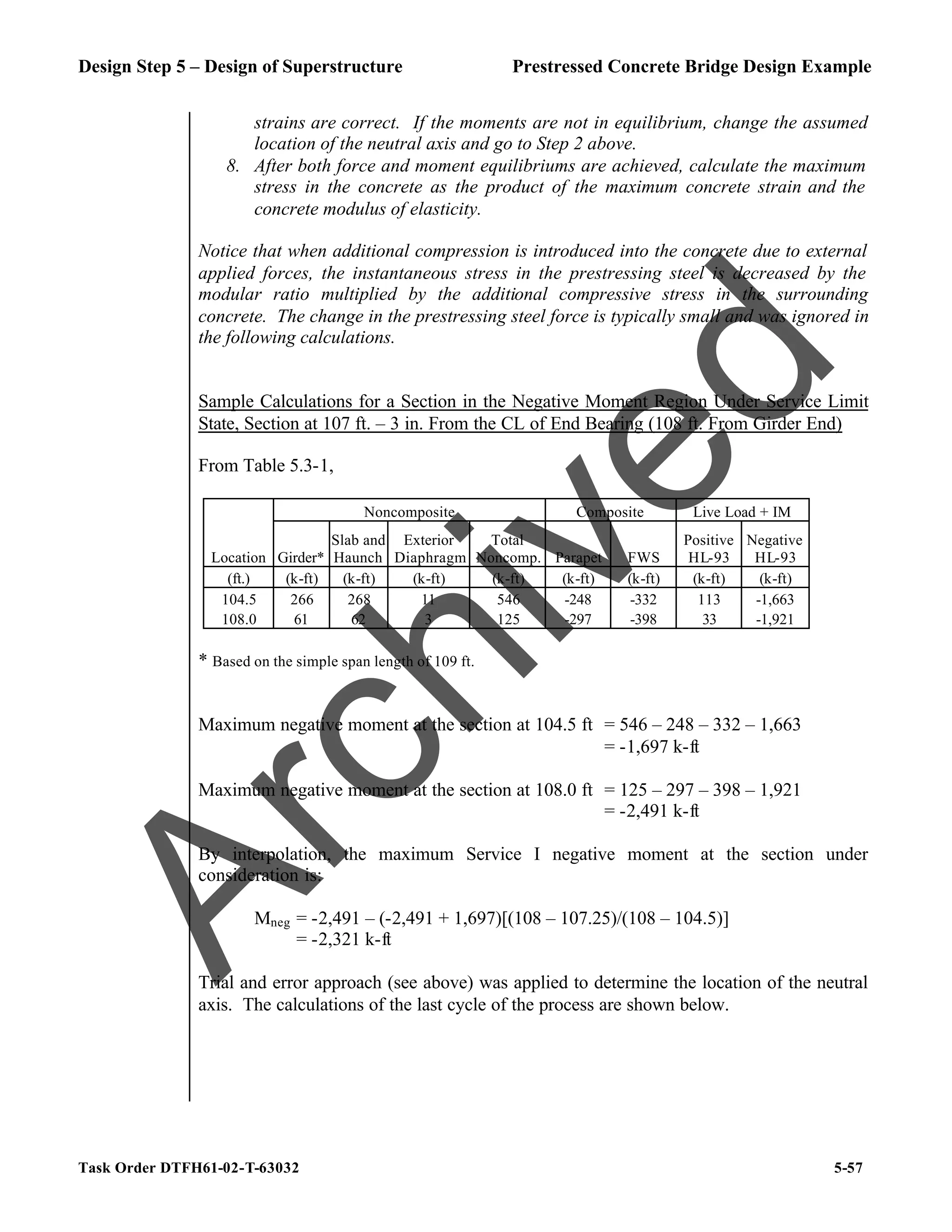 Design Step 5 – Design of Superstructure Prestressed Concrete Bridge Design Example
Task Order DTFH61-02-T-63032 5-57
strains are correct. If the moments are not in equilibrium, change the assumed
location of the neutral axis and go to Step 2 above.
8. After both force and moment equilibriums are achieved, calculate the maximum
stress in the concrete as the product of the maximum concrete strain and the
concrete modulus of elasticity.
Notice that when additional compression is introduced into the concrete due to external
applied forces, the instantaneous stress in the prestressing steel is decreased by the
modular ratio multiplied by the additional compressive stress in the surrounding
concrete. The change in the prestressing steel force is typically small and was ignored in
the following calculations.
Sample Calculations for a Section in the Negative Moment Region Under Service Limit
State, Section at 107 ft. – 3 in. From the CL of End Bearing (108 ft. From Girder End)
From Table 5.3-1,
Noncomposite Composite Live Load + IM
Location Girder*
Slab and
Haunch
Exterior
Diaphragm
Total
Noncomp. Parapet FWS
Positive
HL-93
Negative
HL-93
(ft.) (k-ft) (k-ft) (k-ft) (k-ft) (k-ft) (k-ft) (k-ft) (k-ft)
104.5 266 268 11 546 -248 -332 113 -1,663
108.0 61 62 3 125 -297 -398 33 -1,921
* Based on the simple span length of 109 ft.
Maximum negative moment at the section at 104.5 ft = 546 – 248 – 332 – 1,663
= -1,697 k-ft
Maximum negative moment at the section at 108.0 ft = 125 – 297 – 398 – 1,921
= -2,491 k-ft
By interpolation, the maximum Service I negative moment at the section under
consideration is:
Mneg = -2,491 – (-2,491 + 1,697)[(108 – 107.25)/(108 – 104.5)]
= -2,321 k-ft
Trial and error approach (see above) was applied to determine the location of the neutral
axis. The calculations of the last cycle of the process are shown below.
A
r
c
h
i
v
e
d
 