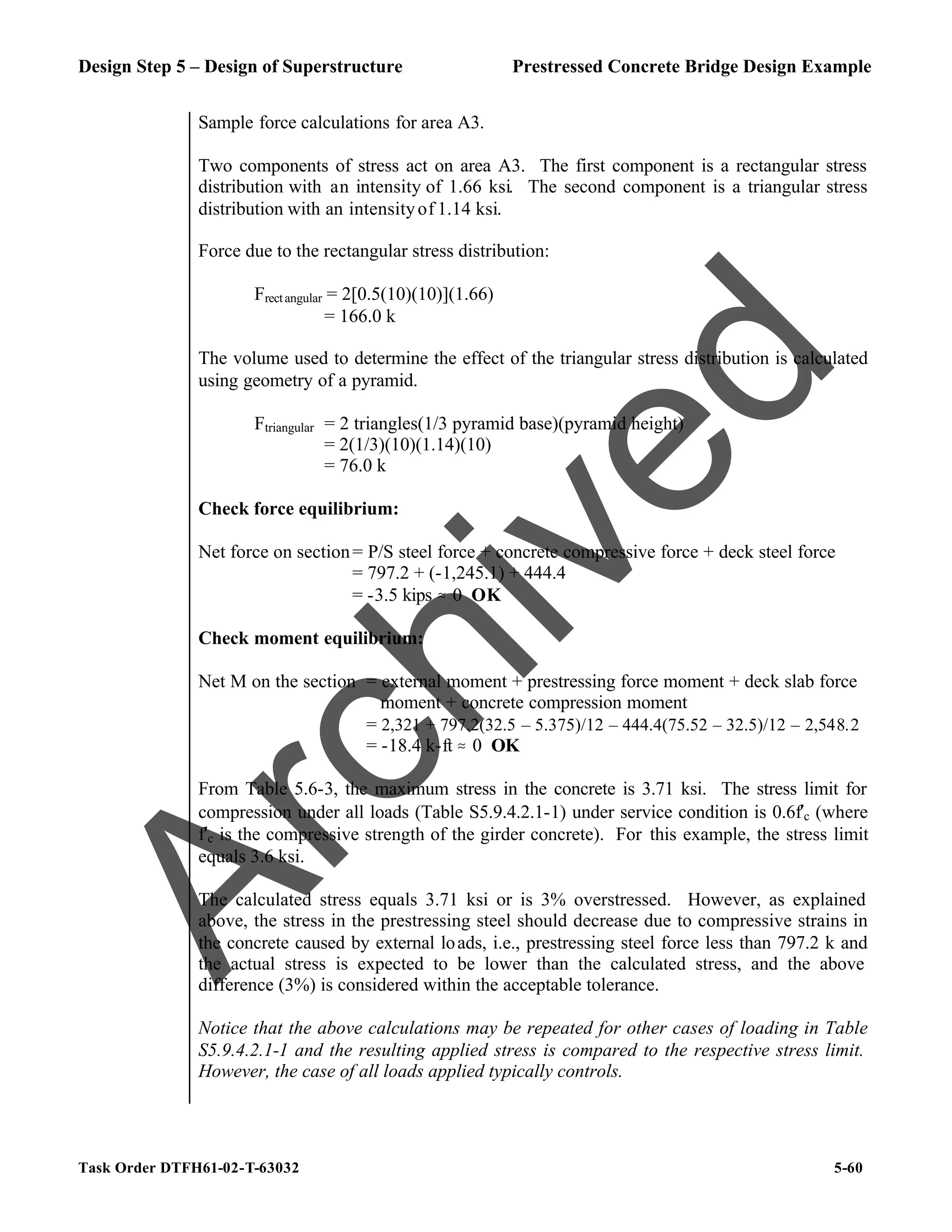 Design Step 5 – Design of Superstructure Prestressed Concrete Bridge Design Example
Task Order DTFH61-02-T-63032 5-60
Sample force calculations for area A3.
Two components of stress act on area A3. The first component is a rectangular stress
distribution with an intensity of 1.66 ksi. The second component is a triangular stress
distribution with an intensityof 1.14 ksi.
Force due to the rectangular stress distribution:
Frectangular = 2[0.5(10)(10)](1.66)
= 166.0 k
The volume used to determine the effect of the triangular stress distribution is calculated
using geometry of a pyramid.
Ftriangular = 2 triangles(1/3 pyramid base)(pyramid height)
= 2(1/3)(10)(1.14)(10)
= 76.0 k
Check force equilibrium:
Net force on section= P/S steel force + concrete compressive force + deck steel force
= 797.2 + (-1,245.1) + 444.4
= -3.5 kips . 0 OK
Check moment equilibrium:
Net M on the section = external moment + prestressing force moment + deck slab force
moment + concrete compression moment
= 2,321 + 797.2(32.5 – 5.375)/12 – 444.4(75.52 – 32.5)/12 – 2,548.2
= -18.4 k-ft . 0 OK
From Table 5.6-3, the maximum stress in the concrete is 3.71 ksi. The stress limit for
compression under all loads (Table S5.9.4.2.1-1) under service condition is 0.6f′c (where
f′c is the compressive strength of the girder concrete). For this example, the stress limit
equals 3.6 ksi.
The calculated stress equals 3.71 ksi or is 3% overstressed. However, as explained
above, the stress in the prestressing steel should decrease due to compressive strains in
the concrete caused by external loads, i.e., prestressing steel force less than 797.2 k and
the actual stress is expected to be lower than the calculated stress, and the above
difference (3%) is considered within the acceptable tolerance.
Notice that the above calculations may be repeated for other cases of loading in Table
S5.9.4.2.1-1 and the resulting applied stress is compared to the respective stress limit.
However, the case of all loads applied typically controls.
A
r
c
h
i
v
e
d
 