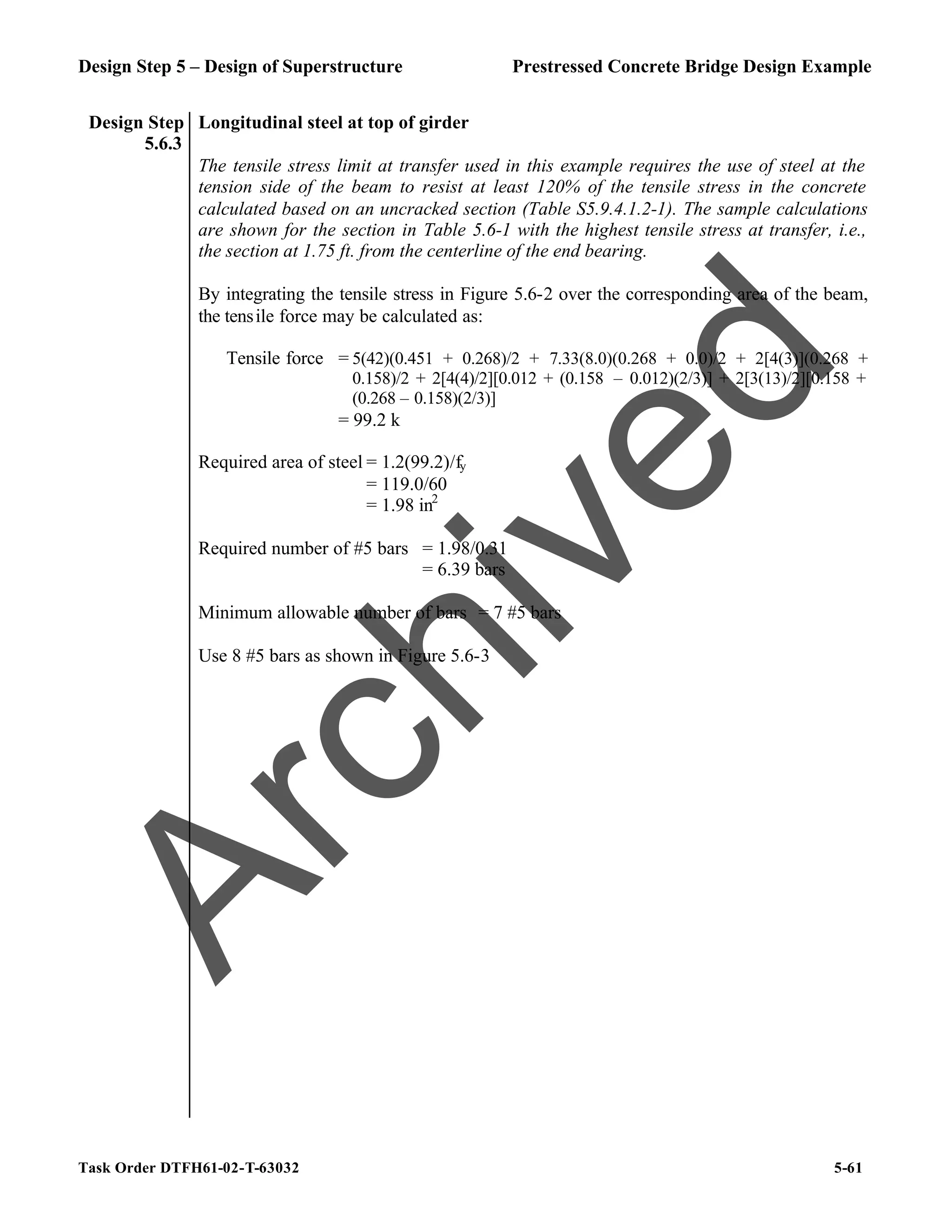 Design Step 5 – Design of Superstructure Prestressed Concrete Bridge Design Example
Task Order DTFH61-02-T-63032 5-61
Design Step
5.6.3
Longitudinal steel at top of girder
The tensile stress limit at transfer used in this example requires the use of steel at the
tension side of the beam to resist at least 120% of the tensile stress in the concrete
calculated based on an uncracked section (Table S5.9.4.1.2-1). The sample calculations
are shown for the section in Table 5.6-1 with the highest tensile stress at transfer, i.e.,
the section at 1.75 ft. from the centerline of the end bearing.
By integrating the tensile stress in Figure 5.6-2 over the corresponding area of the beam,
the tensile force may be calculated as:
Tensile force = 5(42)(0.451 + 0.268)/2 + 7.33(8.0)(0.268 + 0.0)/2 + 2[4(3)](0.268 +
0.158)/2 + 2[4(4)/2][0.012 + (0.158 – 0.012)(2/3)] + 2[3(13)/2][0.158 +
(0.268 – 0.158)(2/3)]
= 99.2 k
Required area of steel = 1.2(99.2)/fy
= 119.0/60
= 1.98 in2
Required number of #5 bars = 1.98/0.31
= 6.39 bars
Minimum allowable number of bars = 7 #5 bars
Use 8 #5 bars as shown in Figure 5.6-3
A
r
c
h
i
v
e
d
 