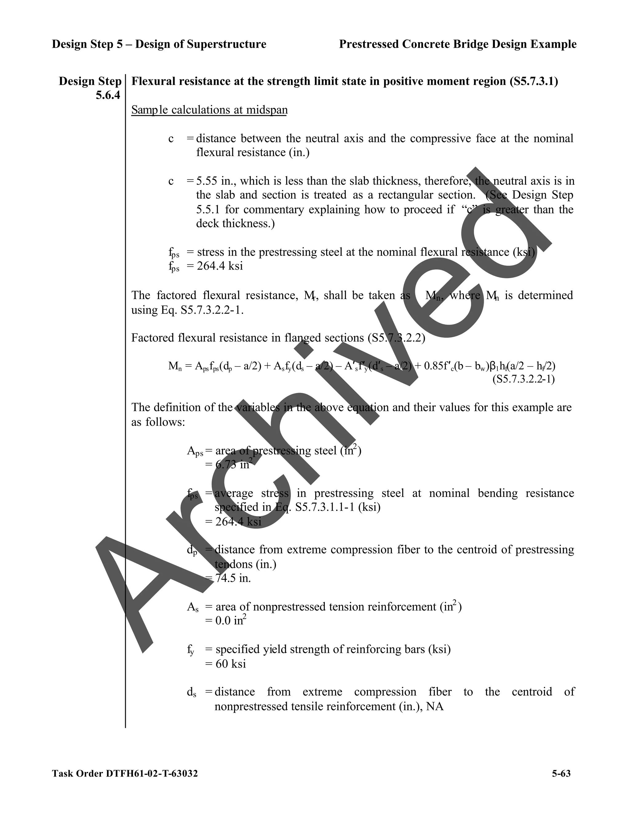 Design Step 5 – Design of Superstructure Prestressed Concrete Bridge Design Example
Task Order DTFH61-02-T-63032 5-63
Design Step
5.6.4
Flexural resistance at the strength limit state in positive moment region (S5.7.3.1)
Sample calculations at midspan
c = distance between the neutral axis and the compressive face at the nominal
flexural resistance (in.)
c = 5.55 in., which is less than the slab thickness, therefore, the neutral axis is in
the slab and section is treated as a rectangular section. (See Design Step
5.5.1 for commentary explaining how to proceed if “c” is greater than the
deck thickness.)
fps = stress in the prestressing steel at the nominal flexural resistance (ksi)
fps = 264.4 ksi
The factored flexural resistance, Mr, shall be taken as ϕMn, where Mn is determined
using Eq. S5.7.3.2.2-1.
Factored flexural resistance in flanged sections (S5.7.3.2.2)
Mn = Apsfps(dp – a/2) + Asfy(ds – a/2) – A′sf′y(d′s – a/2) + 0.85f′c(b – bw)β1hf(a/2 – hf/2)
(S5.7.3.2.2-1)
The definition of the variables in the above equation and their values for this example are
as follows:
Aps = area of prestressing steel (in2
)
= 6.73 in2
fps = average stress in prestressing steel at nominal bending resistance
specified in Eq. S5.7.3.1.1-1 (ksi)
= 264.4 ksi
dp = distance from extreme compression fiber to the centroid of prestressing
tendons (in.)
= 74.5 in.
As = area of nonprestressed tension reinforcement (in2
)
= 0.0 in2
fy = specified yield strength of reinforcing bars (ksi)
= 60 ksi
ds = distance from extreme compression fiber to the centroid of
nonprestressed tensile reinforcement (in.), NA
A
r
c
h
i
v
e
d
 