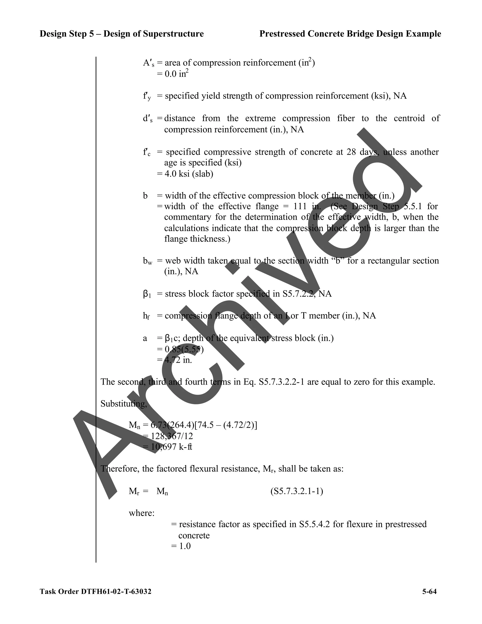 Design Step 5 – Design of Superstructure Prestressed Concrete Bridge Design Example
Task Order DTFH61-02-T-63032 5-64
A′s = area of compression reinforcement (in2
)
= 0.0 in2
f′y = specified yield strength of compression reinforcement (ksi), NA
d′s = distance from the extreme compression fiber to the centroid of
compression reinforcement (in.), NA
f′c = specified compressive strength of concrete at 28 days, unless another
age is specified (ksi)
= 4.0 ksi (slab)
b = width of the effective compression block of the member (in.)
= width of the effective flange = 111 in. (See Design Step 5.5.1 for
commentary for the determination of the effective width, b, when the
calculations indicate that the compression block depth is larger than the
flange thickness.)
bw = web width taken equal to the section width “b” for a rectangular section
(in.), NA
β1 = stress block factor specified in S5.7.2.2, NA
hf = compression flange depth of an I or T member (in.), NA
a = β1c; depth of the equivalent stress block (in.)
= 0.85(5.55)
= 4.72 in.
The second, third and fourth terms in Eq. S5.7.3.2.2-1 are equal to zero for this example.
Substituting,
Mn = 6.73(264.4)[74.5 – (4.72/2)]
= 128,367/12
= 10,697 k-ft
Therefore, the factored flexural resistance, Mr, shall be taken as:
Mr = ϕMn (S5.7.3.2.1-1)
where:
ϕ = resistance factor as specified in S5.5.4.2 for flexure in prestressed
concrete
= 1.0
A
r
c
h
i
v
e
d
 