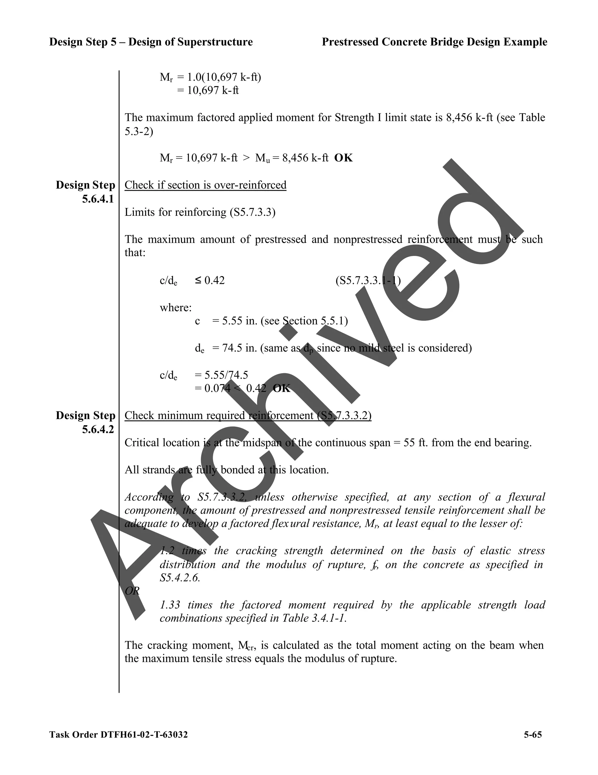 Design Step 5 – Design of Superstructure Prestressed Concrete Bridge Design Example
Task Order DTFH61-02-T-63032 5-65
Mr = 1.0(10,697 k-ft)
= 10,697 k-ft
The maximum factored applied moment for Strength I limit state is 8,456 k-ft (see Table
5.3-2)
Mr = 10,697 k-ft > Mu = 8,456 k-ft OK
Design Step
5.6.4.1
Check if section is over-reinforced
Limits for reinforcing (S5.7.3.3)
The maximum amount of prestressed and nonprestressed reinforcement must be such
that:
c/de ≤ 0.42 (S5.7.3.3.1-1)
where:
c = 5.55 in. (see Section 5.5.1)
de = 74.5 in. (same as dp since no mild steel is considered)
c/de = 5.55/74.5
= 0.074 < 0.42 OK
Design Step
5.6.4.2
Check minimum required reinforcement (S5.7.3.3.2)
Critical location is at the midspan of the continuous span = 55 ft. from the end bearing.
All strands are fully bonded at this location.
According to S5.7.3.3.2, unless otherwise specified, at any section of a flexural
component, the amount of prestressed and nonprestressed tensile reinforcement shall be
adequate to develop a factored flexural resistance, Mr, at least equal to the lesser of:
1.2 times the cracking strength determined on the basis of elastic stress
distribution and the modulus of rupture, fr, on the concrete as specified in
S5.4.2.6.
OR
1.33 times the factored moment required by the applicable strength load
combinations specified in Table 3.4.1-1.
The cracking moment, Mcr, is calculated as the total moment acting on the beam when
the maximum tensile stress equals the modulus of rupture.
A
r
c
h
i
v
e
d
 