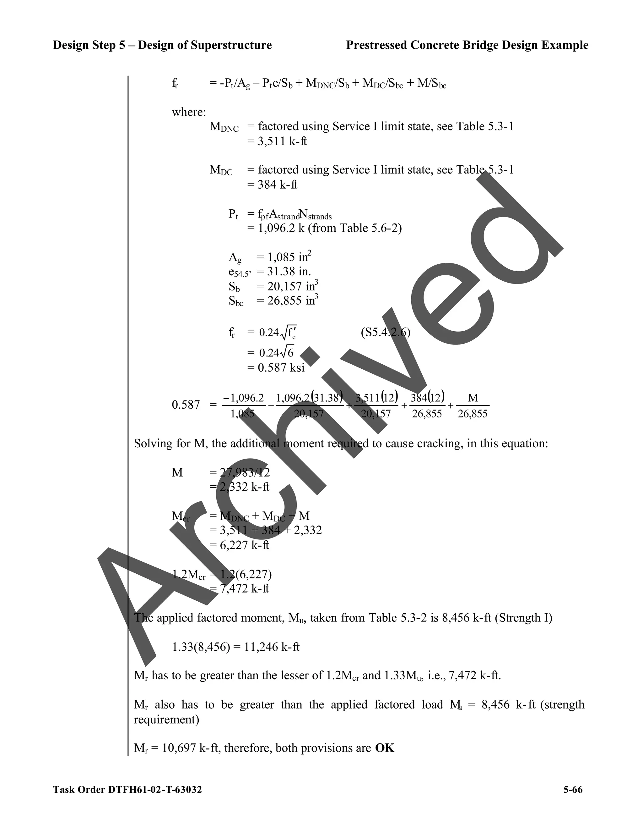 Design Step 5 – Design of Superstructure Prestressed Concrete Bridge Design Example
Task Order DTFH61-02-T-63032 5-66
fr = -Pt/Ag – Pte/Sb + MDNC/Sb + MDC/Sbc + M/Sbc
where:
MDNC = factored using Service I limit state, see Table 5.3-1
= 3,511 k-ft
MDC = factored using Service I limit state, see Table 5.3-1
= 384 k-ft
Pt = fpfAstrandNstrands
= 1,096.2 k (from Table 5.6-2)
Ag = 1,085 in2
e54.5’ = 31.38 in.
Sb = 20,157 in3
Sbc = 26,855 in3
fr = c
f
0.24 ′ (S5.4.2.6)
= 6
24
.
0
= 0.587 ksi
0.587 =
( ) ( ) ( )
26,855
M
26,855
12
384
20,157
12
3,511
20,157
31.38
1,096.2
1,085
1,096.2
+
+
+
−
−
Solving for M, the additional moment required to cause cracking, in this equation:
M = 27,983/12
= 2,332 k-ft
Mcr = MDNC + MDC + M
= 3,511 + 384 + 2,332
= 6,227 k-ft
1.2Mcr = 1.2(6,227)
= 7,472 k-ft
The applied factored moment, Mu, taken from Table 5.3-2 is 8,456 k-ft (Strength I)
1.33(8,456) = 11,246 k-ft
Mr has to be greater than the lesser of 1.2Mcr and 1.33Mu, i.e., 7,472 k-ft.
Mr also has to be greater than the applied factored load M
u = 8,456 k-ft (strength
requirement)
Mr = 10,697 k-ft, therefore, both provisions are OK
A
r
c
h
i
v
e
d
 