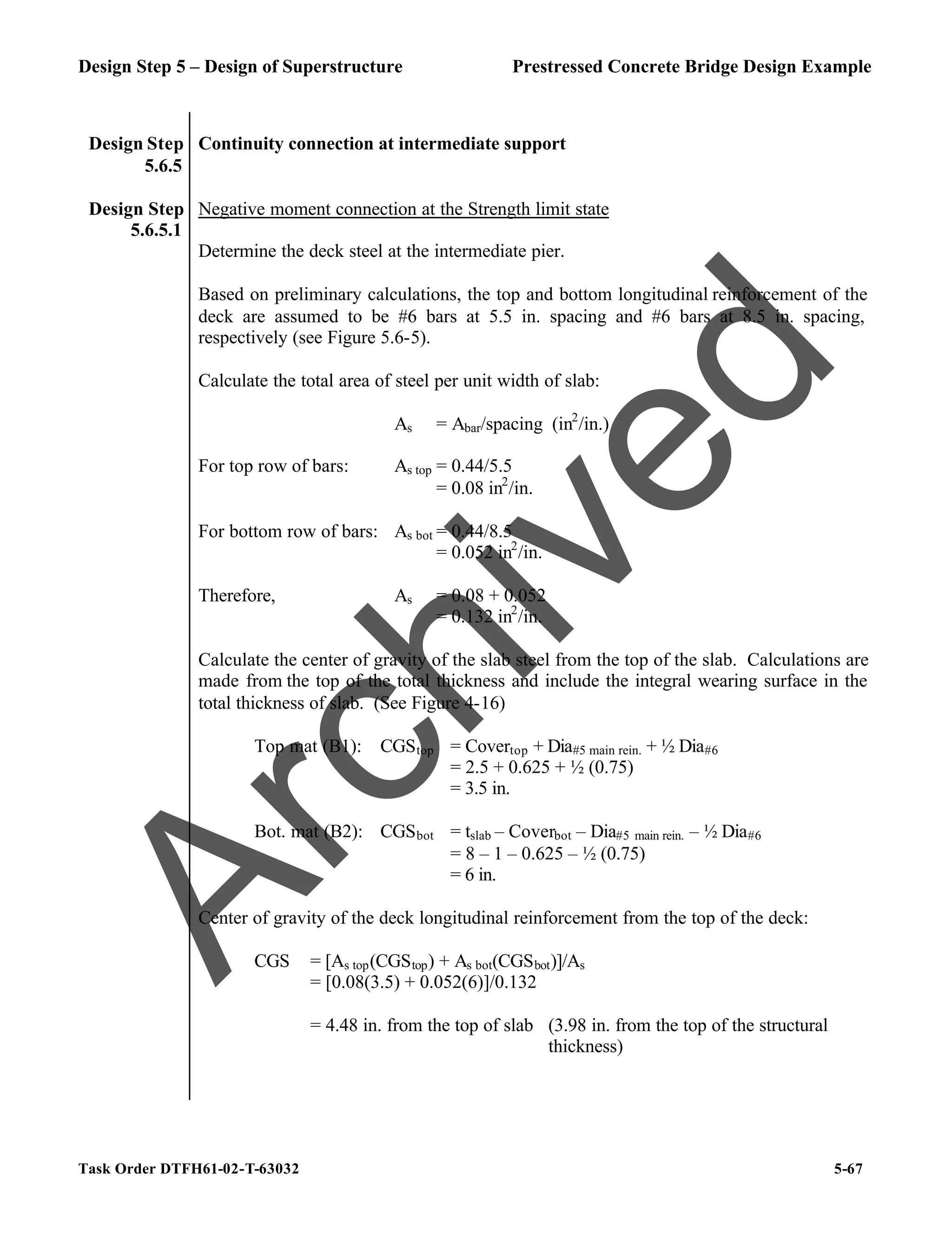 Design Step 5 – Design of Superstructure Prestressed Concrete Bridge Design Example
Task Order DTFH61-02-T-63032 5-67
Design Step
5.6.5
Continuity connection at intermediate support
Design Step
5.6.5.1
Negative moment connection at the Strength limit state
Determine the deck steel at the intermediate pier.
Based on preliminary calculations, the top and bottom longitudinal reinforcement of the
deck are assumed to be #6 bars at 5.5 in. spacing and #6 bars at 8.5 in. spacing,
respectively (see Figure 5.6-5).
Calculate the total area of steel per unit width of slab:
As = Abar/spacing (in2
/in.)
For top row of bars: As top = 0.44/5.5
= 0.08 in2
/in.
For bottom row of bars: As bot = 0.44/8.5
= 0.052 in2
/in.
Therefore, As = 0.08 + 0.052
= 0.132 in2
/in.
Calculate the center of gravity of the slab steel from the top of the slab. Calculations are
made from the top of the total thickness and include the integral wearing surface in the
total thickness of slab. (See Figure 4-16)
Top mat (B1): CGStop = Covertop + Dia#5 main rein. + ½ Dia#6
= 2.5 + 0.625 + ½ (0.75)
= 3.5 in.
Bot. mat (B2): CGSbot = tslab – Coverbot – Dia#5 main rein. – ½ Dia#6
= 8 – 1 – 0.625 – ½ (0.75)
= 6 in.
Center of gravity of the deck longitudinal reinforcement from the top of the deck:
CGS = [As top(CGStop) + As bot(CGSbot)]/As
= [0.08(3.5) + 0.052(6)]/0.132
= 4.48 in. from the top of slab (3.98 in. from the top of the structural
thickness)
A
r
c
h
i
v
e
d
 