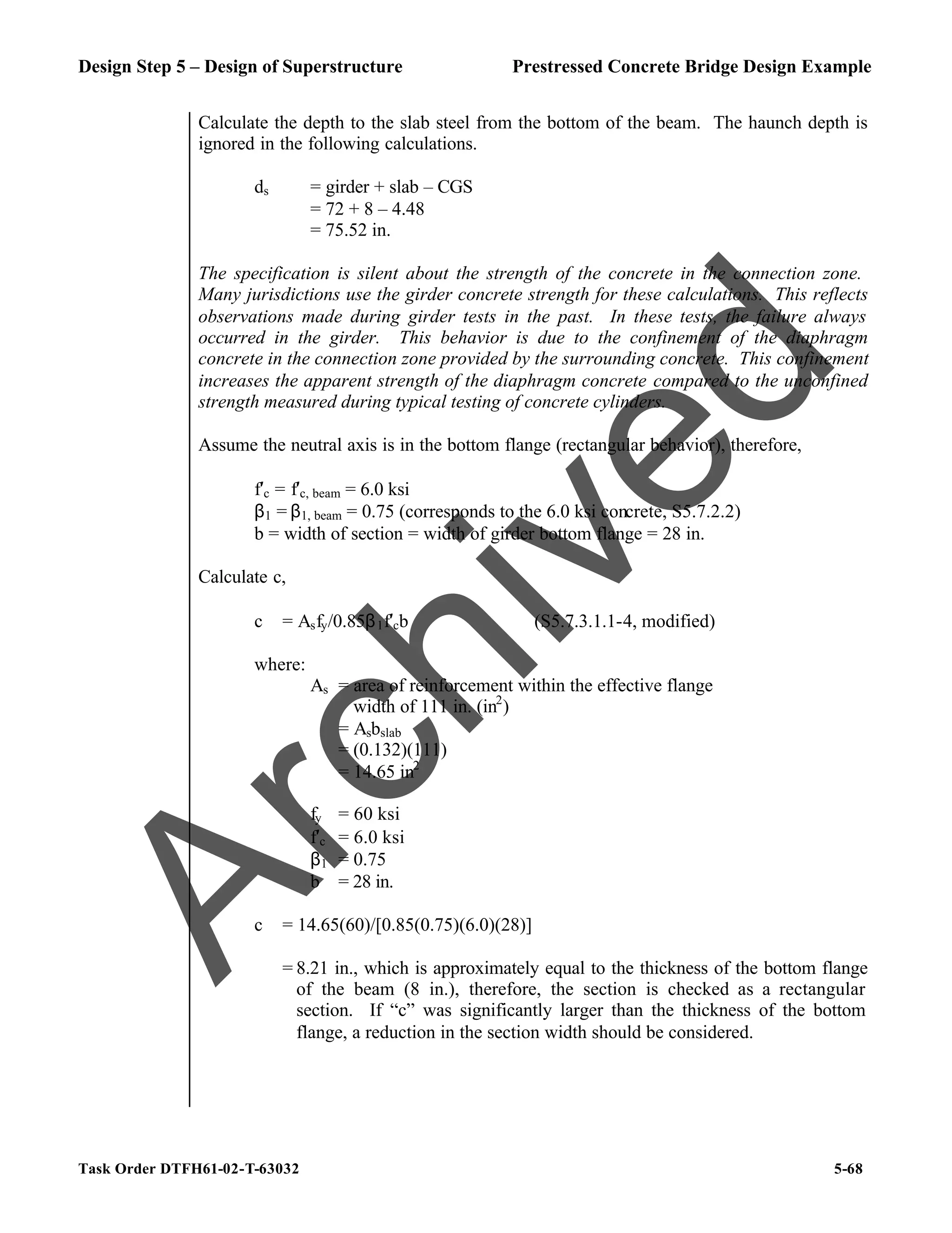 Design Step 5 – Design of Superstructure Prestressed Concrete Bridge Design Example
Task Order DTFH61-02-T-63032 5-68
Calculate the depth to the slab steel from the bottom of the beam. The haunch depth is
ignored in the following calculations.
ds = girder + slab – CGS
= 72 + 8 – 4.48
= 75.52 in.
The specification is silent about the strength of the concrete in the connection zone.
Many jurisdictions use the girder concrete strength for these calculations. This reflects
observations made during girder tests in the past. In these tests, the failure always
occurred in the girder. This behavior is due to the confinement of the diaphragm
concrete in the connection zone provided by the surrounding concrete. This confinement
increases the apparent strength of the diaphragm concrete compared to the unconfined
strength measured during typical testing of concrete cylinders.
Assume the neutral axis is in the bottom flange (rectangular behavior), therefore,
f′c = f′c, beam = 6.0 ksi
β1 = β1, beam = 0.75 (corresponds to the 6.0 ksi concrete, S5.7.2.2)
b = width of section = width of girder bottom flange = 28 in.
Calculate c,
c = Asfy/0.85β1f′cb (S5.7.3.1.1-4, modified)
where:
As = area of reinforcement within the effective flange
width of 111 in. (in2
)
= Asbslab
= (0.132)(111)
= 14.65 in2
fy = 60 ksi
f′c = 6.0 ksi
β1 = 0.75
b = 28 in.
c = 14.65(60)/[0.85(0.75)(6.0)(28)]
= 8.21 in., which is approximately equal to the thickness of the bottom flange
of the beam (8 in.), therefore, the section is checked as a rectangular
section. If “c” was significantly larger than the thickness of the bottom
flange, a reduction in the section width should be considered.
A
r
c
h
i
v
e
d
 