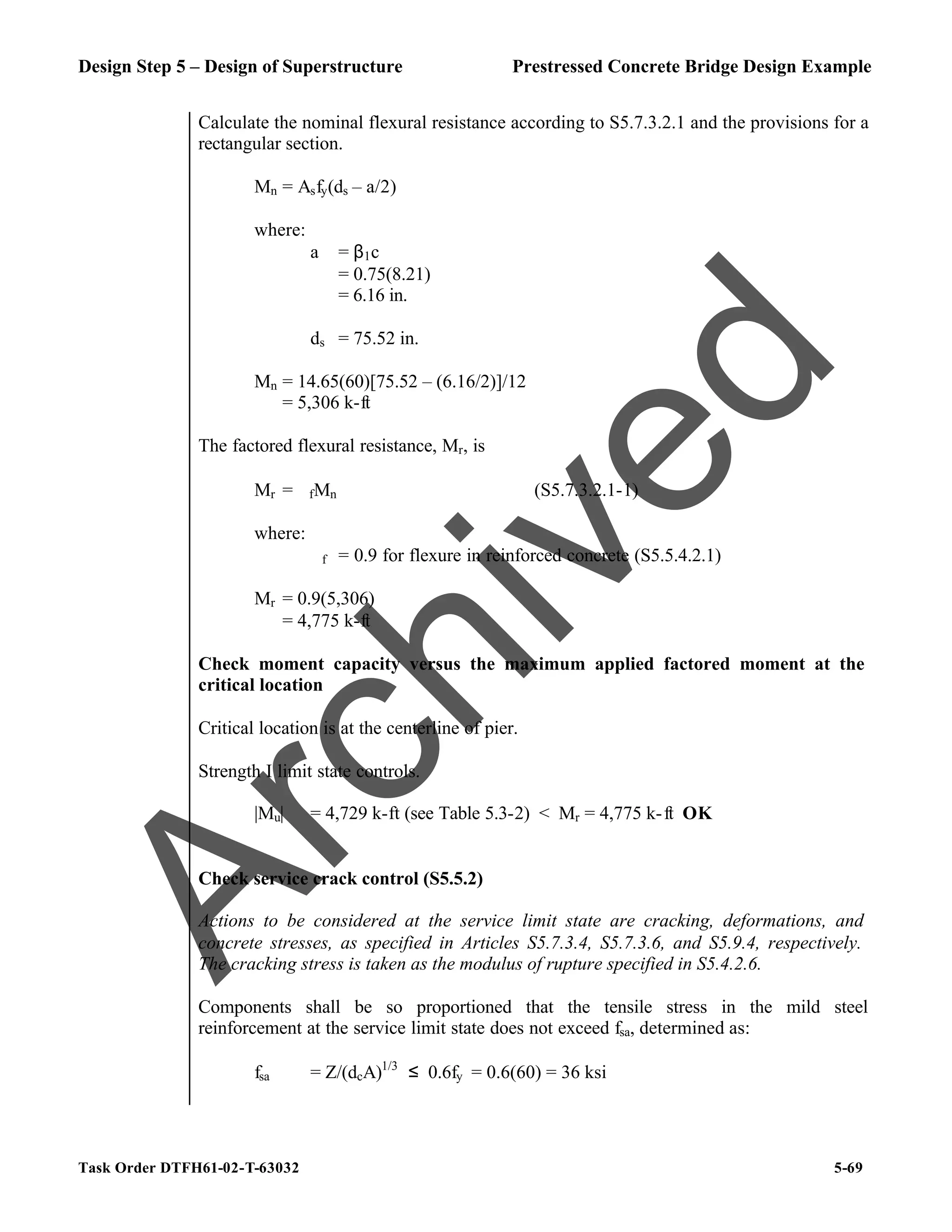Design Step 5 – Design of Superstructure Prestressed Concrete Bridge Design Example
Task Order DTFH61-02-T-63032 5-69
Calculate the nominal flexural resistance according to S5.7.3.2.1 and the provisions for a
rectangular section.
Mn = Asfy(ds – a/2)
where:
a = β1c
= 0.75(8.21)
= 6.16 in.
ds = 75.52 in.
Mn = 14.65(60)[75.52 – (6.16/2)]/12
= 5,306 k-ft
The factored flexural resistance, Mr, is
Mr = ϕfMn (S5.7.3.2.1-1)
where:
ϕf = 0.9 for flexure in reinforced concrete (S5.5.4.2.1)
Mr = 0.9(5,306)
= 4,775 k-ft
Check moment capacity versus the maximum applied factored moment at the
critical location
Critical location is at the centerline of pier.
Strength I limit state controls.
|Mu| = 4,729 k-ft (see Table 5.3-2) < Mr = 4,775 k-ft OK
Check service crack control (S5.5.2)
Actions to be considered at the service limit state are cracking, deformations, and
concrete stresses, as specified in Articles S5.7.3.4, S5.7.3.6, and S5.9.4, respectively.
The cracking stress is taken as the modulus of rupture specified in S5.4.2.6.
Components shall be so proportioned that the tensile stress in the mild steel
reinforcement at the service limit state does not exceed fsa, determined as:
fsa = Z/(dcA)1/3
≤ 0.6fy = 0.6(60) = 36 ksi
A
r
c
h
i
v
e
d
 