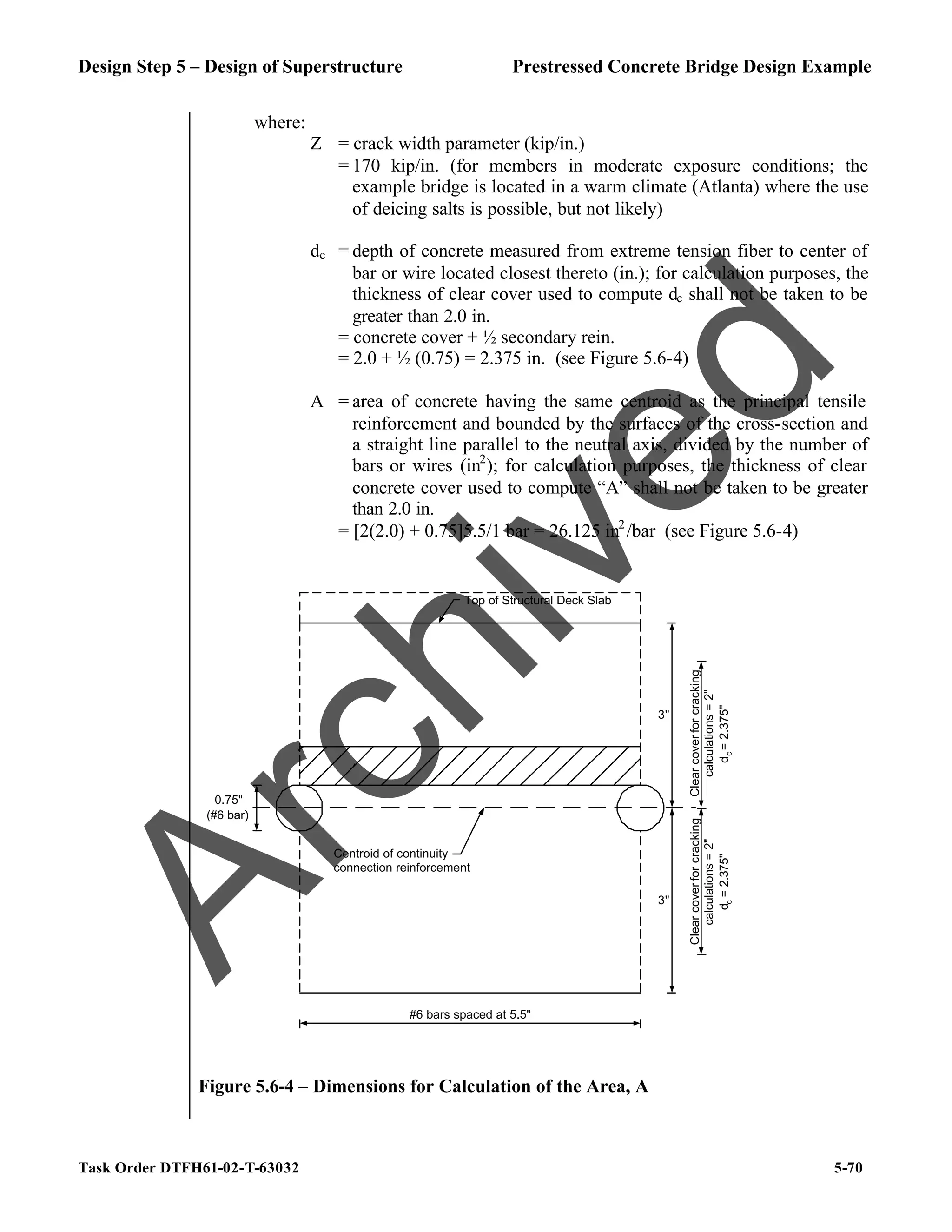 Design Step 5 – Design of Superstructure Prestressed Concrete Bridge Design Example
Task Order DTFH61-02-T-63032 5-70
where:
Z = crack width parameter (kip/in.)
= 170 kip/in. (for members in moderate exposure conditions; the
example bridge is located in a warm climate (Atlanta) where the use
of deicing salts is possible, but not likely)
dc = depth of concrete measured from extreme tension fiber to center of
bar or wire located closest thereto (in.); for calculation purposes, the
thickness of clear cover used to compute dc shall not be taken to be
greater than 2.0 in.
= concrete cover + ½ secondary rein.
= 2.0 + ½ (0.75) = 2.375 in. (see Figure 5.6-4)
A = area of concrete having the same centroid as the principal tensile
reinforcement and bounded by the surfaces of the cross-section and
a straight line parallel to the neutral axis, divided by the number of
bars or wires (in2
); for calculation purposes, the thickness of clear
concrete cover used to compute “A” shall not be taken to be greater
than 2.0 in.
= [2(2.0) + 0.75]5.5/1 bar = 26.125 in2
/bar (see Figure 5.6-4)
Top of Structural Deck Slab
0.75"
(#6 bar)
#6 bars spaced at 5.5"
3"
3"
Centroid of continuity
connection reinforcement
Clear
cover
for
cracking
calculations
=
2"
d
c
=
2.375"
Clear
cover
for
cracking
calculations
=
2"
d
c
=
2.375"
Figure 5.6-4 – Dimensions for Calculation of the Area, A
A
r
c
h
i
v
e
d
 