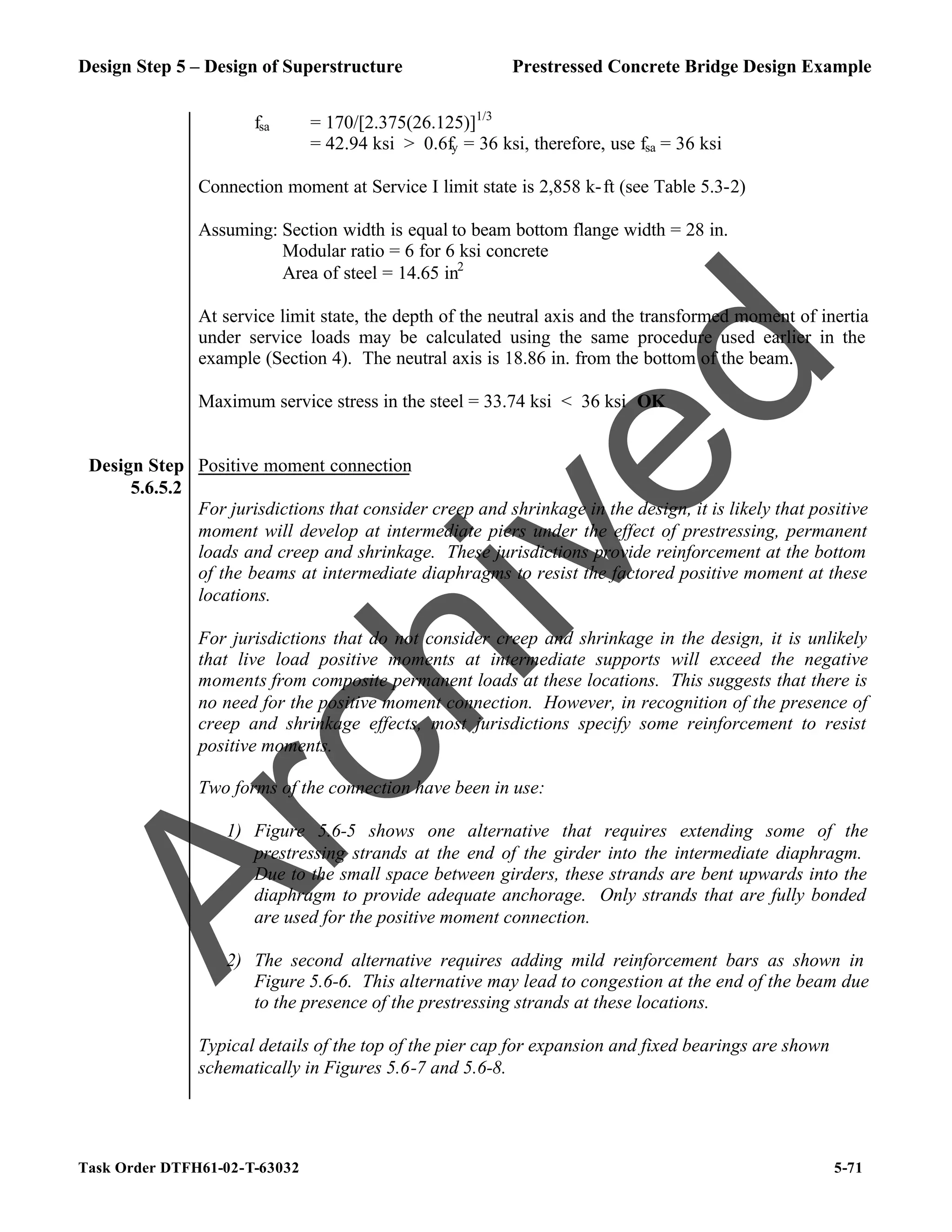 Design Step 5 – Design of Superstructure Prestressed Concrete Bridge Design Example
Task Order DTFH61-02-T-63032 5-71
fsa = 170/[2.375(26.125)]1/3
= 42.94 ksi > 0.6fy = 36 ksi, therefore, use fsa = 36 ksi
Connection moment at Service I limit state is 2,858 k-ft (see Table 5.3-2)
Assuming: Section width is equal to beam bottom flange width = 28 in.
Modular ratio = 6 for 6 ksi concrete
Area of steel = 14.65 in2
At service limit state, the depth of the neutral axis and the transformed moment of inertia
under service loads may be calculated using the same procedure used earlier in the
example (Section 4). The neutral axis is 18.86 in. from the bottom of the beam.
Maximum service stress in the steel = 33.74 ksi < 36 ksi OK
Design Step
5.6.5.2
Positive moment connection
For jurisdictions that consider creep and shrinkage in the design, it is likely that positive
moment will develop at intermediate piers under the effect of prestressing, permanent
loads and creep and shrinkage. These jurisdictions provide reinforcement at the bottom
of the beams at intermediate diaphragms to resist the factored positive moment at these
locations.
For jurisdictions that do not consider creep and shrinkage in the design, it is unlikely
that live load positive moments at intermediate supports will exceed the negative
moments from composite permanent loads at these locations. This suggests that there is
no need for the positive moment connection. However, in recognition of the presence of
creep and shrinkage effects, most jurisdictions specify some reinforcement to resist
positive moments.
Two forms of the connection have been in use:
1) Figure 5.6-5 shows one alternative that requires extending some of the
prestressing strands at the end of the girder into the intermediate diaphragm.
Due to the small space between girders, these strands are bent upwards into the
diaphragm to provide adequate anchorage. Only strands that are fully bonded
are used for the positive moment connection.
2) The second alternative requires adding mild reinforcement bars as shown in
Figure 5.6-6. This alternative may lead to congestion at the end of the beam due
to the presence of the prestressing strands at these locations.
Typical details of the top of the pier cap for expansion and fixed bearings are shown
schematically in Figures 5.6-7 and 5.6-8.
A
r
c
h
i
v
e
d
 