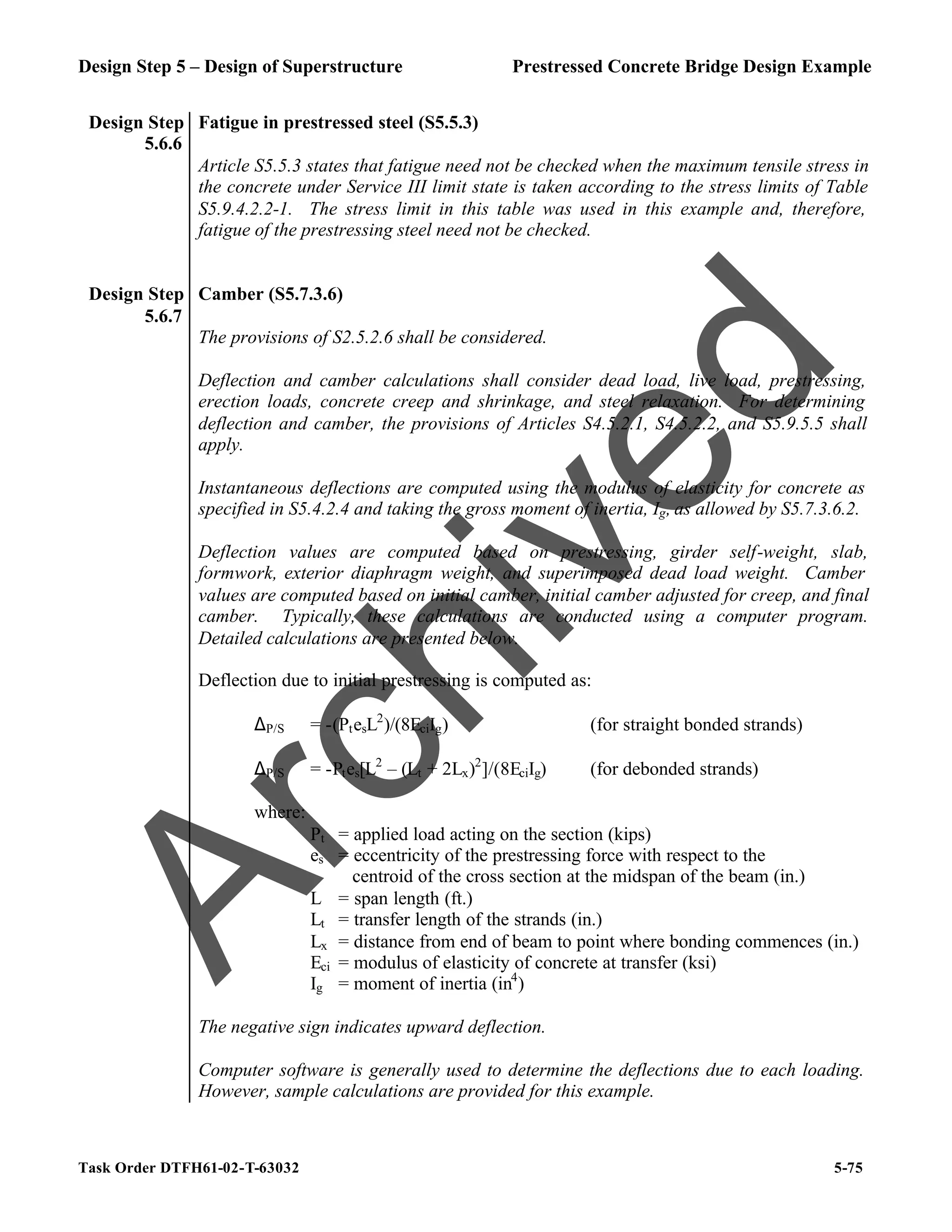 Design Step 5 – Design of Superstructure Prestressed Concrete Bridge Design Example
Task Order DTFH61-02-T-63032 5-75
Design Step
5.6.6
Fatigue in prestressed steel (S5.5.3)
Article S5.5.3 states that fatigue need not be checked when the maximum tensile stress in
the concrete under Service III limit state is taken according to the stress limits of Table
S5.9.4.2.2-1. The stress limit in this table was used in this example and, therefore,
fatigue of the prestressing steel need not be checked.
Design Step
5.6.7
Camber (S5.7.3.6)
The provisions of S2.5.2.6 shall be considered.
Deflection and camber calculations shall consider dead load, live load, prestressing,
erection loads, concrete creep and shrinkage, and steel relaxation. For determining
deflection and camber, the provisions of Articles S4.5.2.1, S4.5.2.2, and S5.9.5.5 shall
apply.
Instantaneous deflections are computed using the modulus of elasticity for concrete as
specified in S5.4.2.4 and taking the gross moment of inertia, Ig, as allowed by S5.7.3.6.2.
Deflection values are computed based on prestressing, girder self-weight, slab,
formwork, exterior diaphragm weight, and superimposed dead load weight. Camber
values are computed based on initial camber, initial camber adjusted for creep, and final
camber. Typically, these calculations are conducted using a computer program.
Detailed calculations are presented below.
Deflection due to initial prestressing is computed as:
∆P/S = -(PtesL2
)/(8EciIg) (for straight bonded strands)
∆P/S = -Ptes[L2
– (Lt + 2Lx)2
]/(8EciIg) (for debonded strands)
where:
Pt = applied load acting on the section (kips)
es = eccentricity of the prestressing force with respect to the
centroid of the cross section at the midspan of the beam (in.)
L = span length (ft.)
Lt = transfer length of the strands (in.)
Lx = distance from end of beam to point where bonding commences (in.)
Eci = modulus of elasticity of concrete at transfer (ksi)
Ig = moment of inertia (in4
)
The negative sign indicates upward deflection.
Computer software is generally used to determine the deflections due to each loading.
However, sample calculations are provided for this example.
A
r
c
h
i
v
e
d
 