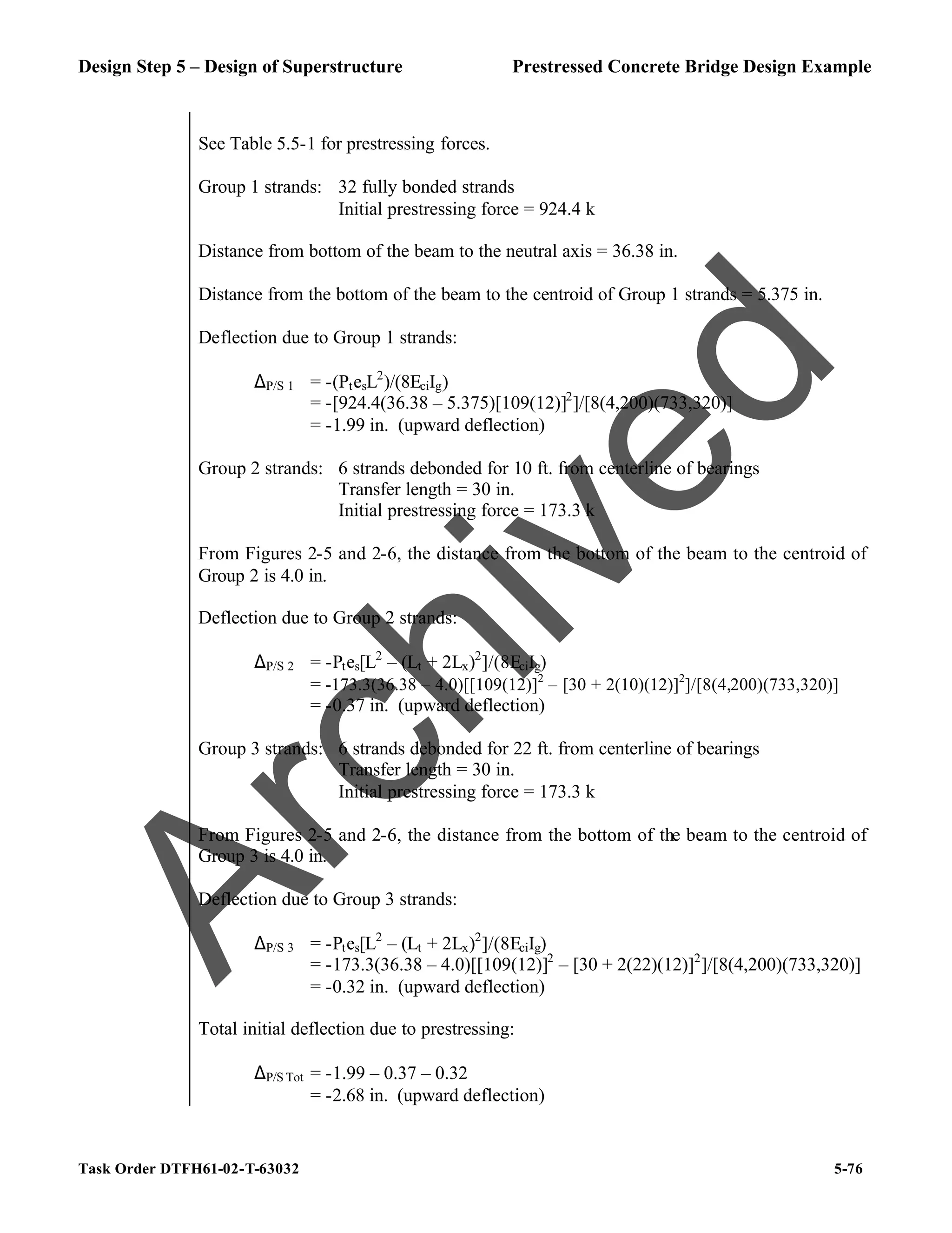 Design Step 5 – Design of Superstructure Prestressed Concrete Bridge Design Example
Task Order DTFH61-02-T-63032 5-76
See Table 5.5-1 for prestressing forces.
Group 1 strands: 32 fully bonded strands
Initial prestressing force = 924.4 k
Distance from bottom of the beam to the neutral axis = 36.38 in.
Distance from the bottom of the beam to the centroid of Group 1 strands = 5.375 in.
Deflection due to Group 1 strands:
∆P/S 1 = -(PtesL2
)/(8EciIg)
= -[924.4(36.38 – 5.375)[109(12)]2
]/[8(4,200)(733,320)]
= -1.99 in. (upward deflection)
Group 2 strands: 6 strands debonded for 10 ft. from centerline of bearings
Transfer length = 30 in.
Initial prestressing force = 173.3 k
From Figures 2-5 and 2-6, the distance from the bottom of the beam to the centroid of
Group 2 is 4.0 in.
Deflection due to Group 2 strands:
∆P/S 2 = -Ptes[L2
– (Lt + 2Lx)2
]/(8EciIg)
= -173.3(36.38 – 4.0)[[109(12)]2
– [30 + 2(10)(12)]2
]/[8(4,200)(733,320)]
= -0.37 in. (upward deflection)
Group 3 strands: 6 strands debonded for 22 ft. from centerline of bearings
Transfer length = 30 in.
Initial prestressing force = 173.3 k
From Figures 2-5 and 2-6, the distance from the bottom of the beam to the centroid of
Group 3 is 4.0 in.
Deflection due to Group 3 strands:
∆P/S 3 = -Ptes[L2
– (Lt + 2Lx)2
]/(8EciIg)
= -173.3(36.38 – 4.0)[[109(12)]2
– [30 + 2(22)(12)]2
]/[8(4,200)(733,320)]
= -0.32 in. (upward deflection)
Total initial deflection due to prestressing:
∆P/S Tot = -1.99 – 0.37 – 0.32
= -2.68 in. (upward deflection)
A
r
c
h
i
v
e
d
 