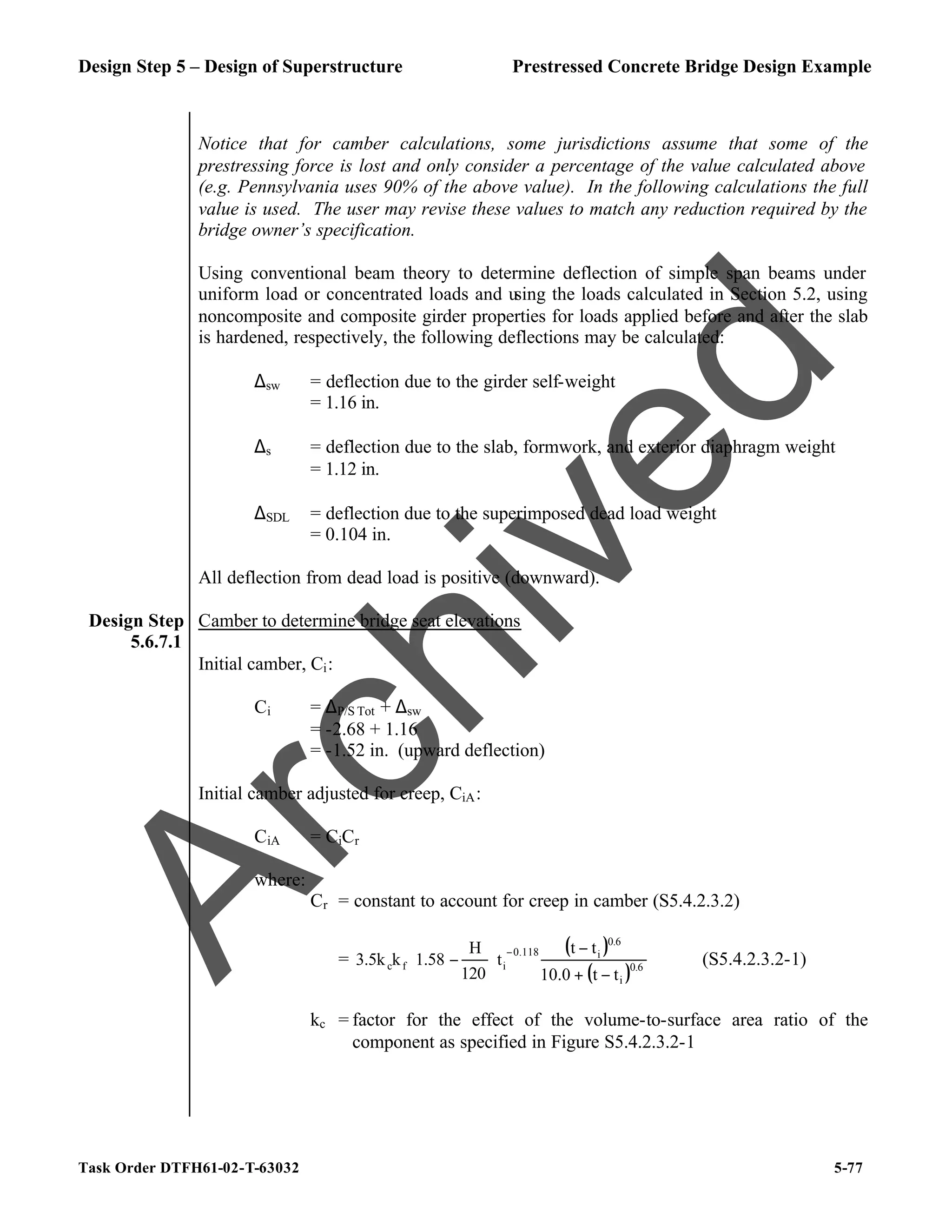 Design Step 5 – Design of Superstructure Prestressed Concrete Bridge Design Example
Task Order DTFH61-02-T-63032 5-77
Notice that for camber calculations, some jurisdictions assume that some of the
prestressing force is lost and only consider a percentage of the value calculated above
(e.g. Pennsylvania uses 90% of the above value). In the following calculations the full
value is used. The user may revise these values to match any reduction required by the
bridge owner’s specification.
Using conventional beam theory to determine deflection of simple span beams under
uniform load or concentrated loads and using the loads calculated in Section 5.2, using
noncomposite and composite girder properties for loads applied before and after the slab
is hardened, respectively, the following deflections may be calculated:
∆sw = deflection due to the girder self-weight
= 1.16 in.
∆s = deflection due to the slab, formwork, and exterior diaphragm weight
= 1.12 in.
∆SDL = deflection due to the superimposed dead load weight
= 0.104 in.
All deflection from dead load is positive (downward).
Design Step
5.6.7.1
Camber to determine bridge seat elevations
Initial camber, Ci:
Ci = ∆P/S Tot + ∆sw
= -2.68 + 1.16
= -1.52 in. (upward deflection)
Initial camber adjusted for creep, CiA:
CiA = CiCr
where:
Cr = constant to account for creep in camber (S5.4.2.3.2)
=
( )
( )0.6
i
0.6
i
0.118
i
f
c
t
t
10.0
t
t
t
120
H
1.58
k
3.5k
−
+
−






−
−
(S5.4.2.3.2-1)
kc = factor for the effect of the volume-to-surface area ratio of the
component as specified in Figure S5.4.2.3.2-1
A
r
c
h
i
v
e
d
 