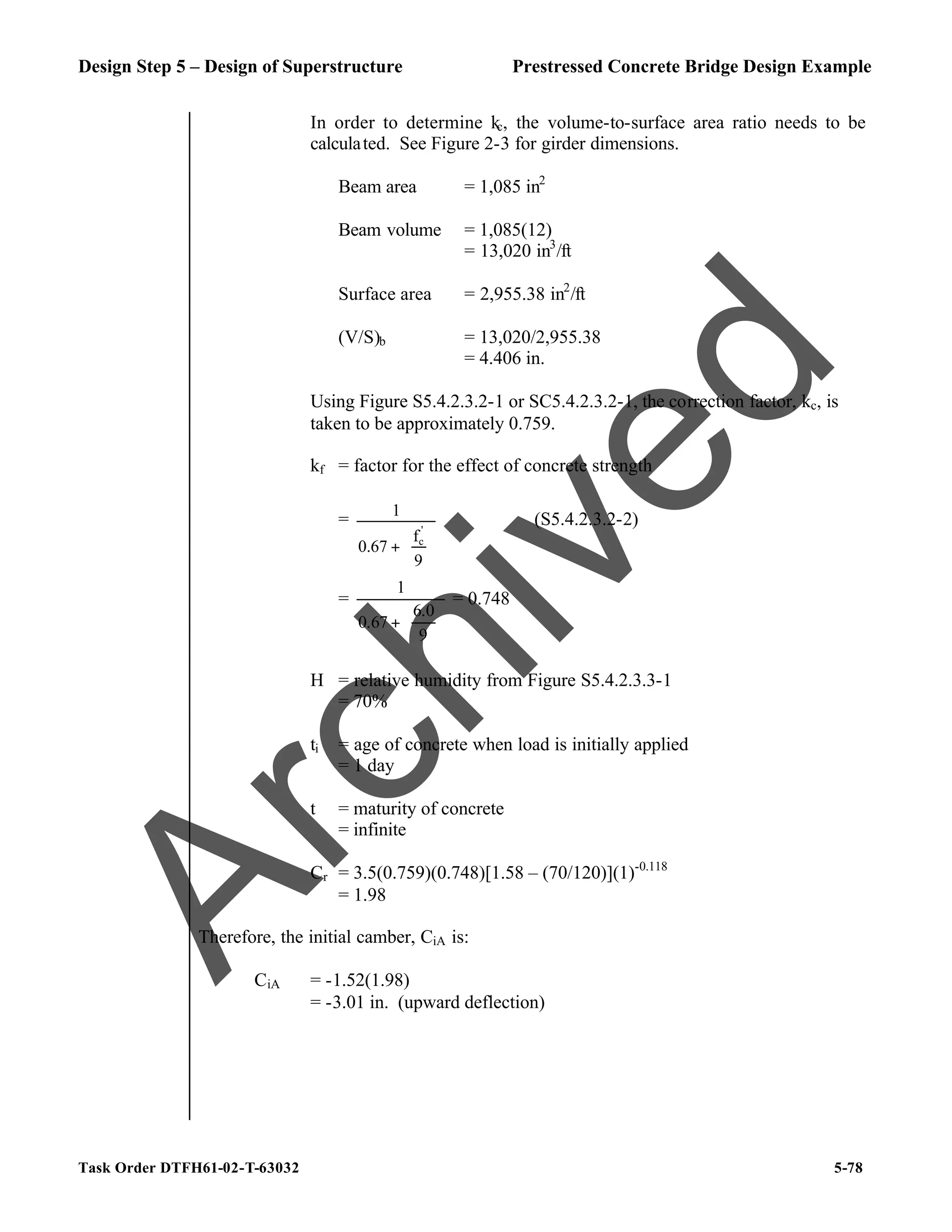 Design Step 5 – Design of Superstructure Prestressed Concrete Bridge Design Example
Task Order DTFH61-02-T-63032 5-78
In order to determine kc, the volume-to-surface area ratio needs to be
calculated. See Figure 2-3 for girder dimensions.
Beam area = 1,085 in2
Beam volume = 1,085(12)
= 13,020 in3
/ft
Surface area = 2,955.38 in2
/ft
(V/S)b = 13,020/2,955.38
= 4.406 in.
Using Figure S5.4.2.3.2-1 or SC5.4.2.3.2-1, the correction factor, kc, is
taken to be approximately 0.759.
kf = factor for the effect of concrete strength
=








+
9
f
0.67
1
'
c
(S5.4.2.3.2-2)
=






+
9
0
.
6
67
.
0
1
= 0.748
H = relative humidity from Figure S5.4.2.3.3-1
= 70%
ti = age of concrete when load is initially applied
= 1 day
t = maturity of concrete
= infinite
Cr = 3.5(0.759)(0.748)[1.58 – (70/120)](1)-0.118
= 1.98
Therefore, the initial camber, CiA is:
CiA = -1.52(1.98)
= -3.01 in. (upward deflection)
A
r
c
h
i
v
e
d
 