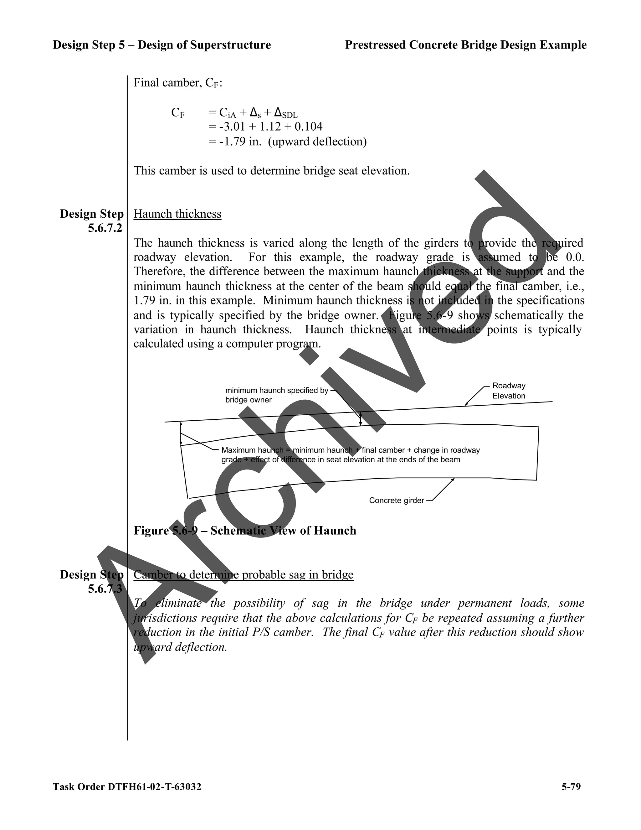 Design Step 5 – Design of Superstructure Prestressed Concrete Bridge Design Example
Task Order DTFH61-02-T-63032 5-79
Final camber, CF:
CF = CiA + ∆s + ∆SDL
= -3.01 + 1.12 + 0.104
= -1.79 in. (upward deflection)
This camber is used to determine bridge seat elevation.
Design Step
5.6.7.2
Haunch thickness
The haunch thickness is varied along the length of the girders to provide the required
roadway elevation. For this example, the roadway grade is assumed to be 0.0.
Therefore, the difference between the maximum haunch thickness at the support and the
minimum haunch thickness at the center of the beam should equal the final camber, i.e.,
1.79 in. in this example. Minimum haunch thickness is not included in the specifications
and is typically specified by the bridge owner. Figure 5.6-9 shows schematically the
variation in haunch thickness. Haunch thickness at intermediate points is typically
calculated using a computer program.
Roadway
Elevation
minimum haunch specified by
bridge owner
Maximum haunch = minimum haunch + final camber + change in roadway
grade + effect of difference in seat elevation at the ends of the beam
Concrete girder
Figure 5.6-9 – Schematic View of Haunch
Design Step
5.6.7.3
Camber to determine probable sag in bridge
To eliminate the possibility of sag in the bridge under permanent loads, some
jurisdictions require that the above calculations for CF be repeated assuming a further
reduction in the initial P/S camber. The final CF value after this reduction should show
upward deflection.
A
r
c
h
i
v
e
d
 