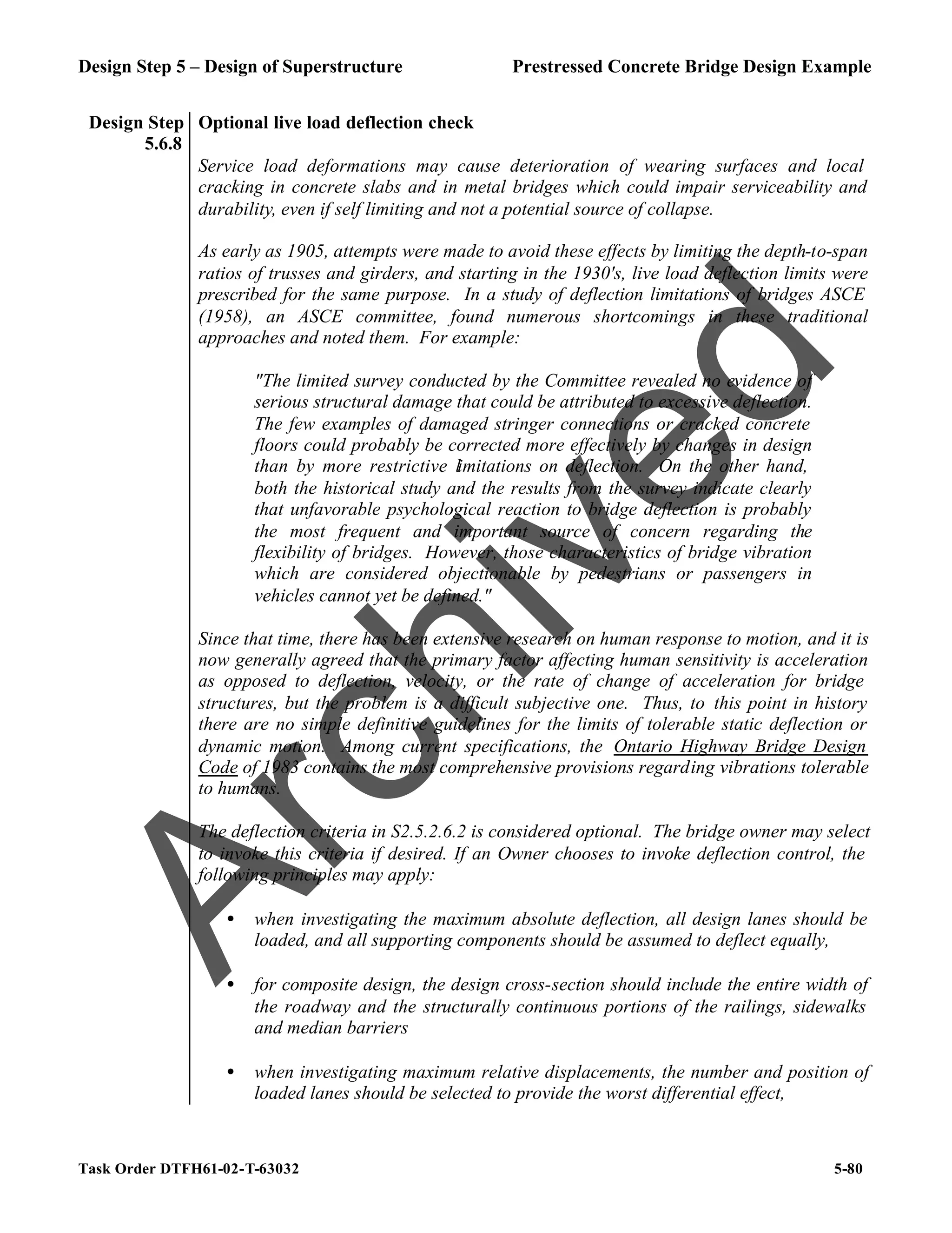 Design Step 5 – Design of Superstructure Prestressed Concrete Bridge Design Example
Task Order DTFH61-02-T-63032 5-80
Design Step
5.6.8
Optional live load deflection check
Service load deformations may cause deterioration of wearing surfaces and local
cracking in concrete slabs and in metal bridges which could impair serviceability and
durability, even if self limiting and not a potential source of collapse.
As early as 1905, attempts were made to avoid these effects by limiting the depth-to-span
ratios of trusses and girders, and starting in the 1930's, live load deflection limits were
prescribed for the same purpose. In a study of deflection limitations of bridges ASCE
(1958), an ASCE committee, found numerous shortcomings in these traditional
approaches and noted them. For example:
"The limited survey conducted by the Committee revealed no evidence of
serious structural damage that could be attributed to excessive deflection.
The few examples of damaged stringer connections or cracked concrete
floors could probably be corrected more effectively by changes in design
than by more restrictive limitations on deflection. On the other hand,
both the historical study and the results from the survey indicate clearly
that unfavorable psychological reaction to bridge deflection is probably
the most frequent and important source of concern regarding the
flexibility of bridges. However, those characteristics of bridge vibration
which are considered objectionable by pedestrians or passengers in
vehicles cannot yet be defined."
Since that time, there has been extensive research on human response to motion, and it is
now generally agreed that the primary factor affecting human sensitivity is acceleration
as opposed to deflection, velocity, or the rate of change of acceleration for bridge
structures, but the problem is a difficult subjective one. Thus, to this point in history
there are no simple definitive guidelines for the limits of tolerable static deflection or
dynamic motion. Among current specifications, the Ontario Highway Bridge Design
Code of 1983 contains the most comprehensive provisions regarding vibrations tolerable
to humans.
The deflection criteria in S2.5.2.6.2 is considered optional. The bridge owner may select
to invoke this criteria if desired. If an Owner chooses to invoke deflection control, the
following principles may apply:
• when investigating the maximum absolute deflection, all design lanes should be
loaded, and all supporting components should be assumed to deflect equally,
• for composite design, the design cross-section should include the entire width of
the roadway and the structurally continuous portions of the railings, sidewalks
and median barriers
• when investigating maximum relative displacements, the number and position of
loaded lanes should be selected to provide the worst differential effect,
A
r
c
h
i
v
e
d
 