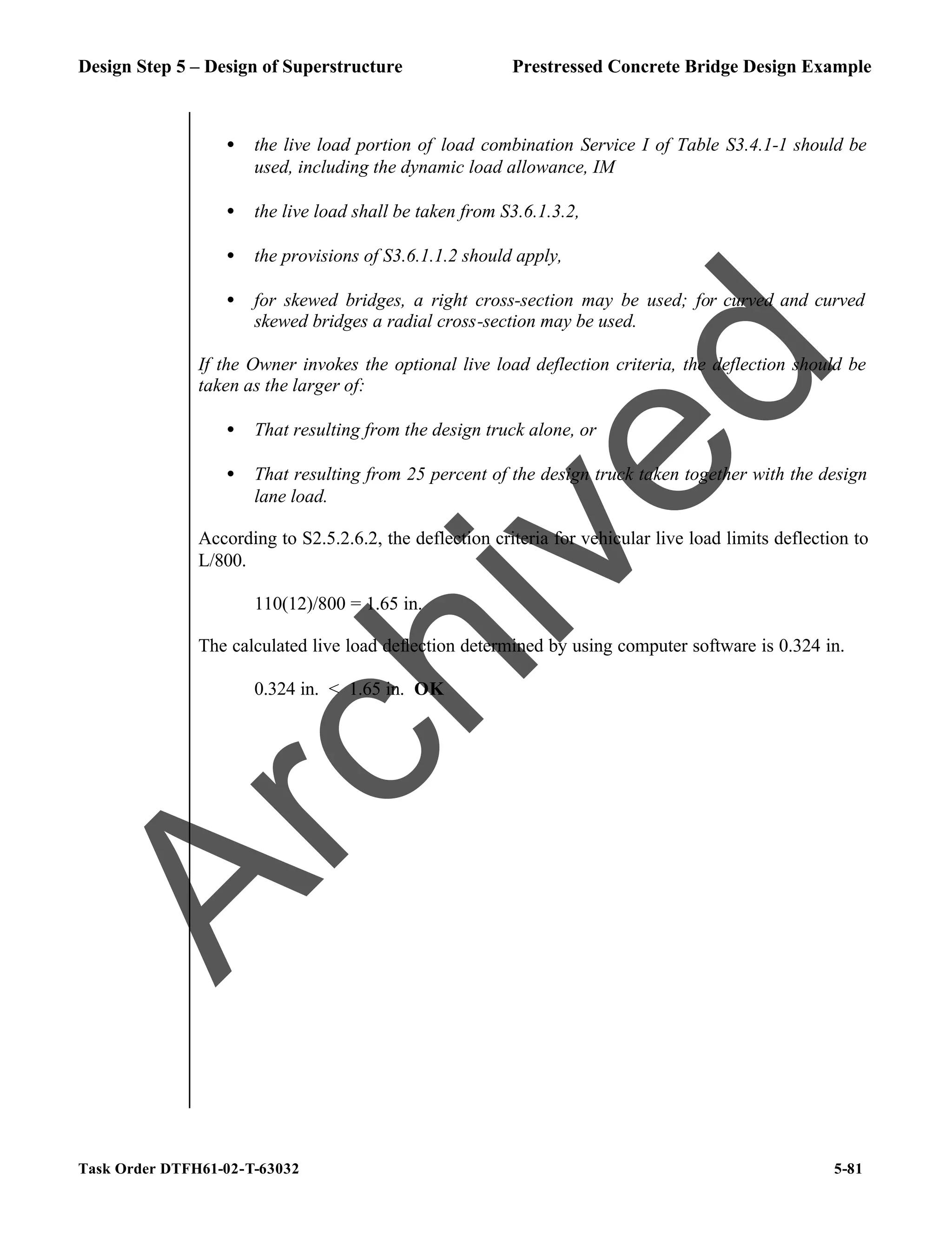Design Step 5 – Design of Superstructure Prestressed Concrete Bridge Design Example
Task Order DTFH61-02-T-63032 5-81
• the live load portion of load combination Service I of Table S3.4.1-1 should be
used, including the dynamic load allowance, IM
• the live load shall be taken from S3.6.1.3.2,
• the provisions of S3.6.1.1.2 should apply,
• for skewed bridges, a right cross-section may be used; for curved and curved
skewed bridges a radial cross-section may be used.
If the Owner invokes the optional live load deflection criteria, the deflection should be
taken as the larger of:
• That resulting from the design truck alone, or
• That resulting from 25 percent of the design truck taken together with the design
lane load.
According to S2.5.2.6.2, the deflection criteria for vehicular live load limits deflection to
L/800.
110(12)/800 = 1.65 in.
The calculated live load deflection determined by using computer software is 0.324 in.
0.324 in. < 1.65 in. OK
A
r
c
h
i
v
e
d
 