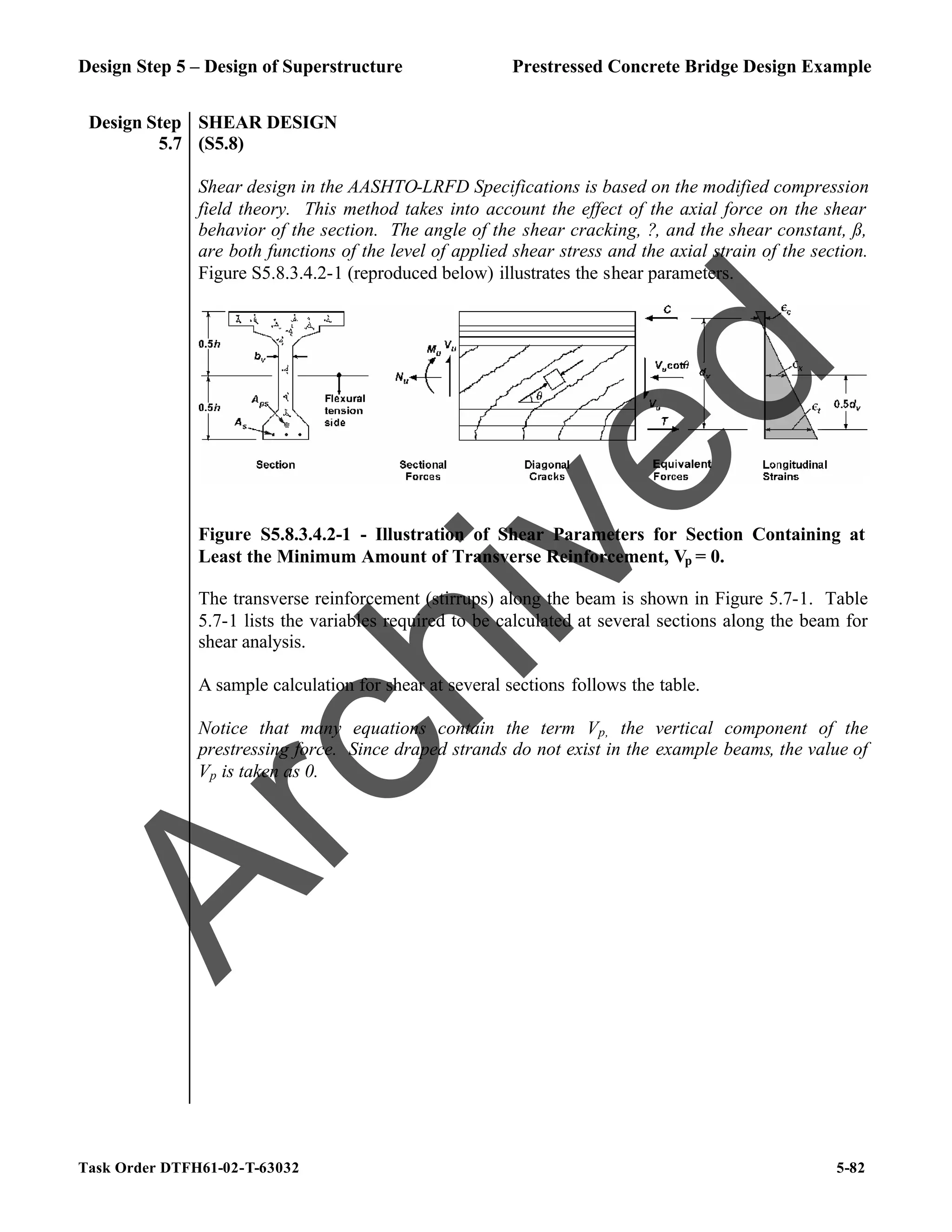Design Step 5 – Design of Superstructure Prestressed Concrete Bridge Design Example
Task Order DTFH61-02-T-63032 5-82
Design Step
5.7
SHEAR DESIGN
(S5.8)
Shear design in the AASHTO-LRFD Specifications is based on the modified compression
field theory. This method takes into account the effect of the axial force on the shear
behavior of the section. The angle of the shear cracking, ?, and the shear constant, ß,
are both functions of the level of applied shear stress and the axial strain of the section.
Figure S5.8.3.4.2-1 (reproduced below) illustrates the shear parameters.
Figure S5.8.3.4.2-1 - Illustration of Shear Parameters for Section Containing at
Least the Minimum Amount of Transverse Reinforcement, Vp = 0.
The transverse reinforcement (stirrups) along the beam is shown in Figure 5.7-1. Table
5.7-1 lists the variables required to be calculated at several sections along the beam for
shear analysis.
A sample calculation for shear at several sections follows the table.
Notice that many equations contain the term Vp, the vertical component of the
prestressing force. Since draped strands do not exist in the example beams, the value of
Vp is taken as 0.
A
r
c
h
i
v
e
d
 