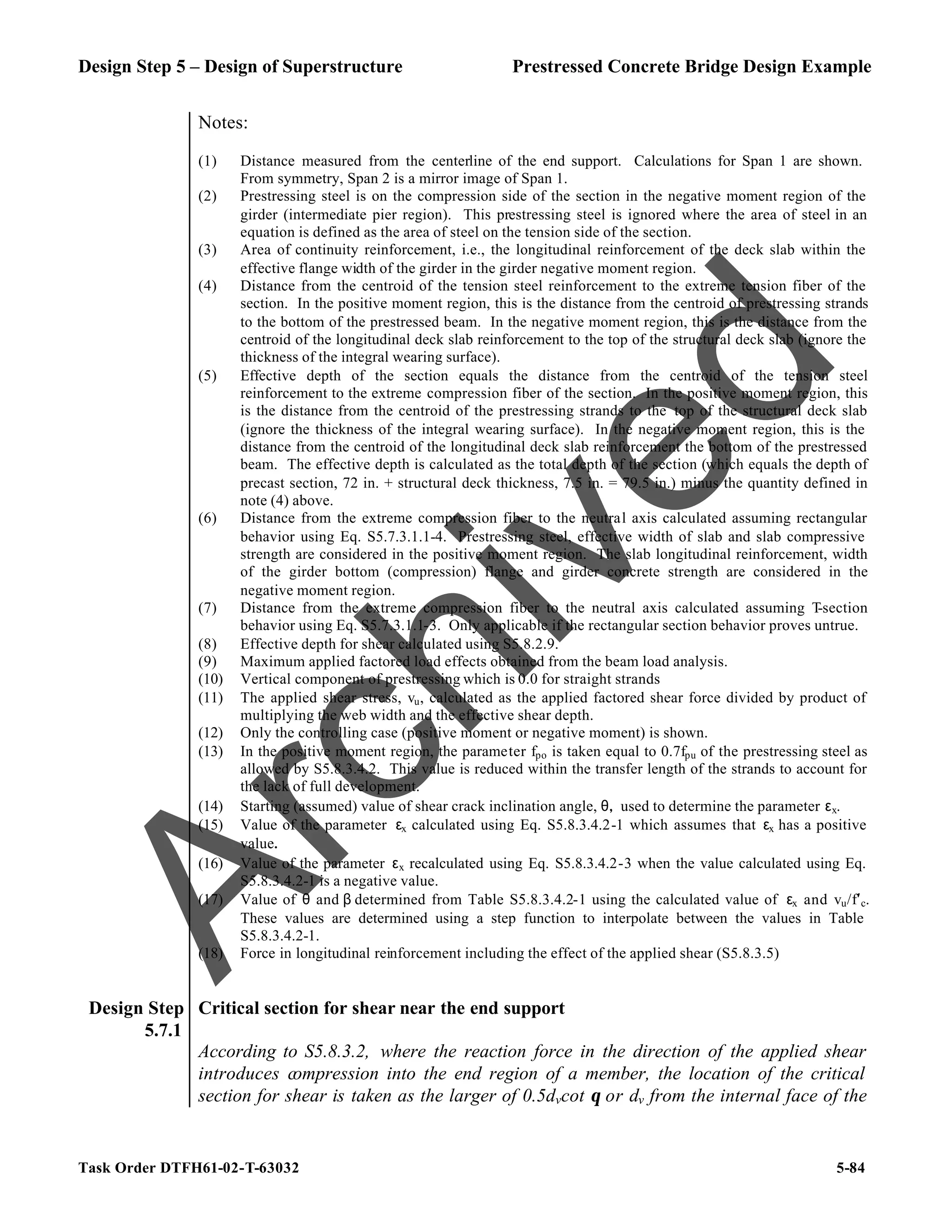 Design Step 5 – Design of Superstructure Prestressed Concrete Bridge Design Example
Task Order DTFH61-02-T-63032 5-84
Notes:
(1) Distance measured from the centerline of the end support. Calculations for Span 1 are shown.
From symmetry, Span 2 is a mirror image of Span 1.
(2) Prestressing steel is on the compression side of the section in the negative moment region of the
girder (intermediate pier region). This prestressing steel is ignored where the area of steel in an
equation is defined as the area of steel on the tension side of the section.
(3) Area of continuity reinforcement, i.e., the longitudinal reinforcement of the deck slab within the
effective flange width of the girder in the girder negative moment region.
(4) Distance from the centroid of the tension steel reinforcement to the extreme tension fiber of the
section. In the positive moment region, this is the distance from the centroid of prestressing strands
to the bottom of the prestressed beam. In the negative moment region, this is the distance from the
centroid of the longitudinal deck slab reinforcement to the top of the structural deck slab (ignore the
thickness of the integral wearing surface).
(5) Effective depth of the section equals the distance from the centroid of the tension steel
reinforcement to the extreme compression fiber of the section. In the positive moment region, this
is the distance from the centroid of the prestressing strands to the top of the structural deck slab
(ignore the thickness of the integral wearing surface). In the negative moment region, this is the
distance from the centroid of the longitudinal deck slab reinforcement the bottom of the prestressed
beam. The effective depth is calculated as the total depth of the section (which equals the depth of
precast section, 72 in. + structural deck thickness, 7.5 in. = 79.5 in.) minus the quantity defined in
note (4) above.
(6) Distance from the extreme compression fiber to the neutral axis calculated assuming rectangular
behavior using Eq. S5.7.3.1.1-4. Prestressing steel, effective width of slab and slab compressive
strength are considered in the positive moment region. The slab longitudinal reinforcement, width
of the girder bottom (compression) flange and girder concrete strength are considered in the
negative moment region.
(7) Distance from the extreme compression fiber to the neutral axis calculated assuming T
-section
behavior using Eq. S5.7.3.1.1-3. Only applicable if the rectangular section behavior proves untrue.
(8) Effective depth for shear calculated using S5.8.2.9.
(9) Maximum applied factored load effects obtained from the beam load analysis.
(10) Vertical component of prestressing which is 0.0 for straight strands
(11) The applied shear stress, vu, calculated as the applied factored shear force divided by product of
multiplying the web width and the effective shear depth.
(12) Only the controlling case (positive moment or negative moment) is shown.
(13) In the positive moment region, the parameter fpo is taken equal to 0.7fpu of the prestressing steel as
allowed by S5.8.3.4.2. This value is reduced within the transfer length of the strands to account for
the lack of full development.
(14) Starting (assumed) value of shear crack inclination angle, θ, used to determine the parameter εx.
(15) Value of the parameter εx calculated using Eq. S5.8.3.4.2-1 which assumes that εx has a positive
value.
(16) Value of the parameter εx recalculated using Eq. S5.8.3.4.2-3 when the value calculated using Eq.
S5.8.3.4.2-1 is a negative value.
(17) Value of θ and β determined from Table S5.8.3.4.2-1 using the calculated value of εx and vu/f′c.
These values are determined using a step function to interpolate between the values in Table
S5.8.3.4.2-1.
(18) Force in longitudinal reinforcement including the effect of the applied shear (S5.8.3.5)
Design Step
5.7.1
Critical section for shear near the end support
According to S5.8.3.2, where the reaction force in the direction of the applied shear
introduces compression into the end region of a member, the location of the critical
section for shear is taken as the larger of 0.5dvcot θ or dv from the internal face of the
A
r
c
h
i
v
e
d
 