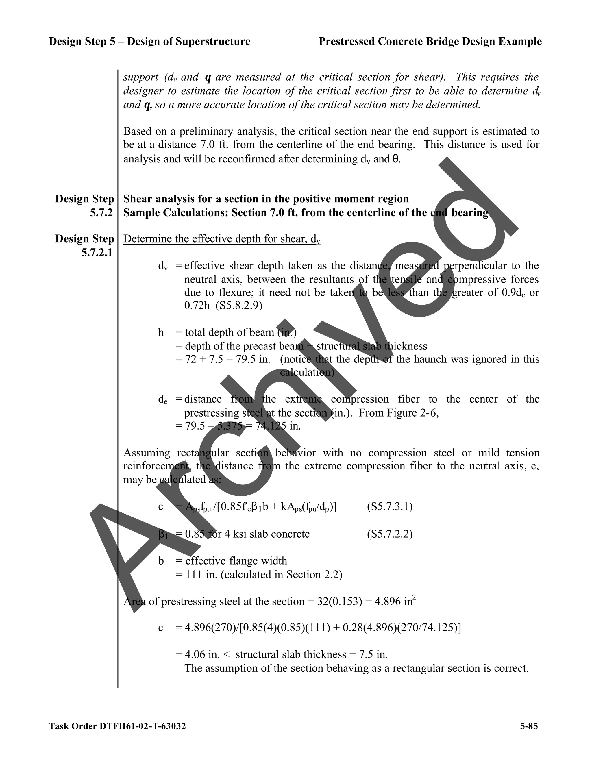 Design Step 5 – Design of Superstructure Prestressed Concrete Bridge Design Example
Task Order DTFH61-02-T-63032 5-85
support (dv and θ are measured at the critical section for shear). This requires the
designer to estimate the location of the critical section first to be able to determine dv
and θ, so a more accurate location of the critical section may be determined.
Based on a preliminary analysis, the critical section near the end support is estimated to
be at a distance 7.0 ft. from the centerline of the end bearing. This distance is used for
analysis and will be reconfirmed after determining dv and θ.
Design Step
5.7.2
Shear analysis for a section in the positive moment region
Sample Calculations: Section 7.0 ft. from the centerline of the end bearing
Design Step
5.7.2.1
Determine the effective depth for shear, dv
dv = effective shear depth taken as the distance, measured perpendicular to the
neutral axis, between the resultants of the tensile and compressive forces
due to flexure; it need not be taken to be less than the greater of 0.9de or
0.72h (S5.8.2.9)
h = total depth of beam (in.)
= depth of the precast beam + structural slab thickness
= 72 + 7.5 = 79.5 in. (notice that the depth of the haunch was ignored in this
calculation)
de = distance from the extreme compression fiber to the center of the
prestressing steel at the section (in.). From Figure 2-6,
= 79.5 – 5.375 = 74.125 in.
Assuming rectangular section behavior with no compression steel or mild tension
reinforcement, the distance from the extreme compression fiber to the neutral axis, c,
may be calculated as:
c = Apsfpu /[0.85f′cβ1b + kAps(fpu/dp)] (S5.7.3.1)
β1 = 0.85 for 4 ksi slab concrete (S5.7.2.2)
b = effective flange width
= 111 in. (calculated in Section 2.2)
Area of prestressing steel at the section = 32(0.153) = 4.896 in2
c = 4.896(270)/[0.85(4)(0.85)(111) + 0.28(4.896)(270/74.125)]
= 4.06 in. < structural slab thickness = 7.5 in.
The assumption of the section behaving as a rectangular section is correct.
A
r
c
h
i
v
e
d
 