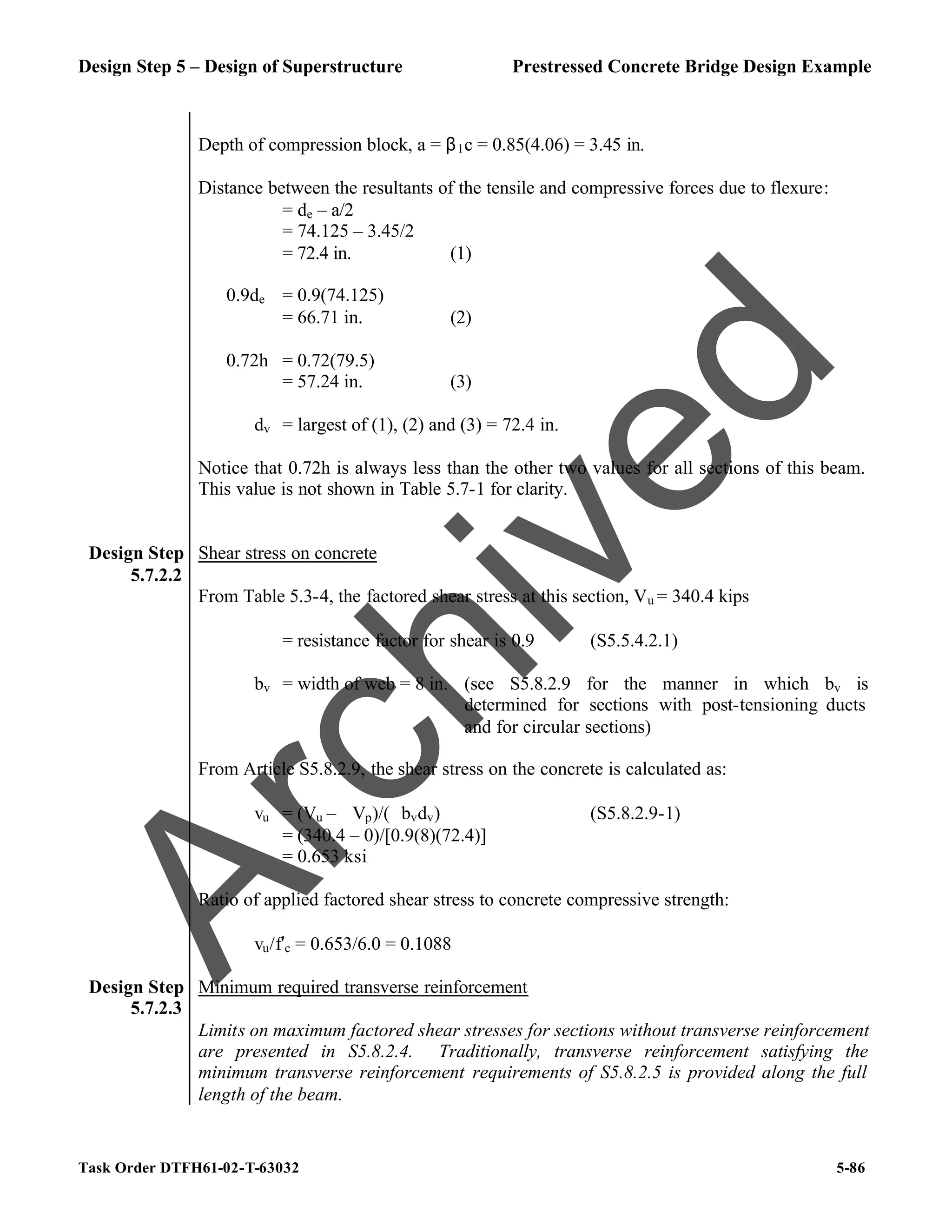 Design Step 5 – Design of Superstructure Prestressed Concrete Bridge Design Example
Task Order DTFH61-02-T-63032 5-86
Depth of compression block, a = β1c = 0.85(4.06) = 3.45 in.
Distance between the resultants of the tensile and compressive forces due to flexure:
= de – a/2
= 74.125 – 3.45/2
= 72.4 in. (1)
0.9de = 0.9(74.125)
= 66.71 in. (2)
0.72h = 0.72(79.5)
= 57.24 in. (3)
dv = largest of (1), (2) and (3) = 72.4 in.
Notice that 0.72h is always less than the other two values for all sections of this beam.
This value is not shown in Table 5.7-1 for clarity.
Design Step
5.7.2.2
Shear stress on concrete
From Table 5.3-4, the factored shear stress at this section, Vu = 340.4 kips
ϕ = resistance factor for shear is 0.9 (S5.5.4.2.1)
bv = width of web = 8 in. (see S5.8.2.9 for the manner in which bv is
determined for sections with post-tensioning ducts
and for circular sections)
From Article S5.8.2.9, the shear stress on the concrete is calculated as:
vu = (Vu – ϕVp)/(ϕbvdv) (S5.8.2.9-1)
= (340.4 – 0)/[0.9(8)(72.4)]
= 0.653 ksi
Ratio of applied factored shear stress to concrete compressive strength:
vu/f′c = 0.653/6.0 = 0.1088
Design Step
5.7.2.3
Minimum required transverse reinforcement
Limits on maximum factored shear stresses for sections without transverse reinforcement
are presented in S5.8.2.4. Traditionally, transverse reinforcement satisfying the
minimum transverse reinforcement requirements of S5.8.2.5 is provided along the full
length of the beam.
A
r
c
h
i
v
e
d
 