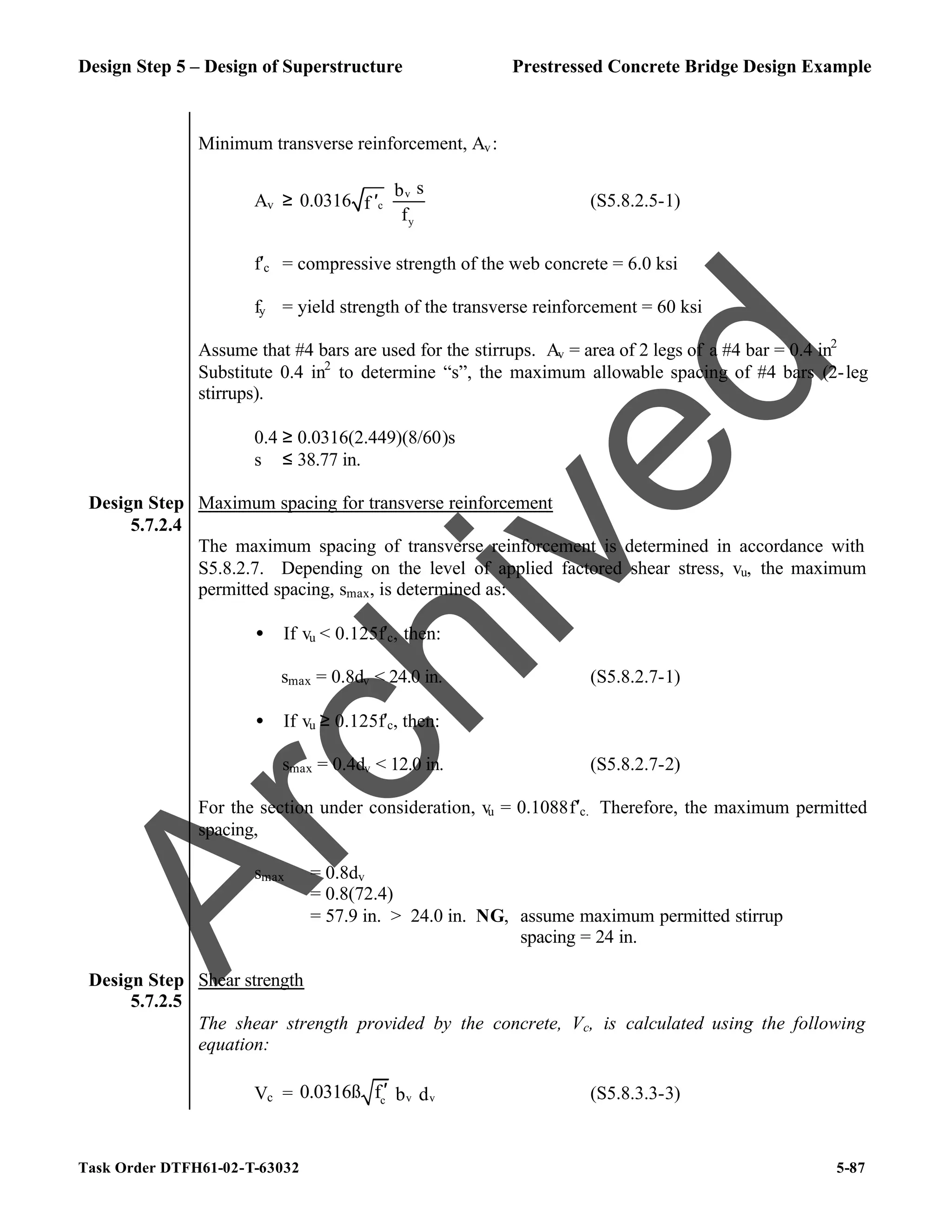 Design Step 5 – Design of Superstructure Prestressed Concrete Bridge Design Example
Task Order DTFH61-02-T-63032 5-87
Minimum transverse reinforcement, Av:
Av ≥
v
c
y
s
b
0.0316 f
f
′ (S5.8.2.5-1)
f′c = compressive strength of the web concrete = 6.0 ksi
fy = yield strength of the transverse reinforcement = 60 ksi
Assume that #4 bars are used for the stirrups. Av = area of 2 legs of a #4 bar = 0.4 in2
Substitute 0.4 in2
to determine “s”, the maximum allowable spacing of #4 bars (2-leg
stirrups).
0.4 ≥ 0.0316(2.449)(8/60)s
s ≤ 38.77 in.
Design Step
5.7.2.4
Maximum spacing for transverse reinforcement
The maximum spacing of transverse reinforcement is determined in accordance with
S5.8.2.7. Depending on the level of applied factored shear stress, vu, the maximum
permitted spacing, smax, is determined as:
• If vu < 0.125f′c, then:
smax = 0.8dv < 24.0 in. (S5.8.2.7-1)
• If vu ≥ 0.125f′c, then:
smax = 0.4dv < 12.0 in. (S5.8.2.7-2)
For the section under consideration, vu = 0.1088f′c. Therefore, the maximum permitted
spacing,
smax = 0.8dv
= 0.8(72.4)
= 57.9 in. > 24.0 in. NG, assume maximum permitted stirrup
spacing = 24 in.
Design Step
5.7.2.5
Shear strength
The shear strength provided by the concrete, Vc, is calculated using the following
equation:
Vc = v v
c
0.0316ß f b d
′ (S5.8.3.3-3)
A
r
c
h
i
v
e
d
 