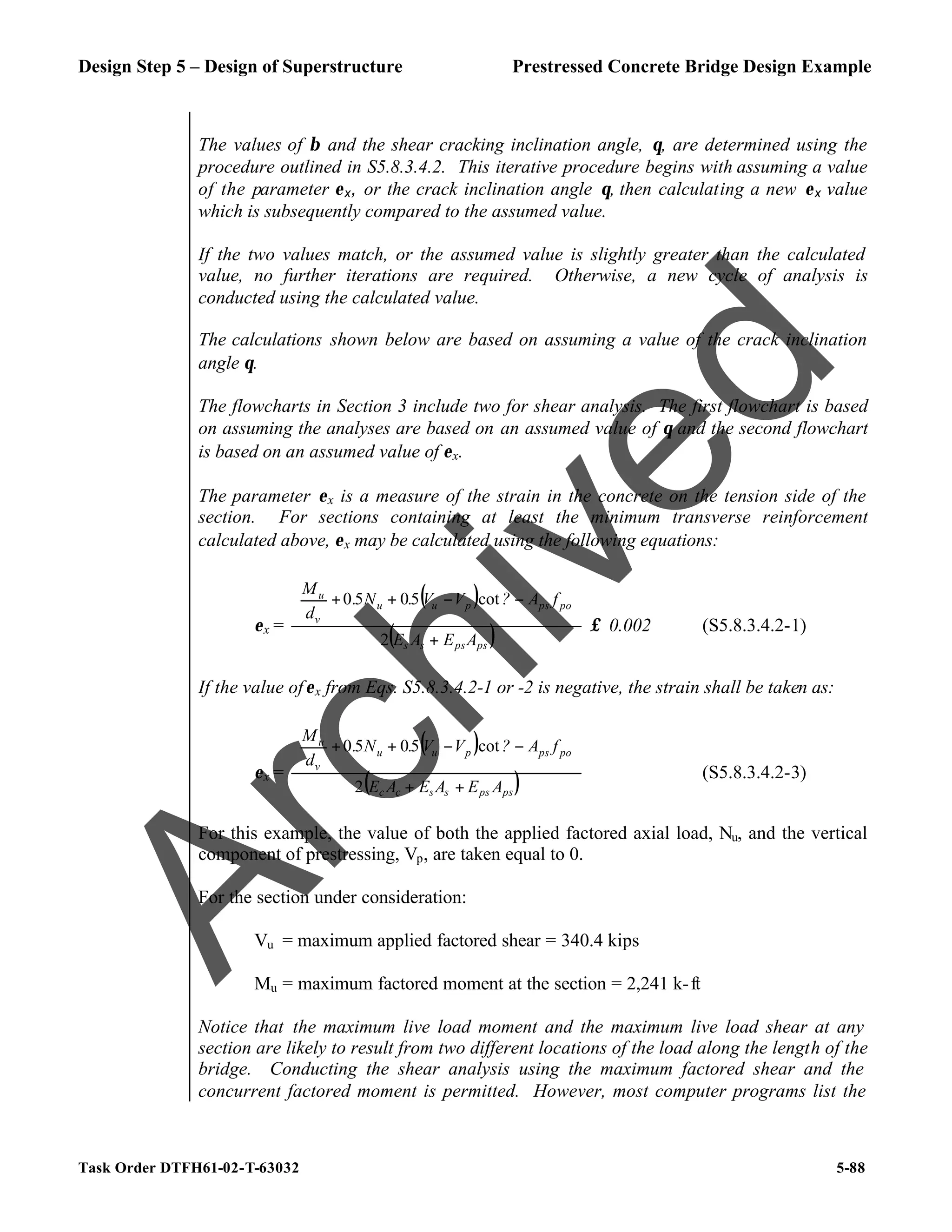 Design Step 5 – Design of Superstructure Prestressed Concrete Bridge Design Example
Task Order DTFH61-02-T-63032 5-88
The values of β and the shear cracking inclination angle, θ, are determined using the
procedure outlined in S5.8.3.4.2. This iterative procedure begins with assuming a value
of the parameter εx, or the crack inclination angle θ, then calculating a new εx value
which is subsequently compared to the assumed value.
If the two values match, or the assumed value is slightly greater than the calculated
value, no further iterations are required. Otherwise, a new cycle of analysis is
conducted using the calculated value.
The calculations shown below are based on assuming a value of the crack inclination
angle θ.
The flowcharts in Section 3 include two for shear analysis. The first flowchart is based
on assuming the analyses are based on an assumed value of θ and the second flowchart
is based on an assumed value of εx.
The parameter εx is a measure of the strain in the concrete on the tension side of the
section. For sections containing at least the minimum transverse reinforcement
calculated above, εx may be calculated using the following equations:
εx =
( )
( )
ps
ps
s
s
po
ps
p
u
u
v
u
A
E
A
E
f
A
?
V
V
.
N
.
d
M
+








−
−
+
+
2
cot
5
0
5
0
≤ 0.002 (S5.8.3.4.2-1)
If the value ofεx from Eqs. S5.8.3.4.2-1 or -2 is negative, the strain shall be taken as:
εx =
( )
( )
ps
ps
s
s
c
c
po
ps
p
u
u
v
u
A
E
A
E
A
E
f
A
?
V
V
.
N
.
d
M
+
+








−
−
+
+
2
cot
5
0
5
0
(S5.8.3.4.2-3)
For this example, the value of both the applied factored axial load, Nu, and the vertical
component of prestressing, Vp, are taken equal to 0.
For the section under consideration:
Vu = maximum applied factored shear = 340.4 kips
Mu = maximum factored moment at the section = 2,241 k-ft
Notice that the maximum live load moment and the maximum live load shear at any
section are likely to result from two different locations of the load along the length of the
bridge. Conducting the shear analysis using the maximum factored shear and the
concurrent factored moment is permitted. However, most computer programs list the
A
r
c
h
i
v
e
d
 