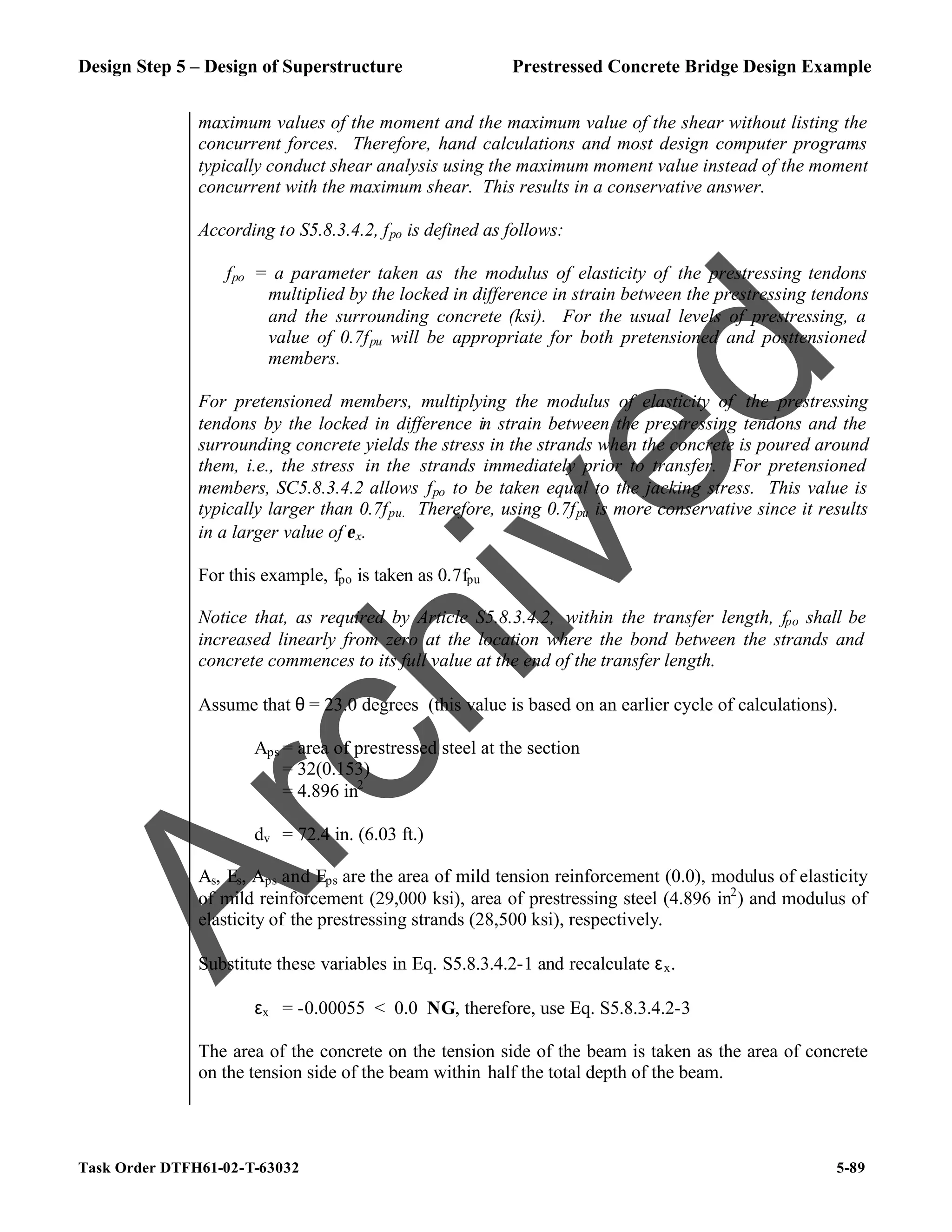 Design Step 5 – Design of Superstructure Prestressed Concrete Bridge Design Example
Task Order DTFH61-02-T-63032 5-89
maximum values of the moment and the maximum value of the shear without listing the
concurrent forces. Therefore, hand calculations and most design computer programs
typically conduct shear analysis using the maximum moment value instead of the moment
concurrent with the maximum shear. This results in a conservative answer.
According to S5.8.3.4.2, fpo is defined as follows:
fpo = a parameter taken as the modulus of elasticity of the prestressing tendons
multiplied by the locked in difference in strain between the prestressing tendons
and the surrounding concrete (ksi). For the usual levels of prestressing, a
value of 0.7fpu will be appropriate for both pretensioned and posttensioned
members.
For pretensioned members, multiplying the modulus of elasticity of the prestressing
tendons by the locked in difference in strain between the prestressing tendons and the
surrounding concrete yields the stress in the strands when the concrete is poured around
them, i.e., the stress in the strands immediately prior to transfer. For pretensioned
members, SC5.8.3.4.2 allows fpo to be taken equal to the jacking stress. This value is
typically larger than 0.7fpu. Therefore, using 0.7fpu is more conservative since it results
in a larger value of εx.
For this example, fpo is taken as 0.7fpu
Notice that, as required by Article S5.8.3.4.2, within the transfer length, fpo shall be
increased linearly from zero at the location where the bond between the strands and
concrete commences to its full value at the end of the transfer length.
Assume that θ = 23.0 degrees (this value is based on an earlier cycle of calculations).
Aps = area of prestressed steel at the section
= 32(0.153)
= 4.896 in2
dv = 72.4 in. (6.03 ft.)
As, Es, Aps and Eps are the area of mild tension reinforcement (0.0), modulus of elasticity
of mild reinforcement (29,000 ksi), area of prestressing steel (4.896 in2
) and modulus of
elasticity of the prestressing strands (28,500 ksi), respectively.
Substitute these variables in Eq. S5.8.3.4.2-1 and recalculate εx.
εx = -0.00055 < 0.0 NG, therefore, use Eq. S5.8.3.4.2-3
The area of the concrete on the tension side of the beam is taken as the area of concrete
on the tension side of the beam within half the total depth of the beam.
A
r
c
h
i
v
e
d
 