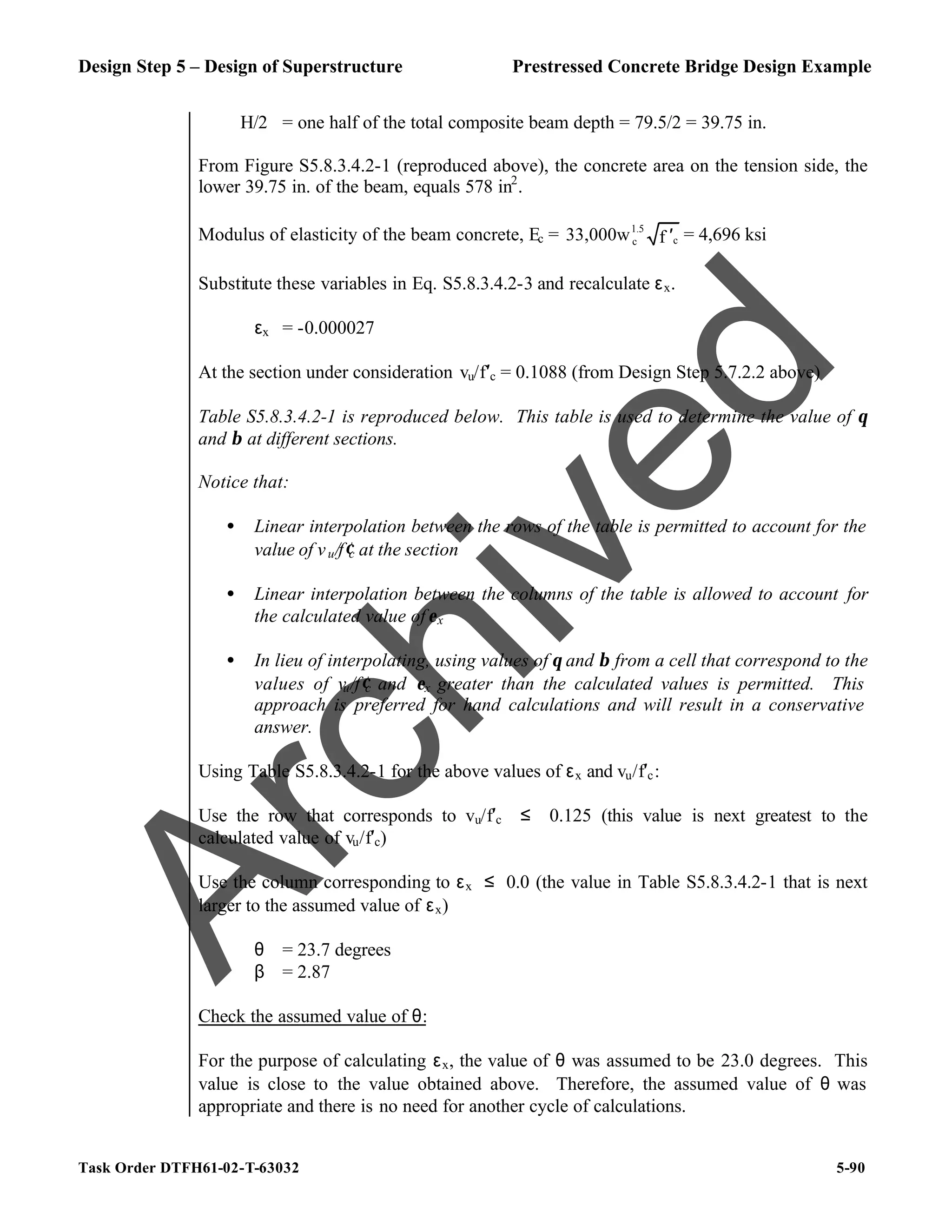 Design Step 5 – Design of Superstructure Prestressed Concrete Bridge Design Example
Task Order DTFH61-02-T-63032 5-90
H/2 = one half of the total composite beam depth = 79.5/2 = 39.75 in.
From Figure S5.8.3.4.2-1 (reproduced above), the concrete area on the tension side, the
lower 39.75 in. of the beam, equals 578 in2
.
Modulus of elasticity of the beam concrete, Ec = 1.5
c
c
33,000w f ′ = 4,696 ksi
Substitute these variables in Eq. S5.8.3.4.2-3 and recalculate εx.
εx = -0.000027
At the section under consideration vu/f′c = 0.1088 (from Design Step 5.7.2.2 above)
Table S5.8.3.4.2-1 is reproduced below. This table is used to determine the value of θ
and β at different sections.
Notice that:
• Linear interpolation between the rows of the table is permitted to account for the
value of vu/f′c at the section
• Linear interpolation between the columns of the table is allowed to account for
the calculated value ofεx
• In lieu of interpolating, using values of θ and β from a cell that correspond to the
values of vu/f′c and εx greater than the calculated values is permitted. This
approach is preferred for hand calculations and will result in a conservative
answer.
Using Table S5.8.3.4.2-1 for the above values of εx and vu/f′c:
Use the row that corresponds to vu/f′c ≤ 0.125 (this value is next greatest to the
calculated value of vu/f′c)
Use the column corresponding to εx ≤ 0.0 (the value in Table S5.8.3.4.2-1 that is next
larger to the assumed value of εx)
θ = 23.7 degrees
β = 2.87
Check the assumed value of θ:
For the purpose of calculating εx, the value of θ was assumed to be 23.0 degrees. This
value is close to the value obtained above. Therefore, the assumed value of θ was
appropriate and there is no need for another cycle of calculations.
A
r
c
h
i
v
e
d
 